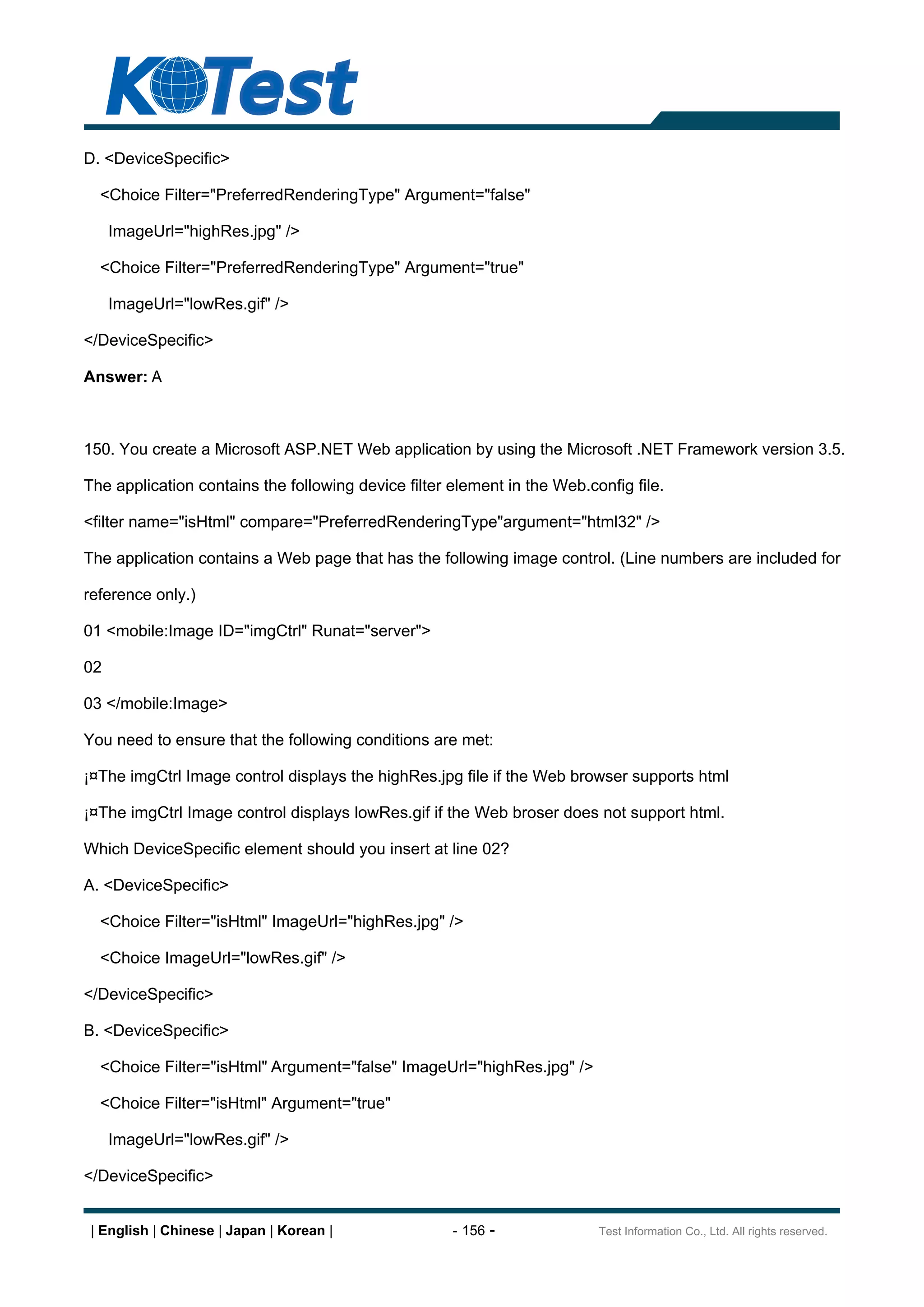 D. <DeviceSpecific>

  <Choice Filter="PreferredRenderingType" Argument="false"

     ImageUrl="highRes.jpg" />

  <Choice Filter="PreferredRenderingType" Argument="true"

     ImageUrl="lowRes.gif" />

</DeviceSpecific>

Answer: A



150. You create a Microsoft ASP.NET Web application by using the Microsoft .NET Framework version 3.5.

The application contains the following device filter element in the Web.config file.

<filter name="isHtml" compare="PreferredRenderingType"argument="html32" />

The application contains a Web page that has the following image control. (Line numbers are included for

reference only.)

01 <mobile:Image ID="imgCtrl" Runat="server">

02

03 </mobile:Image>

You need to ensure that the following conditions are met:

¡¤The imgCtrl Image control displays the highRes.jpg file if the Web browser supports html

¡¤The imgCtrl Image control displays lowRes.gif if the Web broser does not support html.

Which DeviceSpecific element should you insert at line 02?

A. <DeviceSpecific>

  <Choice Filter="isHtml" ImageUrl="highRes.jpg" />

  <Choice ImageUrl="lowRes.gif" />

</DeviceSpecific>

B. <DeviceSpecific>

  <Choice Filter="isHtml" Argument="false" ImageUrl="highRes.jpg" />

  <Choice Filter="isHtml" Argument="true"

     ImageUrl="lowRes.gif" />

</DeviceSpecific>


 | English | Chinese | Japan | Korean |              - 156 -              Test Information Co., Ltd. All rights reserved.
 