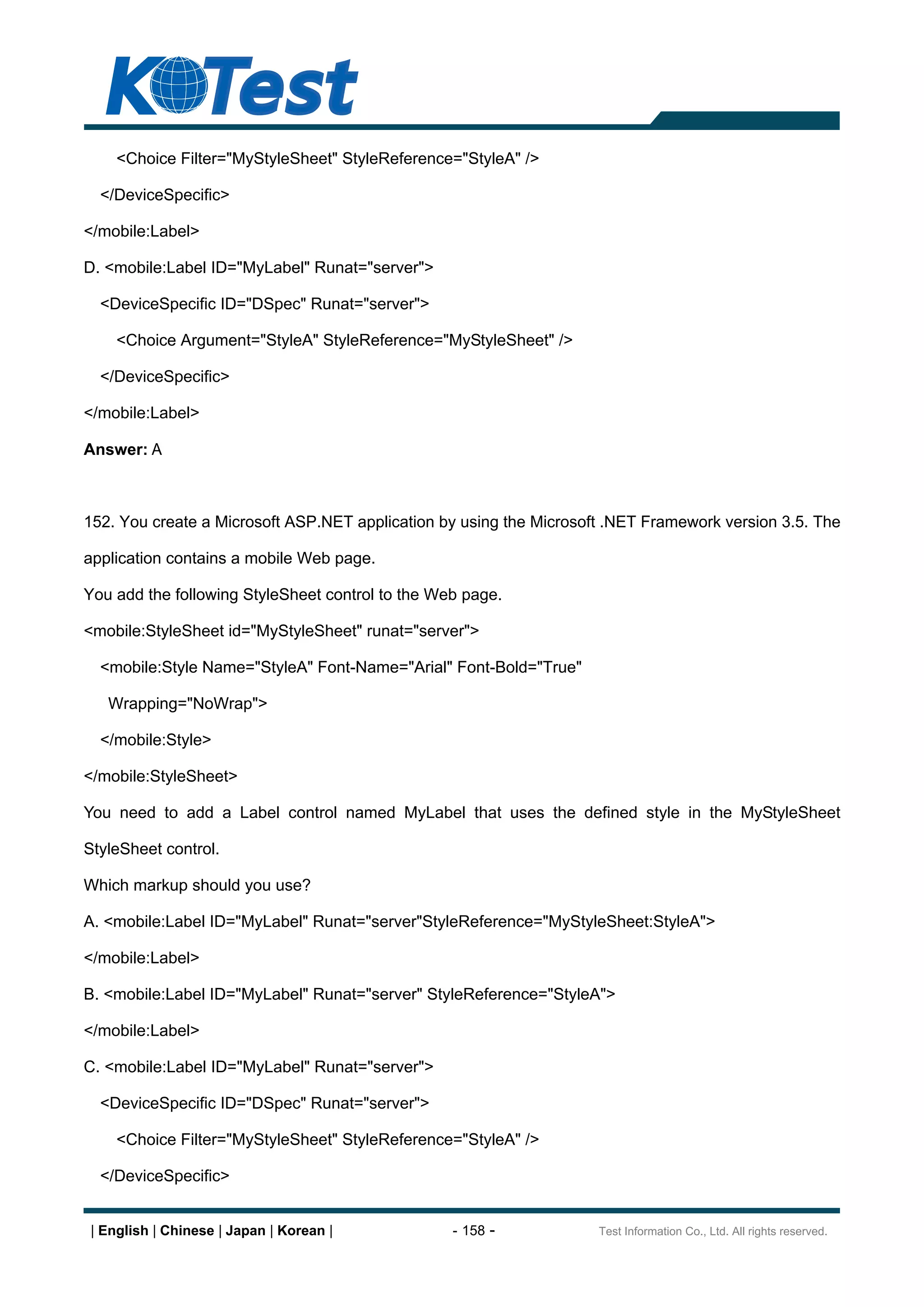 <Choice Filter="MyStyleSheet" StyleReference="StyleA" />

  </DeviceSpecific>

</mobile:Label>

D. <mobile:Label ID="MyLabel" Runat="server">

  <DeviceSpecific ID="DSpec" Runat="server">

    <Choice Argument="StyleA" StyleReference="MyStyleSheet" />

  </DeviceSpecific>

</mobile:Label>

Answer: A



152. You create a Microsoft ASP.NET application by using the Microsoft .NET Framework version 3.5. The

application contains a mobile Web page.

You add the following StyleSheet control to the Web page.

<mobile:StyleSheet id="MyStyleSheet" runat="server">

  <mobile:Style Name="StyleA" Font-Name="Arial" Font-Bold="True"

   Wrapping="NoWrap">

  </mobile:Style>

</mobile:StyleSheet>

You need to add a Label control named MyLabel that uses the defined style in the MyStyleSheet

StyleSheet control.

Which markup should you use?

A. <mobile:Label ID="MyLabel" Runat="server"StyleReference="MyStyleSheet:StyleA">

</mobile:Label>

B. <mobile:Label ID="MyLabel" Runat="server" StyleReference="StyleA">

</mobile:Label>

C. <mobile:Label ID="MyLabel" Runat="server">

  <DeviceSpecific ID="DSpec" Runat="server">

    <Choice Filter="MyStyleSheet" StyleReference="StyleA" />

  </DeviceSpecific>


| English | Chinese | Japan | Korean |            - 158 -            Test Information Co., Ltd. All rights reserved.
 