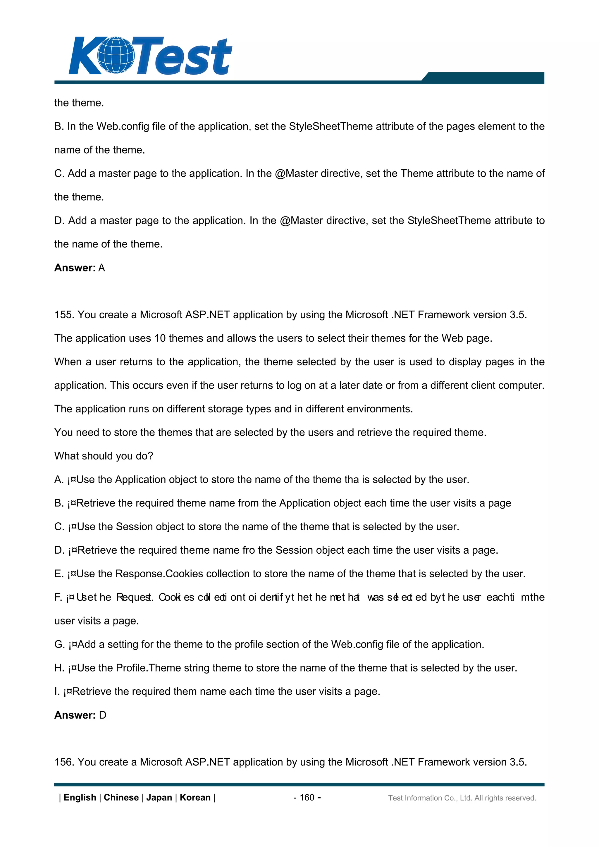 the theme.

B. In the Web.config file of the application, set the StyleSheetTheme attribute of the pages element to the

name of the theme.

C. Add a master page to the application. In the @Master directive, set the Theme attribute to the name of

the theme.

D. Add a master page to the application. In the @Master directive, set the StyleSheetTheme attribute to

the name of the theme.

Answer: A



155. You create a Microsoft ASP.NET application by using the Microsoft .NET Framework version 3.5.

The application uses 10 themes and allows the users to select their themes for the Web page.

When a user returns to the application, the theme selected by the user is used to display pages in the

application. This occurs even if the user returns to log on at a later date or from a different client computer.

The application runs on different storage types and in different environments.

You need to store the themes that are selected by the users and retrieve the required theme.

What should you do?

A. ¡¤Use the Application object to store the name of the theme tha is selected by the user.

B. ¡¤Retrieve the required theme name from the Application object each time the user visits a page

C. ¡¤Use the Session object to store the name of the theme that is selected by the user.

D. ¡¤Retrieve the required theme name fro the Session object each time the user visits a page.

E. ¡¤Use the Response.Cookies collection to store the name of the theme that is selected by the user.

F. ¡¤ U t he Reques Cook es co ec on t oi den y t he t he m t ha was se ec ed by t he use each ti m the
       se          t.  i     ll ti           tif           e t        l t                r

user visits a page.

G. ¡¤Add a setting for the theme to the profile section of the Web.config file of the application.

H. ¡¤Use the Profile.Theme string theme to store the name of the theme that is selected by the user.

I. ¡¤Retrieve the required them name each time the user visits a page.

Answer: D



156. You create a Microsoft ASP.NET application by using the Microsoft .NET Framework version 3.5.


 | English | Chinese | Japan | Korean |               - 160 -               Test Information Co., Ltd. All rights reserved.
 