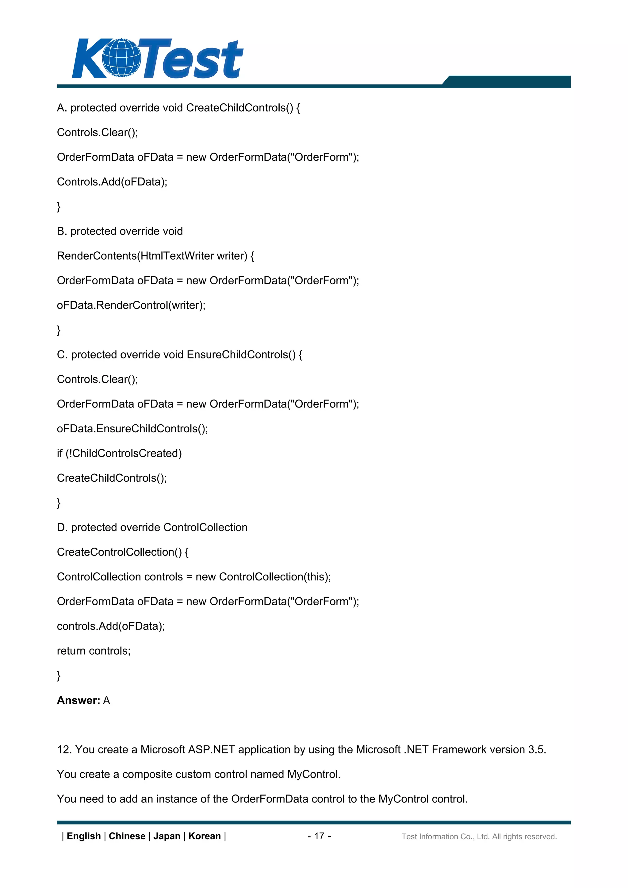 A. protected override void CreateChildControls() {

Controls.Clear();

OrderFormData oFData = new OrderFormData("OrderForm");

Controls.Add(oFData);

}

B. protected override void

RenderContents(HtmlTextWriter writer) {

OrderFormData oFData = new OrderFormData("OrderForm");

oFData.RenderControl(writer);

}

C. protected override void EnsureChildControls() {

Controls.Clear();

OrderFormData oFData = new OrderFormData("OrderForm");

oFData.EnsureChildControls();

if (!ChildControlsCreated)

CreateChildControls();

}

D. protected override ControlCollection

CreateControlCollection() {

ControlCollection controls = new ControlCollection(this);

OrderFormData oFData = new OrderFormData("OrderForm");

controls.Add(oFData);

return controls;

}

Answer: A



12. You create a Microsoft ASP.NET application by using the Microsoft .NET Framework version 3.5.

You create a composite custom control named MyControl.

You need to add an instance of the OrderFormData control to the MyControl control.


    | English | Chinese | Japan | Korean |           - 17 -         Test Information Co., Ltd. All rights reserved.
 