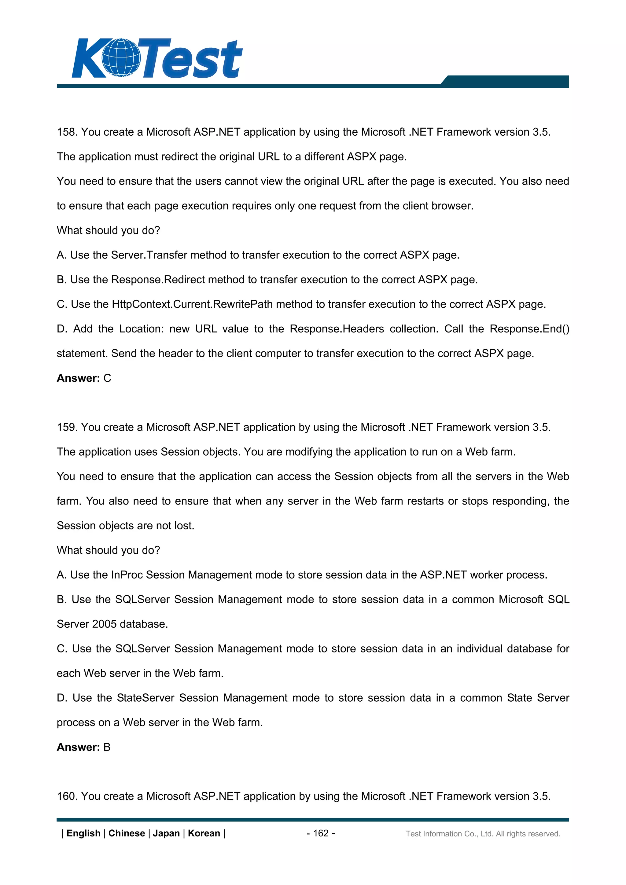 158. You create a Microsoft ASP.NET application by using the Microsoft .NET Framework version 3.5.

The application must redirect the original URL to a different ASPX page.

You need to ensure that the users cannot view the original URL after the page is executed. You also need

to ensure that each page execution requires only one request from the client browser.

What should you do?

A. Use the Server.Transfer method to transfer execution to the correct ASPX page.

B. Use the Response.Redirect method to transfer execution to the correct ASPX page.

C. Use the HttpContext.Current.RewritePath method to transfer execution to the correct ASPX page.

D. Add the Location: new URL value to the Response.Headers collection. Call the Response.End()

statement. Send the header to the client computer to transfer execution to the correct ASPX page.

Answer: C



159. You create a Microsoft ASP.NET application by using the Microsoft .NET Framework version 3.5.

The application uses Session objects. You are modifying the application to run on a Web farm.

You need to ensure that the application can access the Session objects from all the servers in the Web

farm. You also need to ensure that when any server in the Web farm restarts or stops responding, the

Session objects are not lost.

What should you do?

A. Use the InProc Session Management mode to store session data in the ASP.NET worker process.

B. Use the SQLServer Session Management mode to store session data in a common Microsoft SQL

Server 2005 database.

C. Use the SQLServer Session Management mode to store session data in an individual database for

each Web server in the Web farm.

D. Use the StateServer Session Management mode to store session data in a common State Server

process on a Web server in the Web farm.

Answer: B



160. You create a Microsoft ASP.NET application by using the Microsoft .NET Framework version 3.5.


 | English | Chinese | Japan | Korean |            - 162 -             Test Information Co., Ltd. All rights reserved.
 