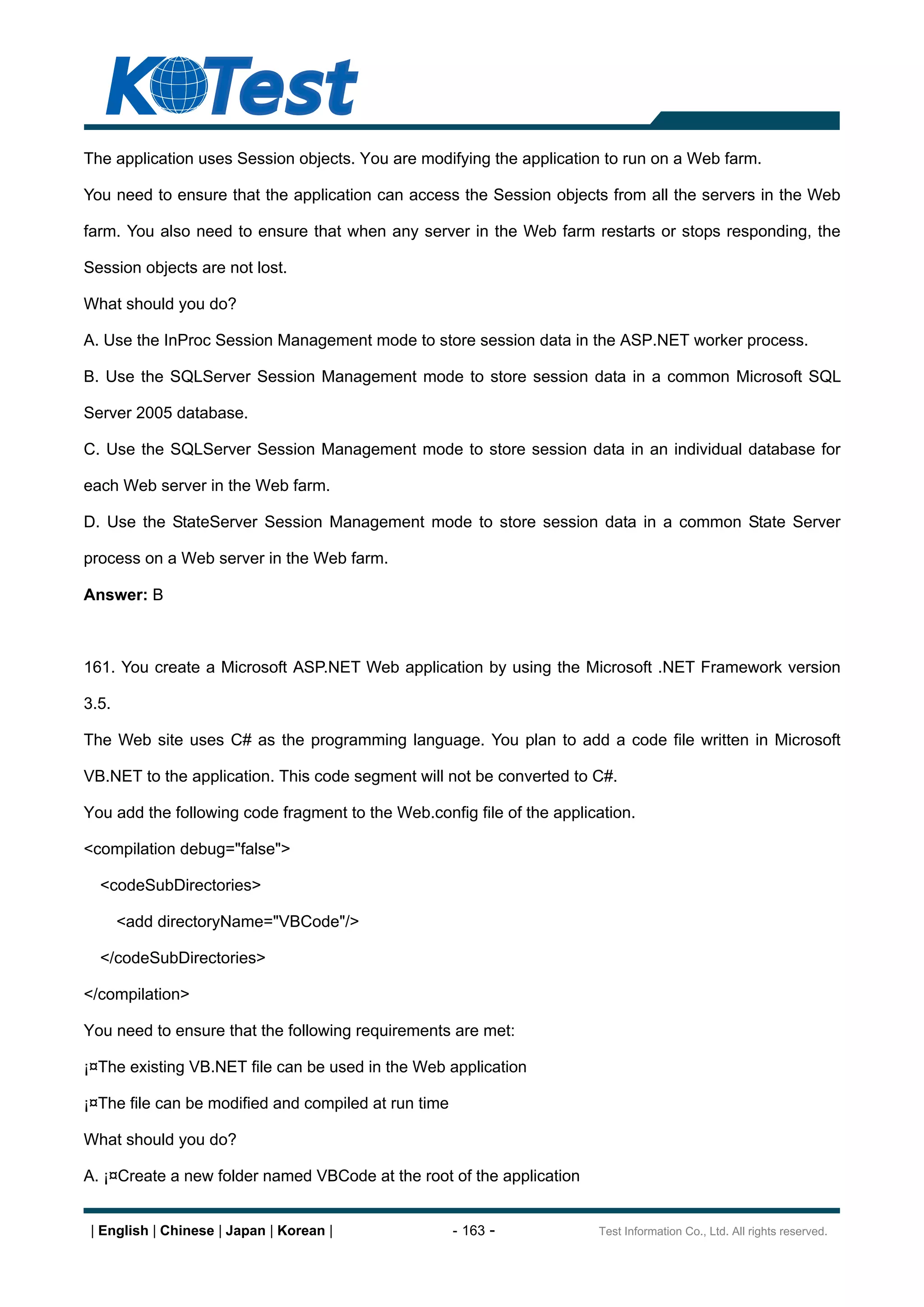 The application uses Session objects. You are modifying the application to run on a Web farm.

You need to ensure that the application can access the Session objects from all the servers in the Web

farm. You also need to ensure that when any server in the Web farm restarts or stops responding, the

Session objects are not lost.

What should you do?

A. Use the InProc Session Management mode to store session data in the ASP.NET worker process.

B. Use the SQLServer Session Management mode to store session data in a common Microsoft SQL

Server 2005 database.

C. Use the SQLServer Session Management mode to store session data in an individual database for

each Web server in the Web farm.

D. Use the StateServer Session Management mode to store session data in a common State Server

process on a Web server in the Web farm.

Answer: B



161. You create a Microsoft ASP.NET Web application by using the Microsoft .NET Framework version

3.5.

The Web site uses C# as the programming language. You plan to add a code file written in Microsoft

VB.NET to the application. This code segment will not be converted to C#.

You add the following code fragment to the Web.config file of the application.

<compilation debug="false">

  <codeSubDirectories>

       <add directoryName="VBCode"/>

  </codeSubDirectories>

</compilation>

You need to ensure that the following requirements are met:

¡¤The existing VB.NET file can be used in the Web application

¡¤The file can be modified and compiled at run time

What should you do?

A. ¡¤Create a new folder named VBCode at the root of the application


 | English | Chinese | Japan | Korean |               - 163 -           Test Information Co., Ltd. All rights reserved.
 
