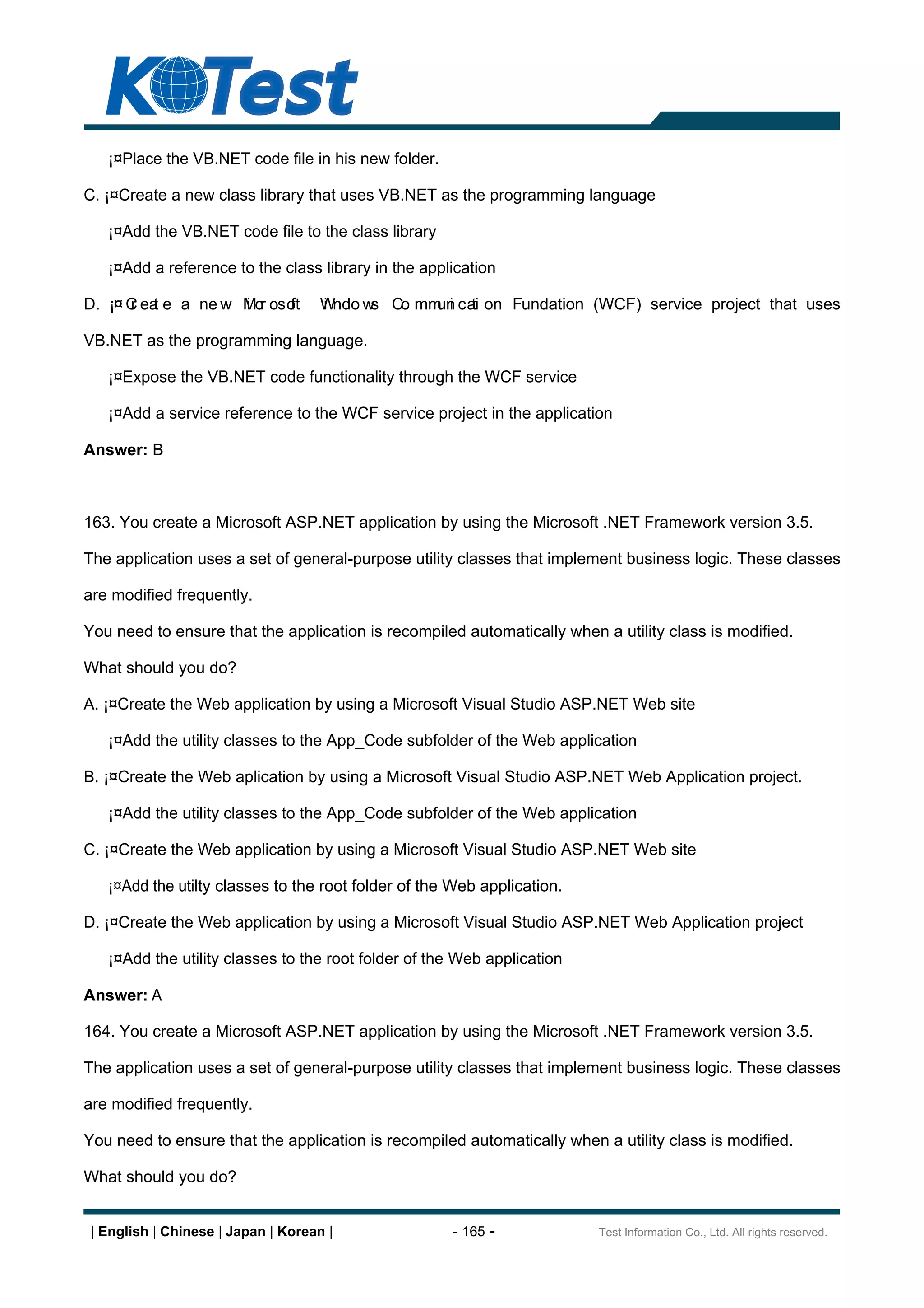 ¡¤Place the VB.NET code file in his new folder.

C. ¡¤Create a new class library that uses VB.NET as the programming language

   ¡¤Add the VB.NET code file to the class library

   ¡¤Add a reference to the class library in the application

D. ¡¤ C ea e a ne w Mcr oso
      r t           i     ft        Wndo w Co mm i ca on Fundation (WCF) service project that uses
                                    i     s     un ti

VB.NET as the programming language.

   ¡¤Expose the VB.NET code functionality through the WCF service

   ¡¤Add a service reference to the WCF service project in the application

Answer: B



163. You create a Microsoft ASP.NET application by using the Microsoft .NET Framework version 3.5.

The application uses a set of general-purpose utility classes that implement business logic. These classes

are modified frequently.

You need to ensure that the application is recompiled automatically when a utility class is modified.

What should you do?

A. ¡¤Create the Web application by using a Microsoft Visual Studio ASP.NET Web site

   ¡¤Add the utility classes to the App_Code subfolder of the Web application

B. ¡¤Create the Web aplication by using a Microsoft Visual Studio ASP.NET Web Application project.

   ¡¤Add the utility classes to the App_Code subfolder of the Web application

C. ¡¤Create the Web application by using a Microsoft Visual Studio ASP.NET Web site

   ¡¤Add the utilty classes to the root folder of the Web application.

D. ¡¤Create the Web application by using a Microsoft Visual Studio ASP.NET Web Application project

   ¡¤Add the utility classes to the root folder of the Web application

Answer: A

164. You create a Microsoft ASP.NET application by using the Microsoft .NET Framework version 3.5.

The application uses a set of general-purpose utility classes that implement business logic. These classes

are modified frequently.

You need to ensure that the application is recompiled automatically when a utility class is modified.

What should you do?


 | English | Chinese | Japan | Korean |              - 165 -             Test Information Co., Ltd. All rights reserved.
 