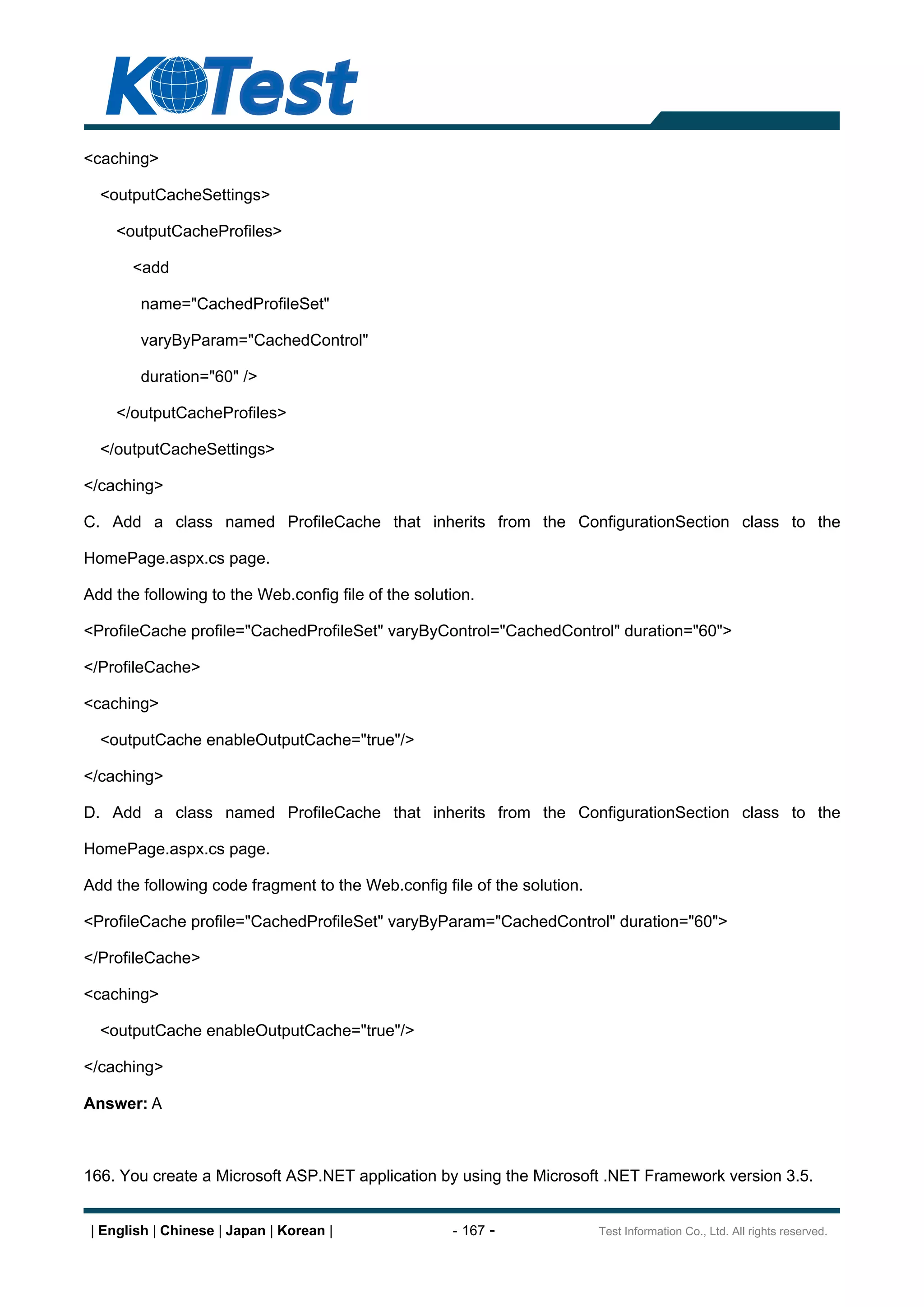 <caching>

  <outputCacheSettings>

     <outputCacheProfiles>

       <add

        name="CachedProfileSet"

        varyByParam="CachedControl"

        duration="60" />

     </outputCacheProfiles>

  </outputCacheSettings>

</caching>

C. Add a class named ProfileCache that inherits from the ConfigurationSection class to the

HomePage.aspx.cs page.

Add the following to the Web.config file of the solution.

<ProfileCache profile="CachedProfileSet" varyByControl="CachedControl" duration="60">

</ProfileCache>

<caching>

  <outputCache enableOutputCache="true"/>

</caching>

D. Add a class named ProfileCache that inherits from the ConfigurationSection class to the

HomePage.aspx.cs page.

Add the following code fragment to the Web.config file of the solution.

<ProfileCache profile="CachedProfileSet" varyByParam="CachedControl" duration="60">

</ProfileCache>

<caching>

  <outputCache enableOutputCache="true"/>

</caching>

Answer: A



166. You create a Microsoft ASP.NET application by using the Microsoft .NET Framework version 3.5.


 | English | Chinese | Japan | Korean |              - 167 -              Test Information Co., Ltd. All rights reserved.
 