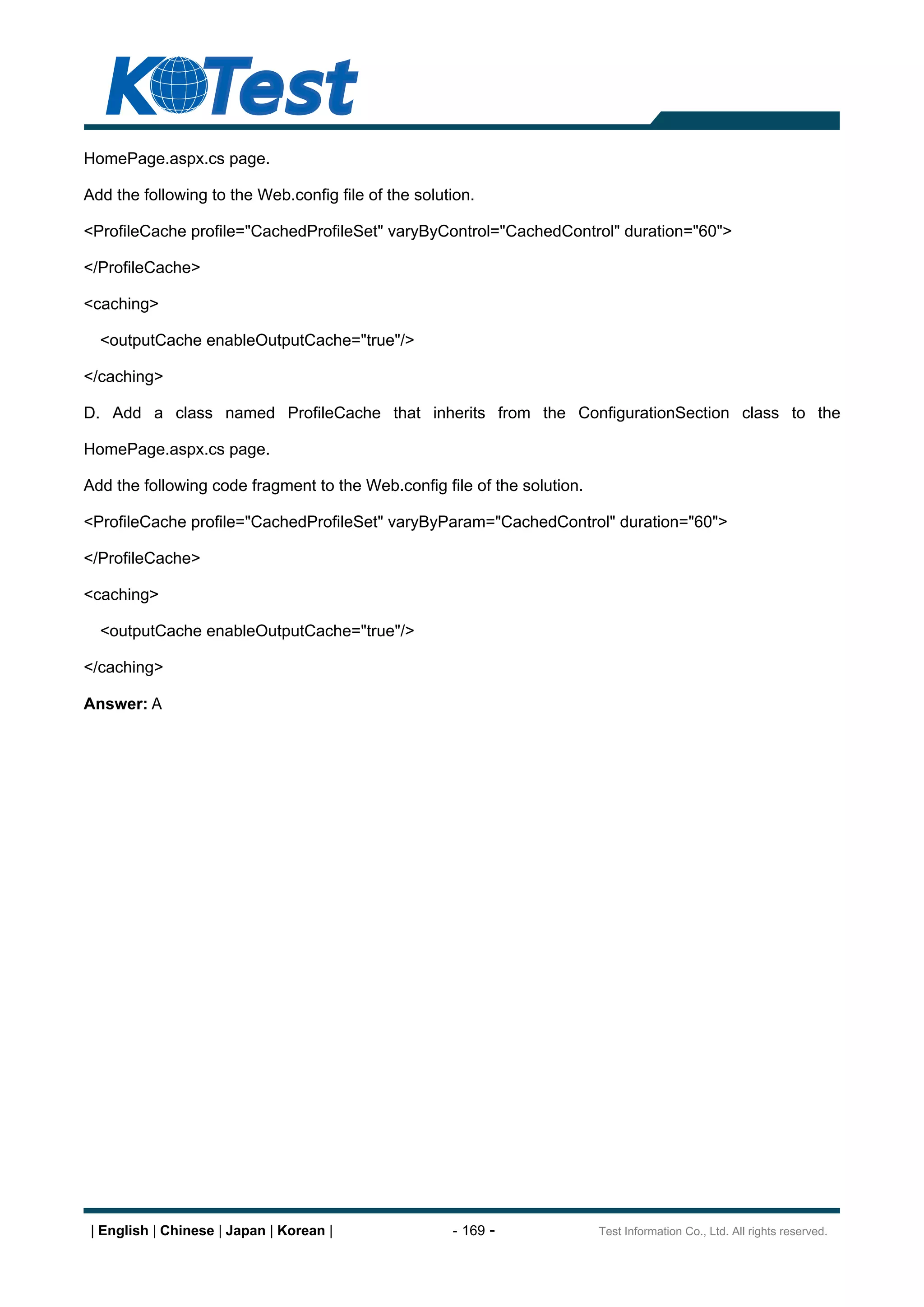 HomePage.aspx.cs page.

Add the following to the Web.config file of the solution.

<ProfileCache profile="CachedProfileSet" varyByControl="CachedControl" duration="60">

</ProfileCache>

<caching>

  <outputCache enableOutputCache="true"/>

</caching>

D. Add a class named ProfileCache that inherits from the ConfigurationSection class to the

HomePage.aspx.cs page.

Add the following code fragment to the Web.config file of the solution.

<ProfileCache profile="CachedProfileSet" varyByParam="CachedControl" duration="60">

</ProfileCache>

<caching>

  <outputCache enableOutputCache="true"/>

</caching>

Answer: A




 | English | Chinese | Japan | Korean |              - 169 -              Test Information Co., Ltd. All rights reserved.
 