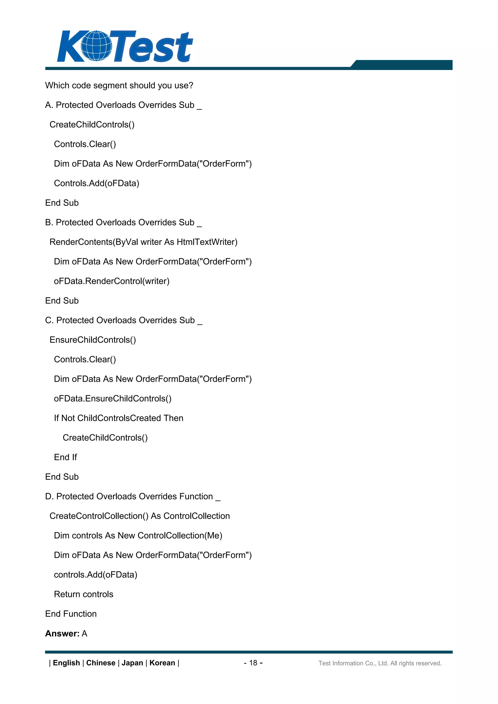 Which code segment should you use?

A. Protected Overloads Overrides Sub _

 CreateChildControls()

  Controls.Clear()

  Dim oFData As New OrderFormData("OrderForm")

  Controls.Add(oFData)

End Sub

B. Protected Overloads Overrides Sub _

 RenderContents(ByVal writer As HtmlTextWriter)

  Dim oFData As New OrderFormData("OrderForm")

  oFData.RenderControl(writer)

End Sub

C. Protected Overloads Overrides Sub _

 EnsureChildControls()

  Controls.Clear()

  Dim oFData As New OrderFormData("OrderForm")

  oFData.EnsureChildControls()

  If Not ChildControlsCreated Then

    CreateChildControls()

  End If

End Sub

D. Protected Overloads Overrides Function _

 CreateControlCollection() As ControlCollection

  Dim controls As New ControlCollection(Me)

  Dim oFData As New OrderFormData("OrderForm")

  controls.Add(oFData)

  Return controls

End Function

Answer: A


| English | Chinese | Japan | Korean |            - 18 -   Test Information Co., Ltd. All rights reserved.
 