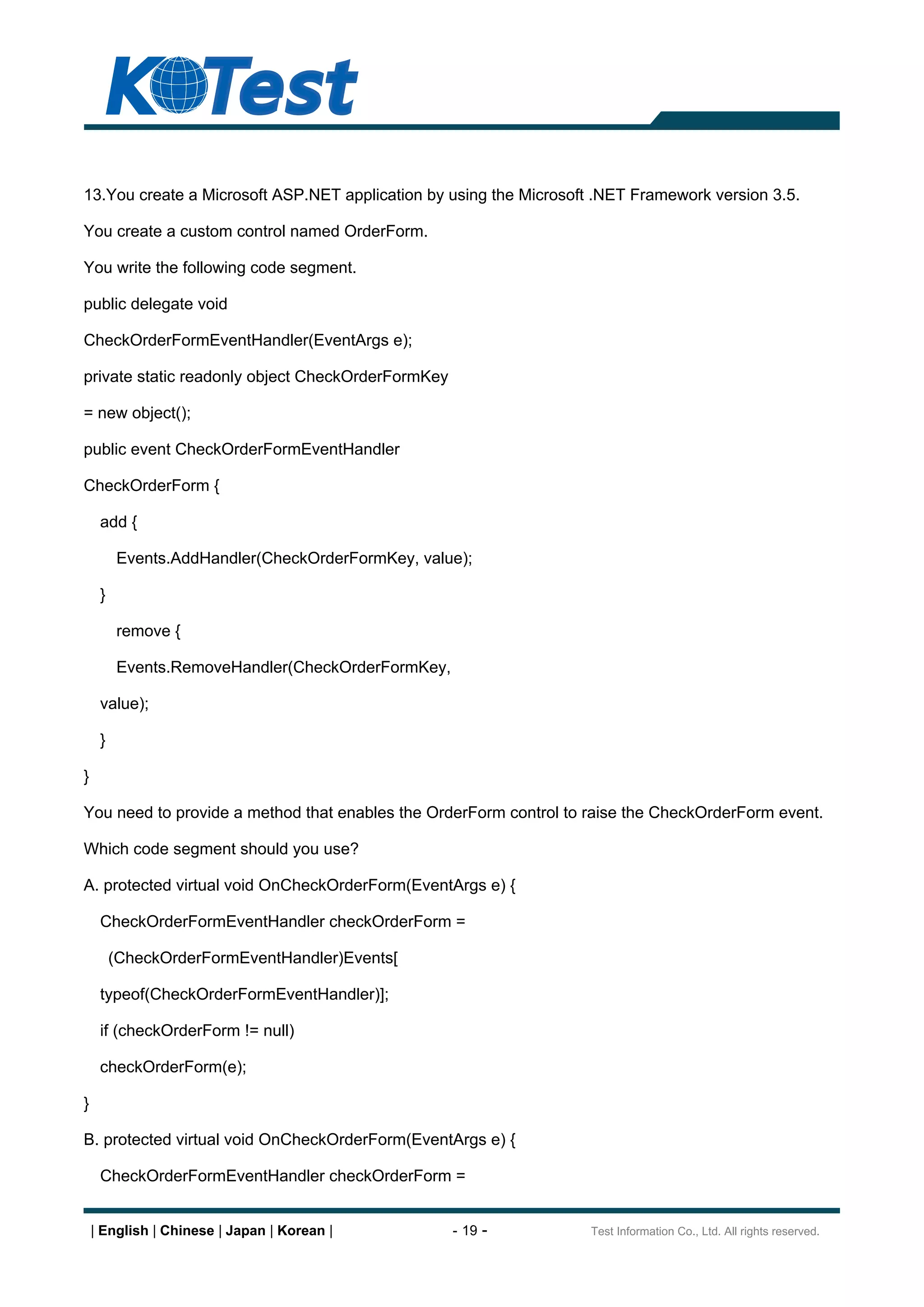 13.You create a Microsoft ASP.NET application by using the Microsoft .NET Framework version 3.5.

You create a custom control named OrderForm.

You write the following code segment.

public delegate void

CheckOrderFormEventHandler(EventArgs e);

private static readonly object CheckOrderFormKey

= new object();

public event CheckOrderFormEventHandler

CheckOrderForm {

     add {

         Events.AddHandler(CheckOrderFormKey, value);

     }

         remove {

         Events.RemoveHandler(CheckOrderFormKey,

     value);

     }

}

You need to provide a method that enables the OrderForm control to raise the CheckOrderForm event.

Which code segment should you use?

A. protected virtual void OnCheckOrderForm(EventArgs e) {

     CheckOrderFormEventHandler checkOrderForm =

         (CheckOrderFormEventHandler)Events[

     typeof(CheckOrderFormEventHandler)];

     if (checkOrderForm != null)

     checkOrderForm(e);

}

B. protected virtual void OnCheckOrderForm(EventArgs e) {

     CheckOrderFormEventHandler checkOrderForm =


    | English | Chinese | Japan | Korean |         - 19 -          Test Information Co., Ltd. All rights reserved.
 