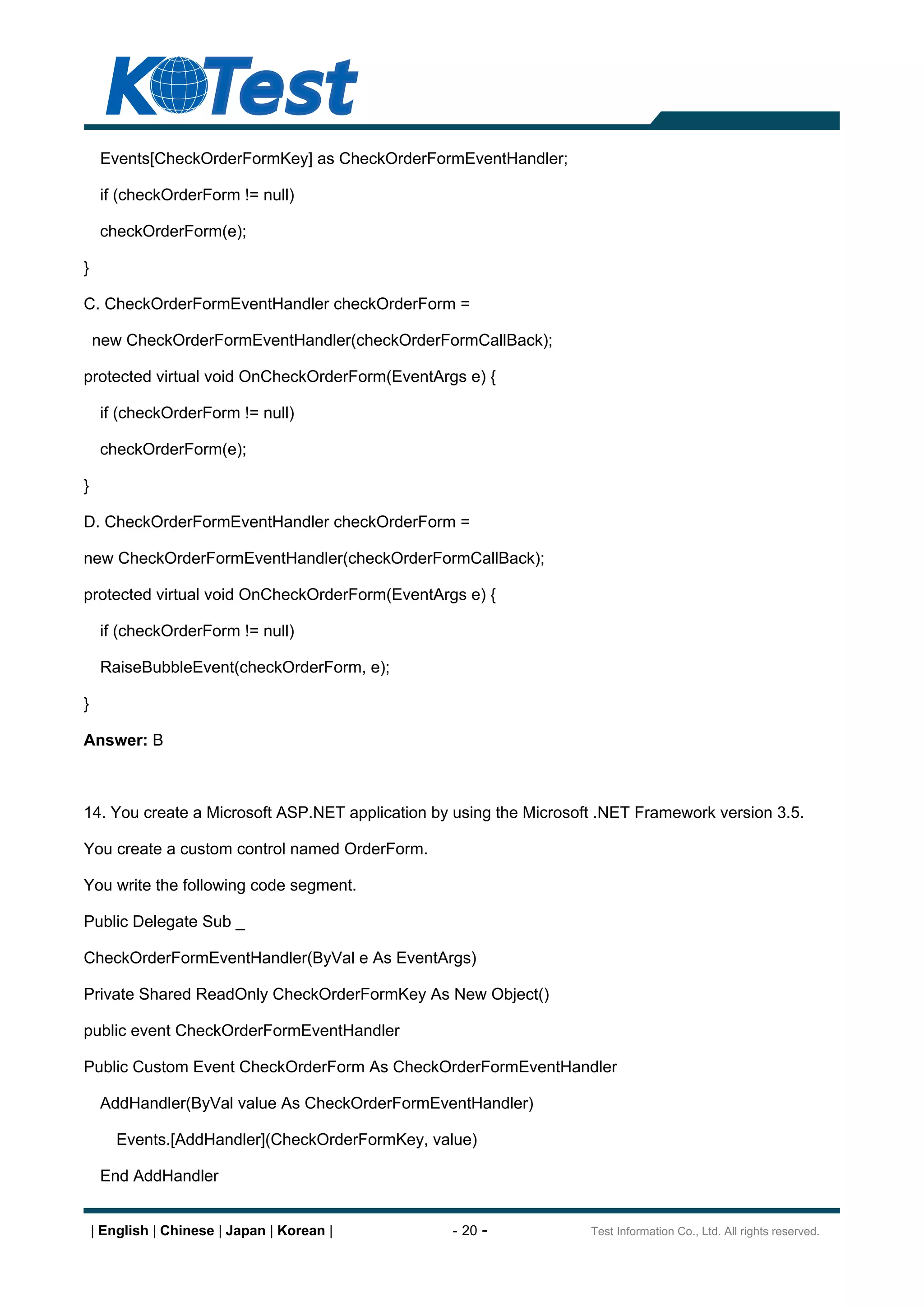 Events[CheckOrderFormKey] as CheckOrderFormEventHandler;

     if (checkOrderForm != null)

     checkOrderForm(e);

}

C. CheckOrderFormEventHandler checkOrderForm =

    new CheckOrderFormEventHandler(checkOrderFormCallBack);

protected virtual void OnCheckOrderForm(EventArgs e) {

     if (checkOrderForm != null)

     checkOrderForm(e);

}

D. CheckOrderFormEventHandler checkOrderForm =

new CheckOrderFormEventHandler(checkOrderFormCallBack);

protected virtual void OnCheckOrderForm(EventArgs e) {

     if (checkOrderForm != null)

     RaiseBubbleEvent(checkOrderForm, e);

}

Answer: B



14. You create a Microsoft ASP.NET application by using the Microsoft .NET Framework version 3.5.

You create a custom control named OrderForm.

You write the following code segment.

Public Delegate Sub _

CheckOrderFormEventHandler(ByVal e As EventArgs)

Private Shared ReadOnly CheckOrderFormKey As New Object()

public event CheckOrderFormEventHandler

Public Custom Event CheckOrderForm As CheckOrderFormEventHandler

     AddHandler(ByVal value As CheckOrderFormEventHandler)

        Events.[AddHandler](CheckOrderFormKey, value)

     End AddHandler


    | English | Chinese | Japan | Korean |       - 20 -             Test Information Co., Ltd. All rights reserved.
 