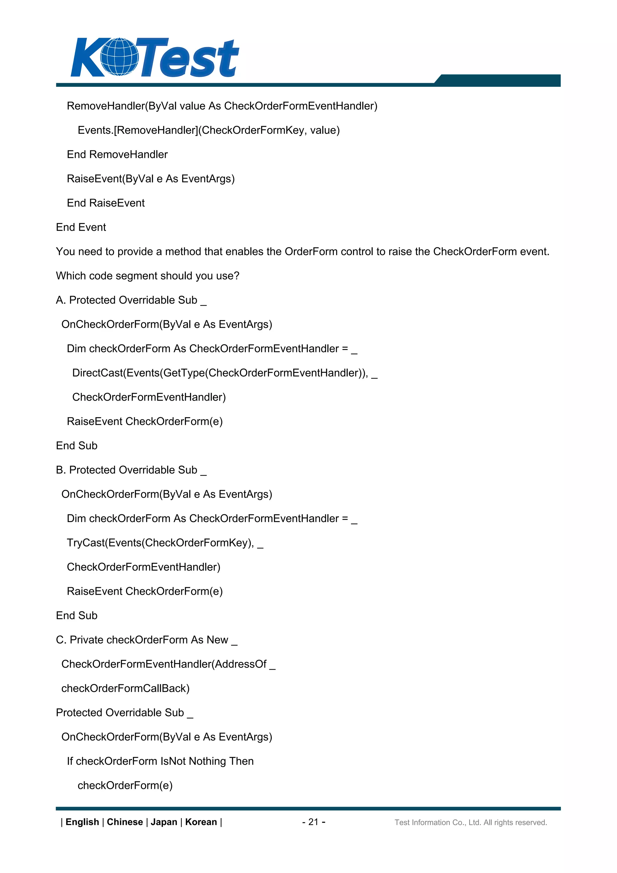 RemoveHandler(ByVal value As CheckOrderFormEventHandler)

    Events.[RemoveHandler](CheckOrderFormKey, value)

  End RemoveHandler

  RaiseEvent(ByVal e As EventArgs)

  End RaiseEvent

End Event

You need to provide a method that enables the OrderForm control to raise the CheckOrderForm event.

Which code segment should you use?

A. Protected Overridable Sub _

 OnCheckOrderForm(ByVal e As EventArgs)

  Dim checkOrderForm As CheckOrderFormEventHandler = _

   DirectCast(Events(GetType(CheckOrderFormEventHandler)), _

   CheckOrderFormEventHandler)

  RaiseEvent CheckOrderForm(e)

End Sub

B. Protected Overridable Sub _

 OnCheckOrderForm(ByVal e As EventArgs)

  Dim checkOrderForm As CheckOrderFormEventHandler = _

  TryCast(Events(CheckOrderFormKey), _

  CheckOrderFormEventHandler)

  RaiseEvent CheckOrderForm(e)

End Sub

C. Private checkOrderForm As New _

 CheckOrderFormEventHandler(AddressOf _

 checkOrderFormCallBack)

Protected Overridable Sub _

 OnCheckOrderForm(ByVal e As EventArgs)

  If checkOrderForm IsNot Nothing Then

    checkOrderForm(e)


| English | Chinese | Japan | Korean |          - 21 -             Test Information Co., Ltd. All rights reserved.
 