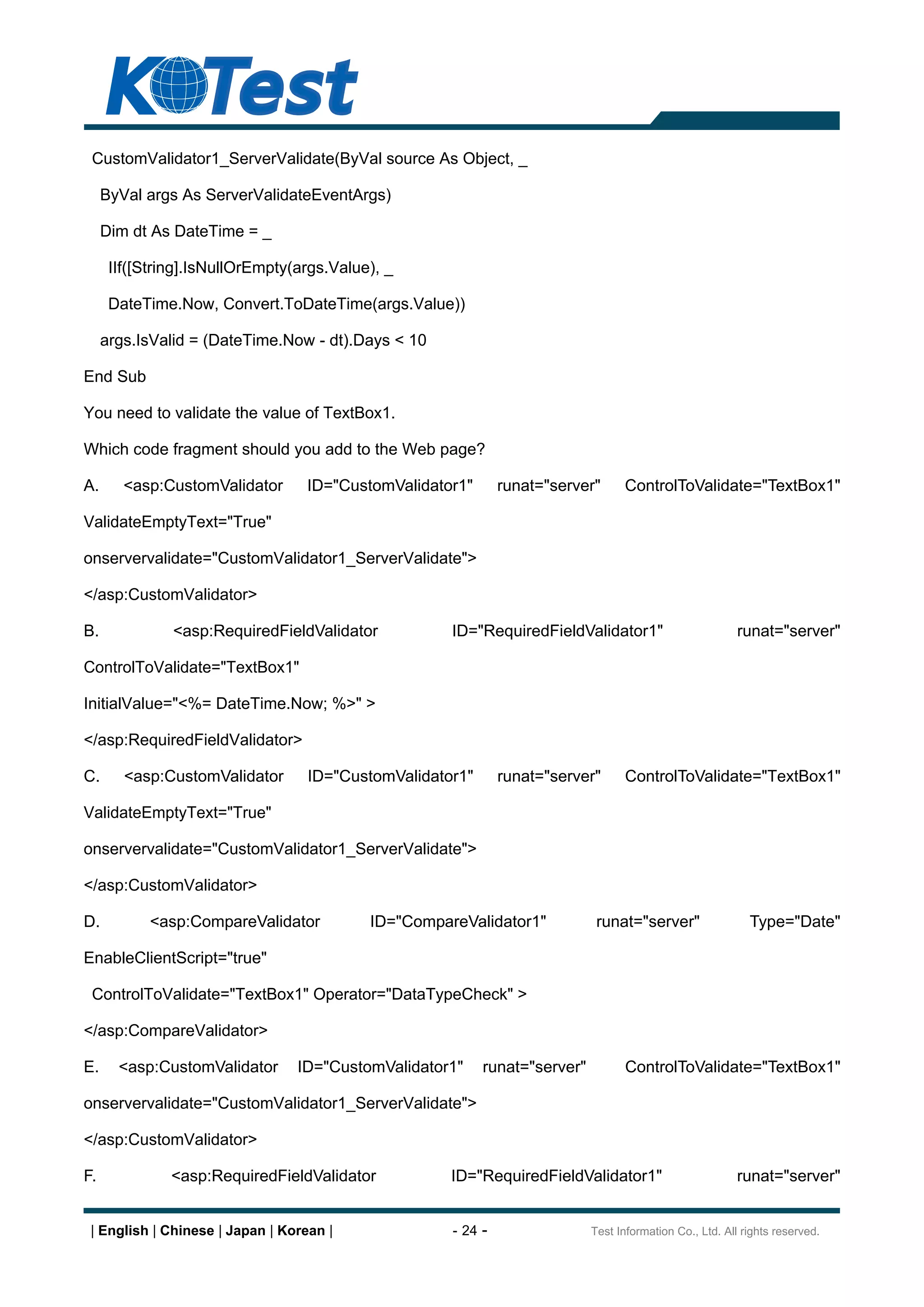 CustomValidator1_ServerValidate(ByVal source As Object, _

     ByVal args As ServerValidateEventArgs)

     Dim dt As DateTime = _

      IIf([String].IsNullOrEmpty(args.Value), _

      DateTime.Now, Convert.ToDateTime(args.Value))

     args.IsValid = (DateTime.Now - dt).Days < 10

End Sub

You need to validate the value of TextBox1.

Which code fragment should you add to the Web page?

A.      <asp:CustomValidator      ID="CustomValidator1"       runat="server"      ControlToValidate="TextBox1"

ValidateEmptyText="True"

onservervalidate="CustomValidator1_ServerValidate">

</asp:CustomValidator>

B.             <asp:RequiredFieldValidator           ID="RequiredFieldValidator1"                         runat="server"

ControlToValidate="TextBox1"

InitialValue="<%= DateTime.Now; %>" >

</asp:RequiredFieldValidator>

C.      <asp:CustomValidator       ID="CustomValidator1"      runat="server"      ControlToValidate="TextBox1"

ValidateEmptyText="True"

onservervalidate="CustomValidator1_ServerValidate">

</asp:CustomValidator>

D.          <asp:CompareValidator          ID="CompareValidator1"            runat="server"                 Type="Date"

EnableClientScript="true"

 ControlToValidate="TextBox1" Operator="DataTypeCheck" >

</asp:CompareValidator>

E.     <asp:CustomValidator      ID="CustomValidator1"     runat="server"          ControlToValidate="TextBox1"

onservervalidate="CustomValidator1_ServerValidate">

</asp:CustomValidator>

F.             <asp:RequiredFieldValidator           ID="RequiredFieldValidator1"                        runat="server"


 | English | Chinese | Japan | Korean |              - 24 -                 Test Information Co., Ltd. All rights reserved.
 