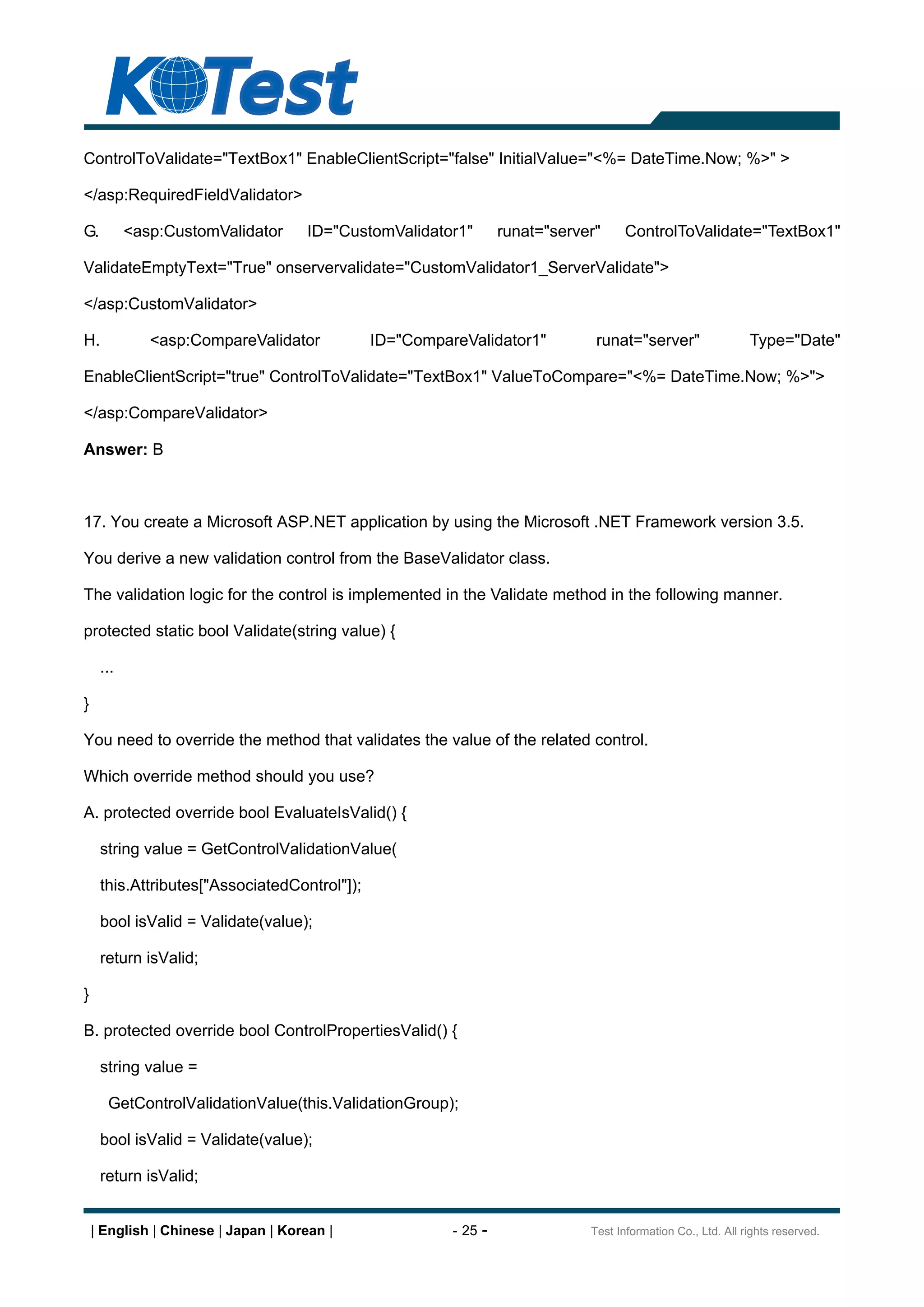ControlToValidate="TextBox1" EnableClientScript="false" InitialValue="<%= DateTime.Now; %>" >

</asp:RequiredFieldValidator>

G.         <asp:CustomValidator      ID="CustomValidator1"       runat="server"    ControlToValidate="TextBox1"

ValidateEmptyText="True" onservervalidate="CustomValidator1_ServerValidate">

</asp:CustomValidator>

H.            <asp:CompareValidator           ID="CompareValidator1"          runat="server"                 Type="Date"

EnableClientScript="true" ControlToValidate="TextBox1" ValueToCompare="<%= DateTime.Now; %>">

</asp:CompareValidator>

Answer: B



17. You create a Microsoft ASP.NET application by using the Microsoft .NET Framework version 3.5.

You derive a new validation control from the BaseValidator class.

The validation logic for the control is implemented in the Validate method in the following manner.

protected static bool Validate(string value) {

     ...

}

You need to override the method that validates the value of the related control.

Which override method should you use?

A. protected override bool EvaluateIsValid() {

     string value = GetControlValidationValue(

     this.Attributes["AssociatedControl"]);

     bool isValid = Validate(value);

     return isValid;

}

B. protected override bool ControlPropertiesValid() {

     string value =

      GetControlValidationValue(this.ValidationGroup);

     bool isValid = Validate(value);

     return isValid;


    | English | Chinese | Japan | Korean |              - 25 -               Test Information Co., Ltd. All rights reserved.
 