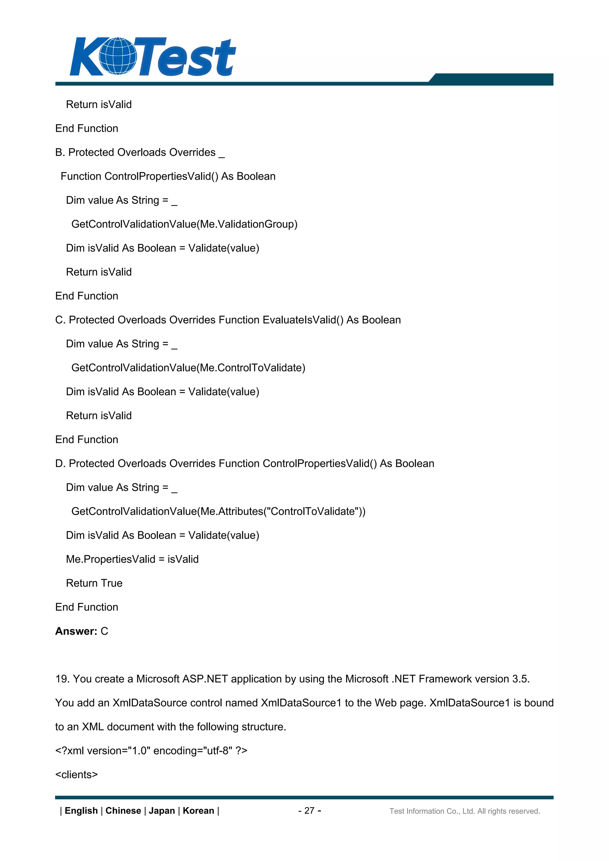 Return isValid

End Function

B. Protected Overloads Overrides _

 Function ControlPropertiesValid() As Boolean

  Dim value As String = _

   GetControlValidationValue(Me.ValidationGroup)

  Dim isValid As Boolean = Validate(value)

  Return isValid

End Function

C. Protected Overloads Overrides Function EvaluateIsValid() As Boolean

  Dim value As String = _

   GetControlValidationValue(Me.ControlToValidate)

  Dim isValid As Boolean = Validate(value)

  Return isValid

End Function

D. Protected Overloads Overrides Function ControlPropertiesValid() As Boolean

  Dim value As String = _

   GetControlValidationValue(Me.Attributes("ControlToValidate"))

  Dim isValid As Boolean = Validate(value)

  Me.PropertiesValid = isValid

  Return True

End Function

Answer: C



19. You create a Microsoft ASP.NET application by using the Microsoft .NET Framework version 3.5.

You add an XmlDataSource control named XmlDataSource1 to the Web page. XmlDataSource1 is bound

to an XML document with the following structure.

<?xml version="1.0" encoding="utf-8" ?>

<clients>


| English | Chinese | Japan | Korean |             - 27 -           Test Information Co., Ltd. All rights reserved.
 