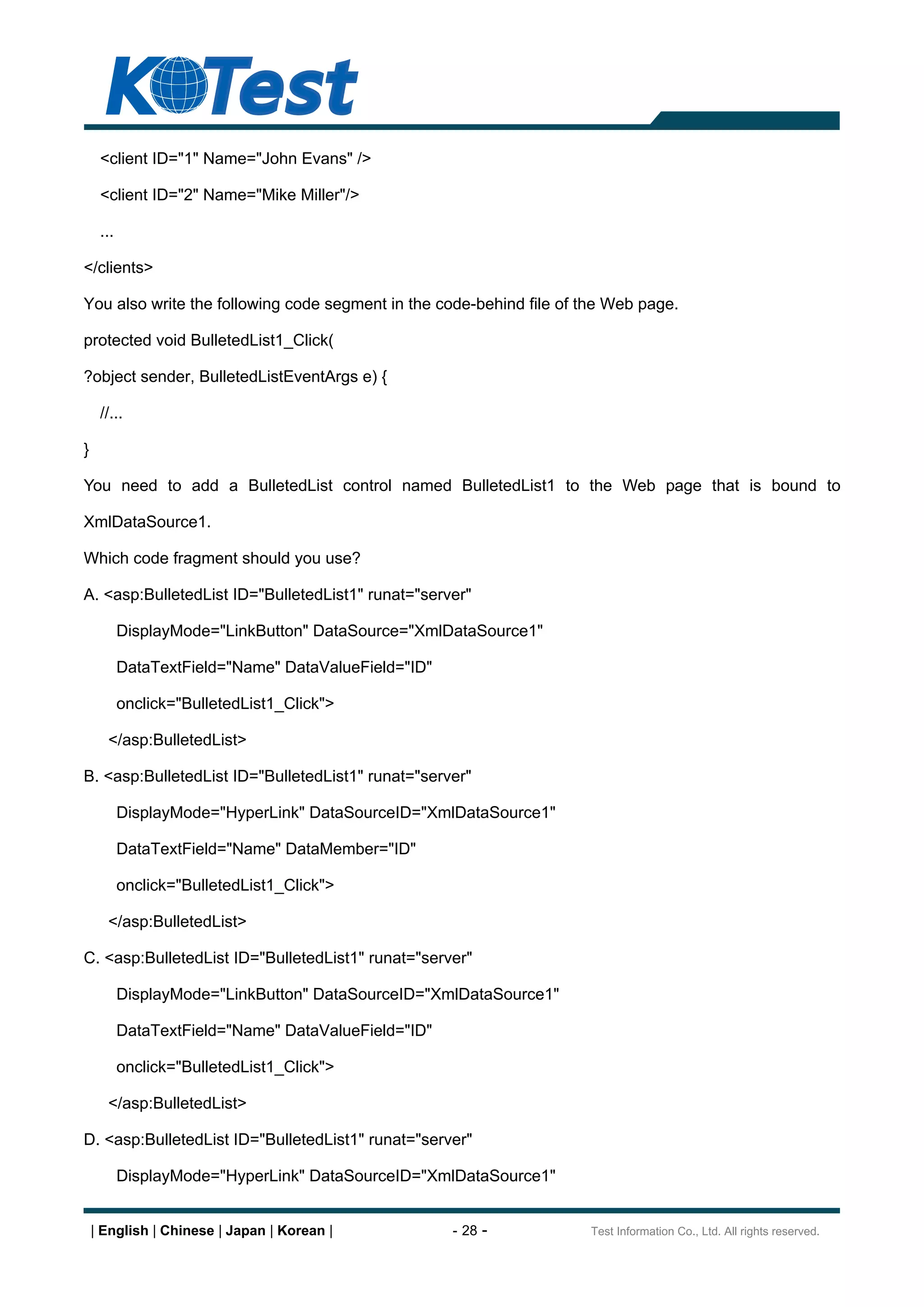 <client ID="1" Name="John Evans" />

     <client ID="2" Name="Mike Miller"/>

     ...

</clients>

You also write the following code segment in the code-behind file of the Web page.

protected void BulletedList1_Click(

?object sender, BulletedListEventArgs e) {

     //...

}

You need to add a BulletedList control named BulletedList1 to the Web page that is bound to

XmlDataSource1.

Which code fragment should you use?

A. <asp:BulletedList ID="BulletedList1" runat="server"

           DisplayMode="LinkButton" DataSource="XmlDataSource1"

           DataTextField="Name" DataValueField="ID"

           onclick="BulletedList1_Click">

      </asp:BulletedList>

B. <asp:BulletedList ID="BulletedList1" runat="server"

           DisplayMode="HyperLink" DataSourceID="XmlDataSource1"

           DataTextField="Name" DataMember="ID"

           onclick="BulletedList1_Click">

      </asp:BulletedList>

C. <asp:BulletedList ID="BulletedList1" runat="server"

           DisplayMode="LinkButton" DataSourceID="XmlDataSource1"

           DataTextField="Name" DataValueField="ID"

           onclick="BulletedList1_Click">

      </asp:BulletedList>

D. <asp:BulletedList ID="BulletedList1" runat="server"

           DisplayMode="HyperLink" DataSourceID="XmlDataSource1"


    | English | Chinese | Japan | Korean |            - 28 -         Test Information Co., Ltd. All rights reserved.
 