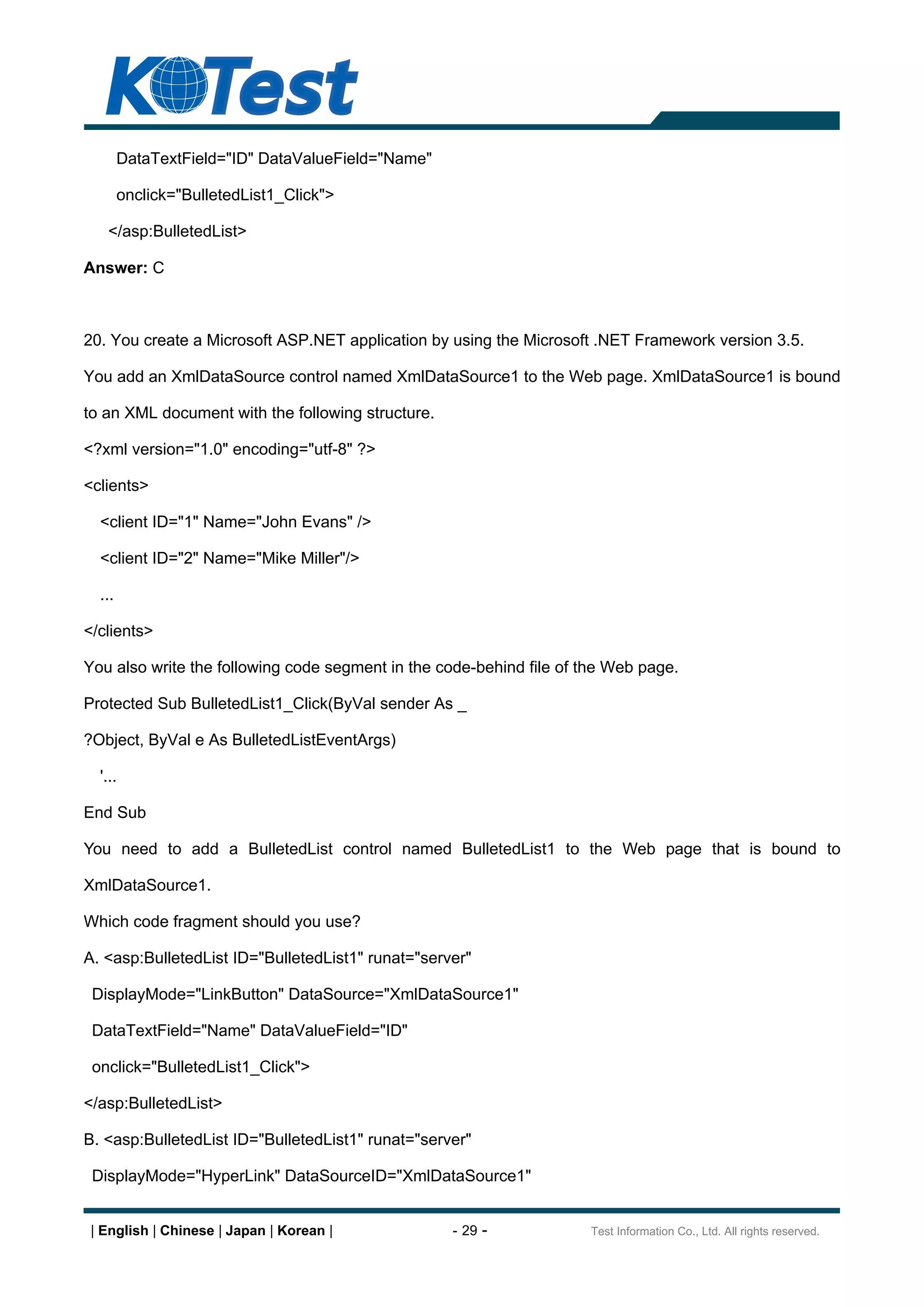 DataTextField="ID" DataValueField="Name"

        onclick="BulletedList1_Click">

   </asp:BulletedList>

Answer: C



20. You create a Microsoft ASP.NET application by using the Microsoft .NET Framework version 3.5.

You add an XmlDataSource control named XmlDataSource1 to the Web page. XmlDataSource1 is bound

to an XML document with the following structure.

<?xml version="1.0" encoding="utf-8" ?>

<clients>

  <client ID="1" Name="John Evans" />

  <client ID="2" Name="Mike Miller"/>

  ...

</clients>

You also write the following code segment in the code-behind file of the Web page.

Protected Sub BulletedList1_Click(ByVal sender As _

?Object, ByVal e As BulletedListEventArgs)

  '...

End Sub

You need to add a BulletedList control named BulletedList1 to the Web page that is bound to

XmlDataSource1.

Which code fragment should you use?

A. <asp:BulletedList ID="BulletedList1" runat="server"

 DisplayMode="LinkButton" DataSource="XmlDataSource1"

 DataTextField="Name" DataValueField="ID"

 onclick="BulletedList1_Click">

</asp:BulletedList>

B. <asp:BulletedList ID="BulletedList1" runat="server"

 DisplayMode="HyperLink" DataSourceID="XmlDataSource1"


 | English | Chinese | Japan | Korean |            - 29 -            Test Information Co., Ltd. All rights reserved.
 