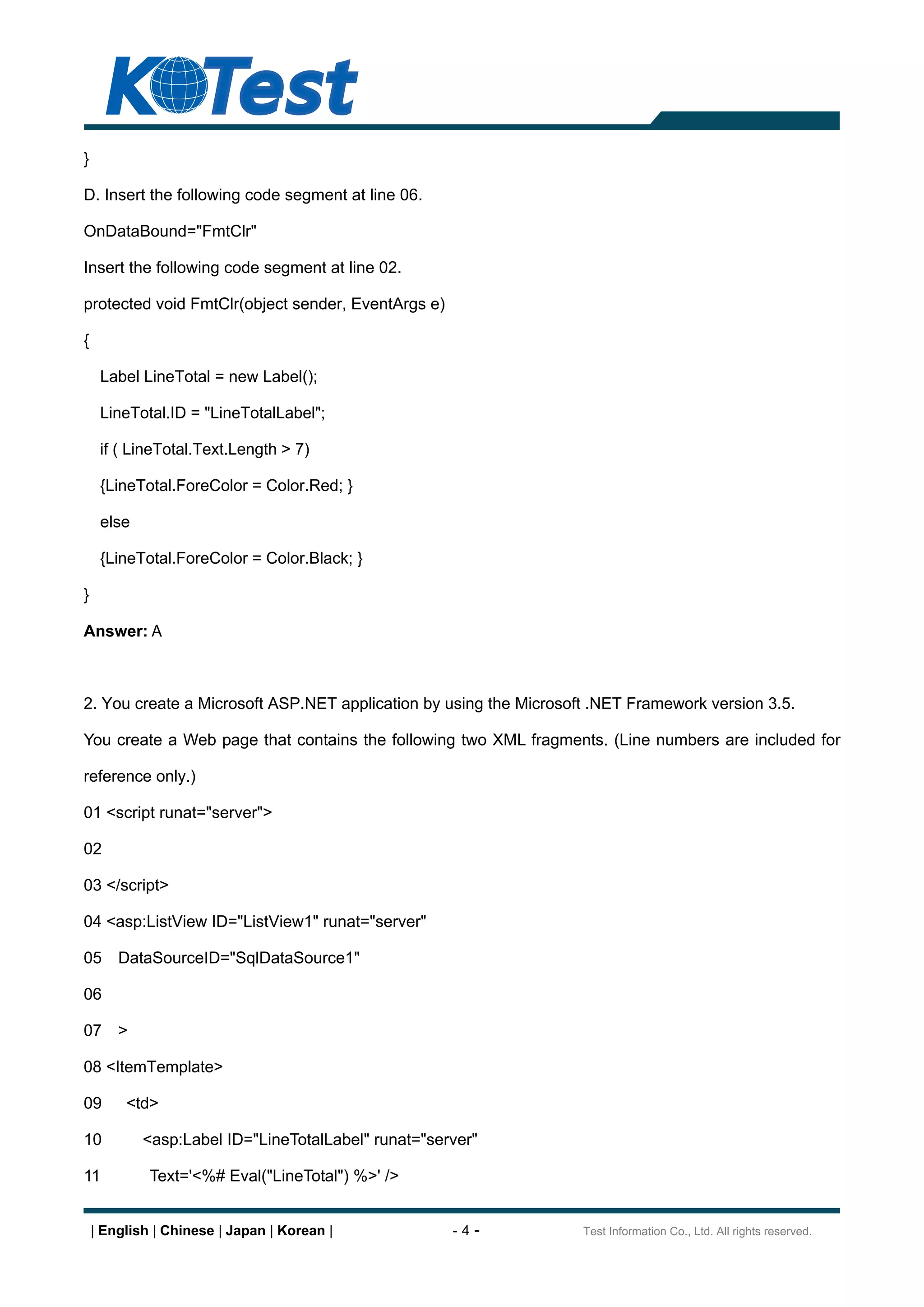 }

D. Insert the following code segment at line 06.

OnDataBound="FmtClr"

Insert the following code segment at line 02.

protected void FmtClr(object sender, EventArgs e)

{

     Label LineTotal = new Label();

     LineTotal.ID = "LineTotalLabel";

     if ( LineTotal.Text.Length > 7)

     {LineTotal.ForeColor = Color.Red; }

     else

     {LineTotal.ForeColor = Color.Black; }

}

Answer: A



2. You create a Microsoft ASP.NET application by using the Microsoft .NET Framework version 3.5.

You create a Web page that contains the following two XML fragments. (Line numbers are included for

reference only.)

01 <script runat="server">

02

03 </script>

04 <asp:ListView ID="ListView1" runat="server"

05      DataSourceID="SqlDataSource1"

06

07      >

08 <ItemTemplate>

09       <td>

10          <asp:Label ID="LineTotalLabel" runat="server"

11           Text='<%# Eval("LineTotal") %>' />


    | English | Chinese | Japan | Korean |           -4-           Test Information Co., Ltd. All rights reserved.
 