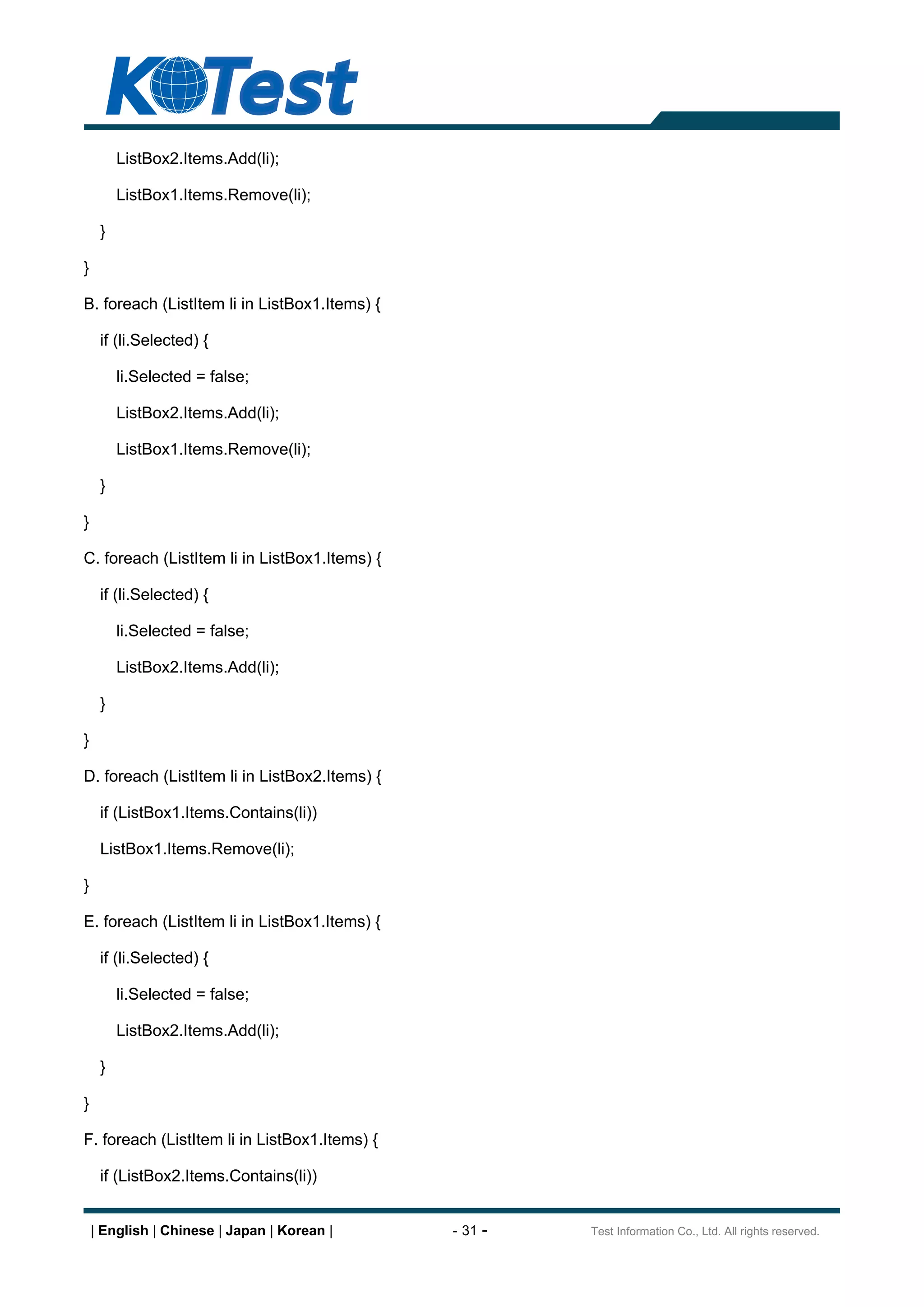 ListBox2.Items.Add(li);

         ListBox1.Items.Remove(li);

     }

}

B. foreach (ListItem li in ListBox1.Items) {

     if (li.Selected) {

         li.Selected = false;

         ListBox2.Items.Add(li);

         ListBox1.Items.Remove(li);

     }

}

C. foreach (ListItem li in ListBox1.Items) {

     if (li.Selected) {

         li.Selected = false;

         ListBox2.Items.Add(li);

     }

}

D. foreach (ListItem li in ListBox2.Items) {

     if (ListBox1.Items.Contains(li))

     ListBox1.Items.Remove(li);

}

E. foreach (ListItem li in ListBox1.Items) {

     if (li.Selected) {

         li.Selected = false;

         ListBox2.Items.Add(li);

     }

}

F. foreach (ListItem li in ListBox1.Items) {

     if (ListBox2.Items.Contains(li))


    | English | Chinese | Japan | Korean |     - 31 -   Test Information Co., Ltd. All rights reserved.
 
