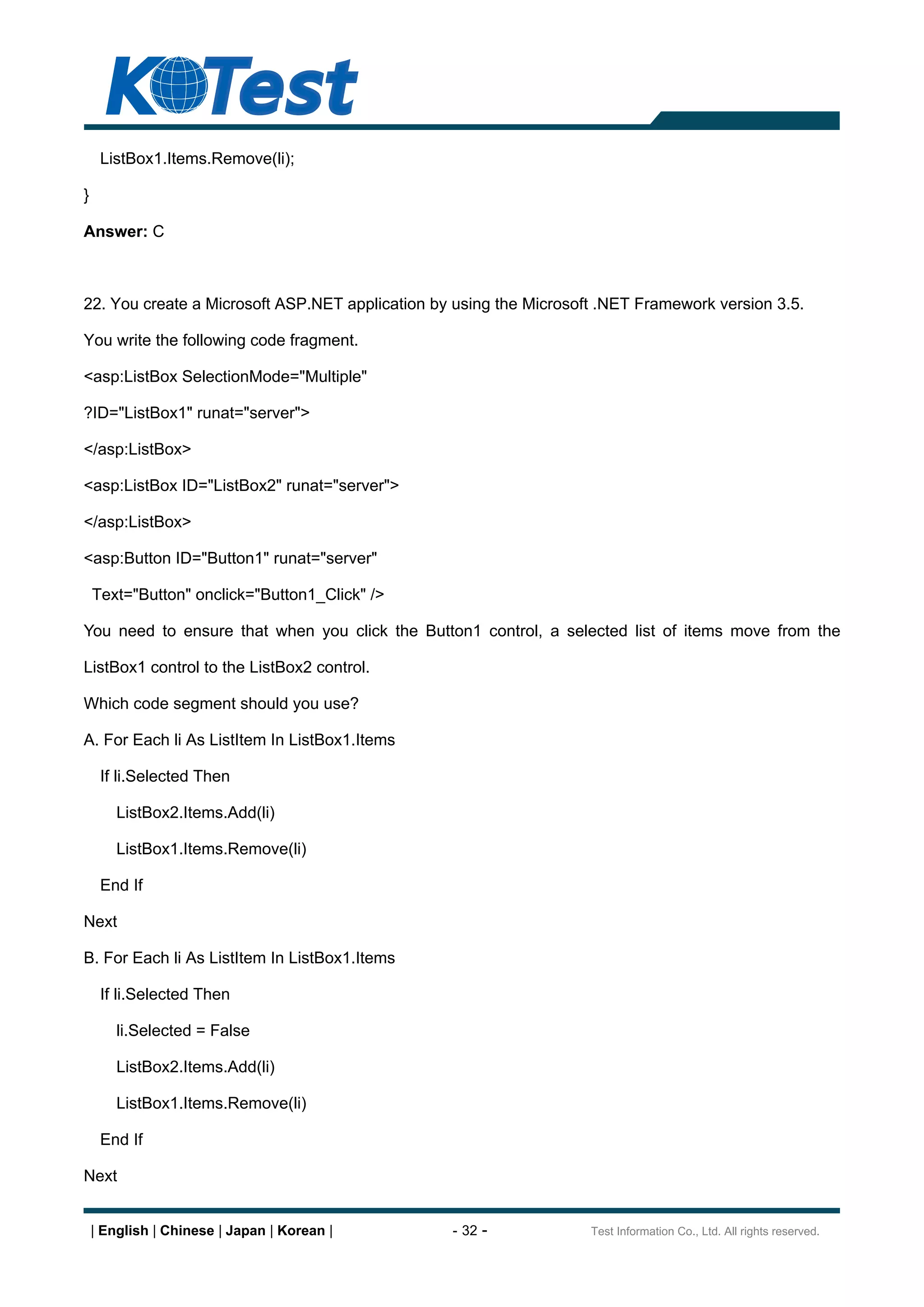 ListBox1.Items.Remove(li);

}

Answer: C



22. You create a Microsoft ASP.NET application by using the Microsoft .NET Framework version 3.5.

You write the following code fragment.

<asp:ListBox SelectionMode="Multiple"

?ID="ListBox1" runat="server">

</asp:ListBox>

<asp:ListBox ID="ListBox2" runat="server">

</asp:ListBox>

<asp:Button ID="Button1" runat="server"

    Text="Button" onclick="Button1_Click" />

You need to ensure that when you click the Button1 control, a selected list of items move from the

ListBox1 control to the ListBox2 control.

Which code segment should you use?

A. For Each li As ListItem In ListBox1.Items

     If li.Selected Then

        ListBox2.Items.Add(li)

        ListBox1.Items.Remove(li)

     End If

Next

B. For Each li As ListItem In ListBox1.Items

     If li.Selected Then

        li.Selected = False

        ListBox2.Items.Add(li)

        ListBox1.Items.Remove(li)

     End If

Next


    | English | Chinese | Japan | Korean |       - 32 -             Test Information Co., Ltd. All rights reserved.
 