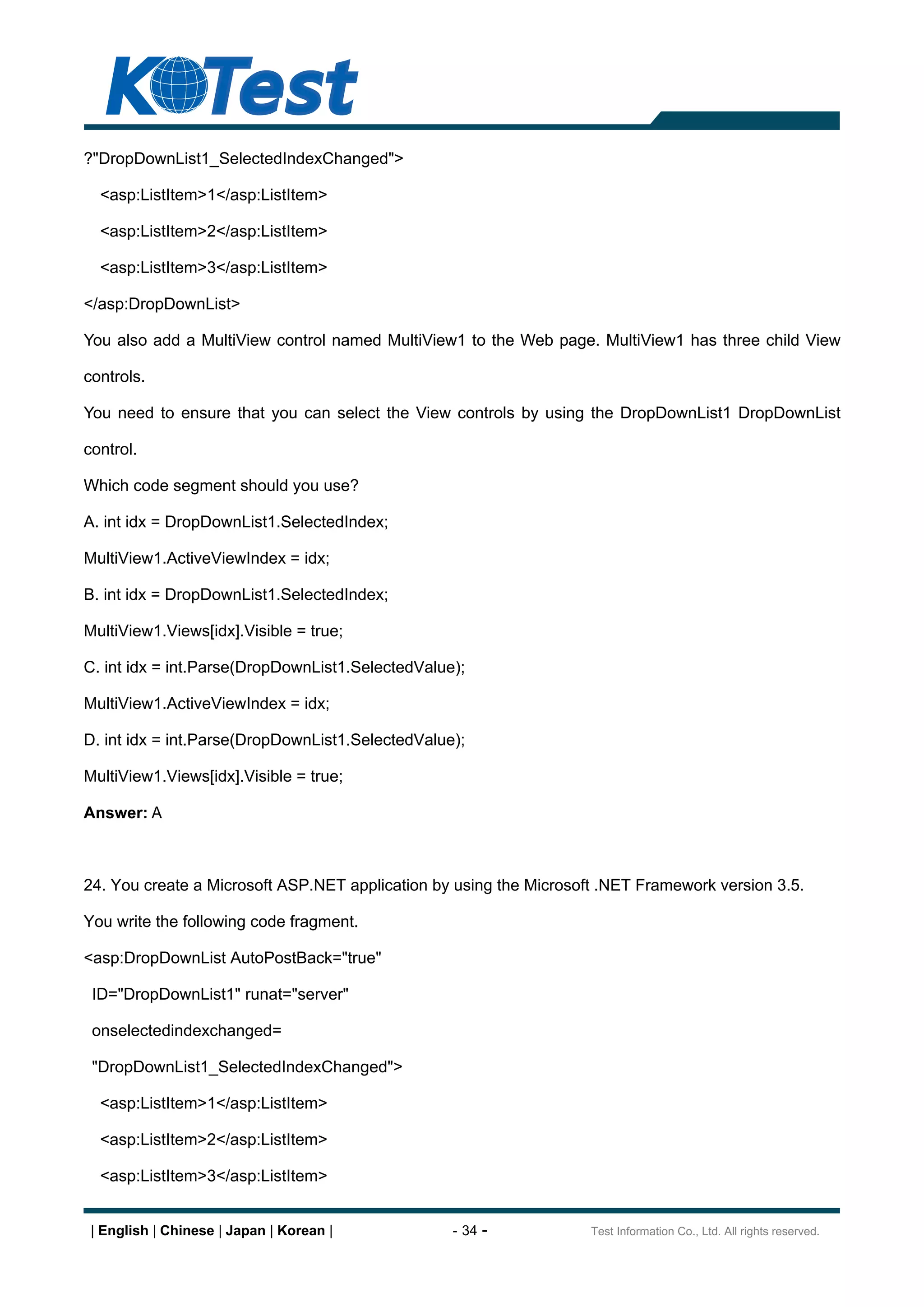 ?"DropDownList1_SelectedIndexChanged">

  <asp:ListItem>1</asp:ListItem>

  <asp:ListItem>2</asp:ListItem>

  <asp:ListItem>3</asp:ListItem>

</asp:DropDownList>

You also add a MultiView control named MultiView1 to the Web page. MultiView1 has three child View

controls.

You need to ensure that you can select the View controls by using the DropDownList1 DropDownList

control.

Which code segment should you use?

A. int idx = DropDownList1.SelectedIndex;

MultiView1.ActiveViewIndex = idx;

B. int idx = DropDownList1.SelectedIndex;

MultiView1.Views[idx].Visible = true;

C. int idx = int.Parse(DropDownList1.SelectedValue);

MultiView1.ActiveViewIndex = idx;

D. int idx = int.Parse(DropDownList1.SelectedValue);

MultiView1.Views[idx].Visible = true;

Answer: A



24. You create a Microsoft ASP.NET application by using the Microsoft .NET Framework version 3.5.

You write the following code fragment.

<asp:DropDownList AutoPostBack="true"

 ID="DropDownList1" runat="server"

 onselectedindexchanged=

 "DropDownList1_SelectedIndexChanged">

  <asp:ListItem>1</asp:ListItem>

  <asp:ListItem>2</asp:ListItem>

  <asp:ListItem>3</asp:ListItem>


 | English | Chinese | Japan | Korean |           - 34 -            Test Information Co., Ltd. All rights reserved.
 