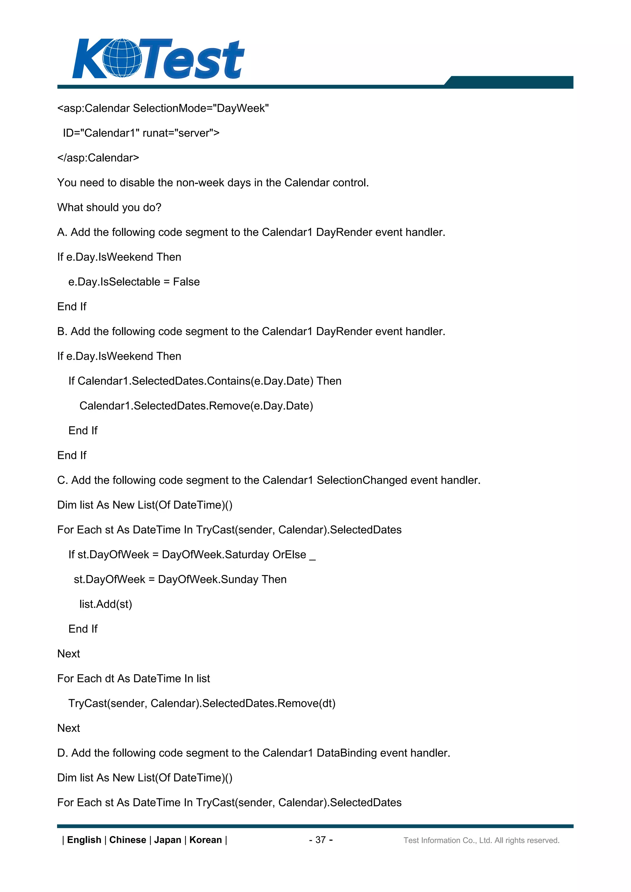 <asp:Calendar SelectionMode="DayWeek"

 ID="Calendar1" runat="server">

</asp:Calendar>

You need to disable the non-week days in the Calendar control.

What should you do?

A. Add the following code segment to the Calendar1 DayRender event handler.

If e.Day.IsWeekend Then

  e.Day.IsSelectable = False

End If

B. Add the following code segment to the Calendar1 DayRender event handler.

If e.Day.IsWeekend Then

  If Calendar1.SelectedDates.Contains(e.Day.Date) Then

    Calendar1.SelectedDates.Remove(e.Day.Date)

  End If

End If

C. Add the following code segment to the Calendar1 SelectionChanged event handler.

Dim list As New List(Of DateTime)()

For Each st As DateTime In TryCast(sender, Calendar).SelectedDates

  If st.DayOfWeek = DayOfWeek.Saturday OrElse _

   st.DayOfWeek = DayOfWeek.Sunday Then

    list.Add(st)

  End If

Next

For Each dt As DateTime In list

  TryCast(sender, Calendar).SelectedDates.Remove(dt)

Next

D. Add the following code segment to the Calendar1 DataBinding event handler.

Dim list As New List(Of DateTime)()

For Each st As DateTime In TryCast(sender, Calendar).SelectedDates


| English | Chinese | Japan | Korean |            - 37 -             Test Information Co., Ltd. All rights reserved.
 
