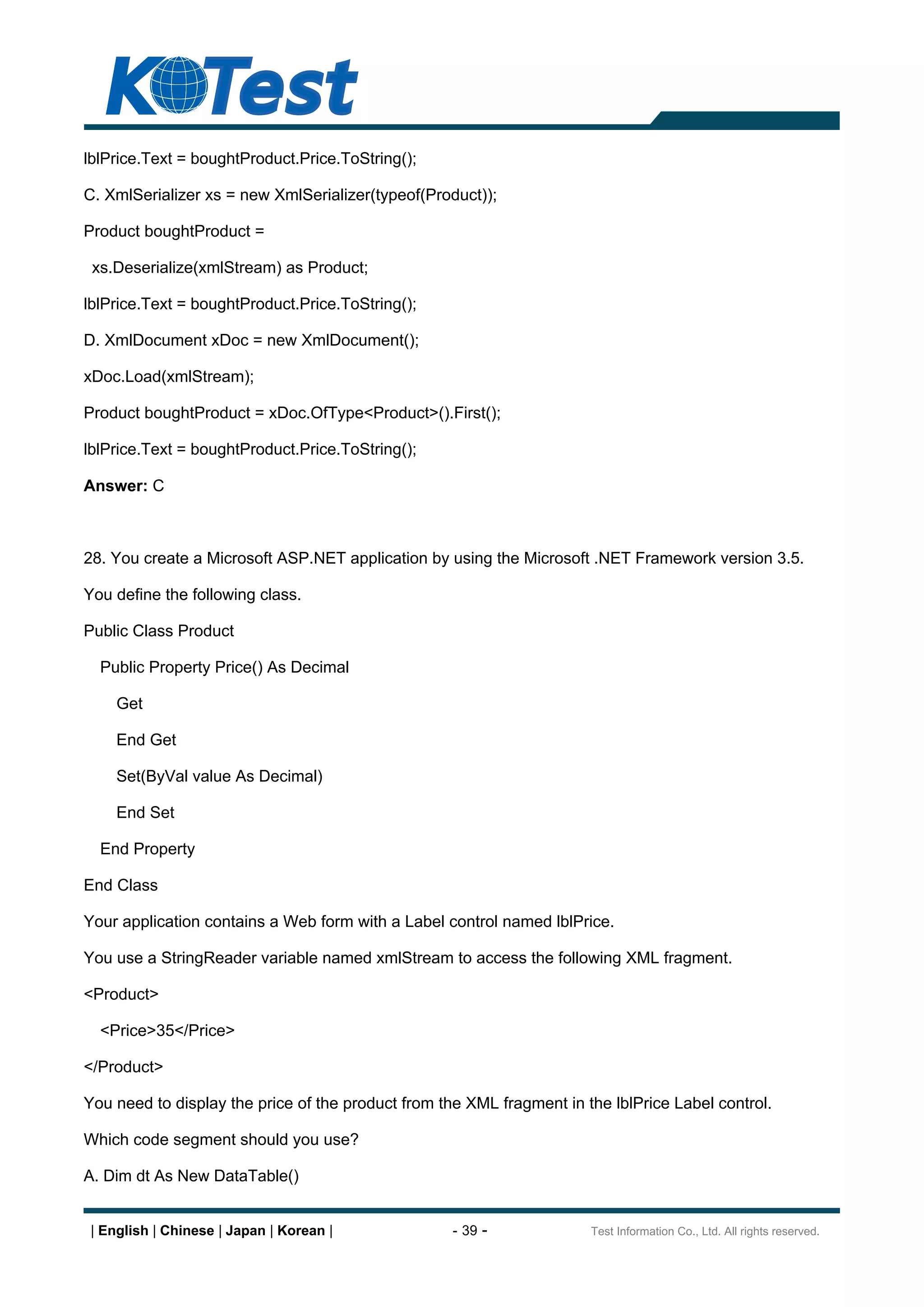lblPrice.Text = boughtProduct.Price.ToString();

C. XmlSerializer xs = new XmlSerializer(typeof(Product));

Product boughtProduct =

 xs.Deserialize(xmlStream) as Product;

lblPrice.Text = boughtProduct.Price.ToString();

D. XmlDocument xDoc = new XmlDocument();

xDoc.Load(xmlStream);

Product boughtProduct = xDoc.OfType<Product>().First();

lblPrice.Text = boughtProduct.Price.ToString();

Answer: C



28. You create a Microsoft ASP.NET application by using the Microsoft .NET Framework version 3.5.

You define the following class.

Public Class Product

  Public Property Price() As Decimal

     Get

     End Get

     Set(ByVal value As Decimal)

     End Set

  End Property

End Class

Your application contains a Web form with a Label control named lblPrice.

You use a StringReader variable named xmlStream to access the following XML fragment.

<Product>

  <Price>35</Price>

</Product>

You need to display the price of the product from the XML fragment in the lblPrice Label control.

Which code segment should you use?

A. Dim dt As New DataTable()


 | English | Chinese | Japan | Korean |             - 39 -             Test Information Co., Ltd. All rights reserved.
 