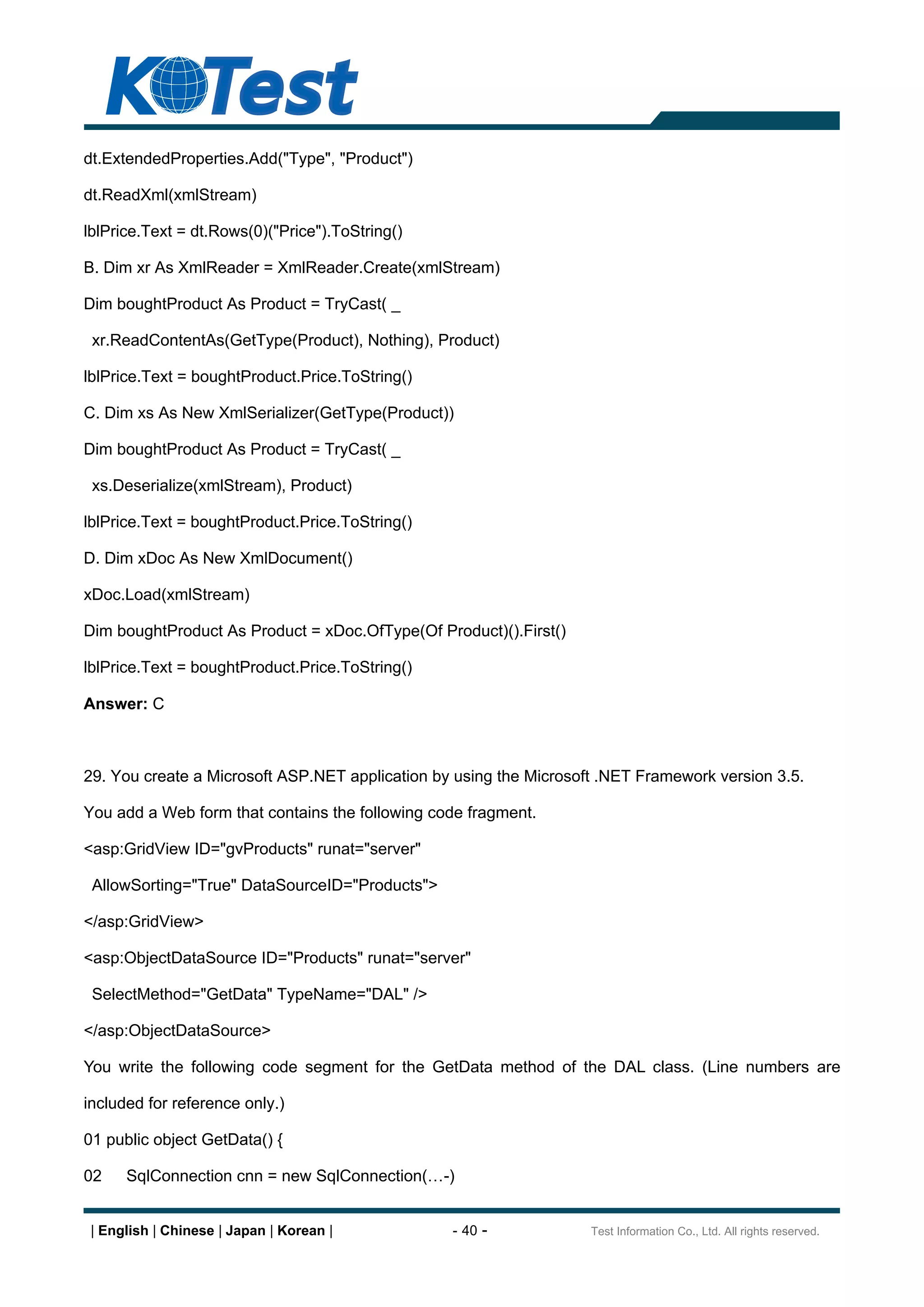 dt.ExtendedProperties.Add("Type", "Product")

dt.ReadXml(xmlStream)

lblPrice.Text = dt.Rows(0)("Price").ToString()

B. Dim xr As XmlReader = XmlReader.Create(xmlStream)

Dim boughtProduct As Product = TryCast( _

 xr.ReadContentAs(GetType(Product), Nothing), Product)

lblPrice.Text = boughtProduct.Price.ToString()

C. Dim xs As New XmlSerializer(GetType(Product))

Dim boughtProduct As Product = TryCast( _

 xs.Deserialize(xmlStream), Product)

lblPrice.Text = boughtProduct.Price.ToString()

D. Dim xDoc As New XmlDocument()

xDoc.Load(xmlStream)

Dim boughtProduct As Product = xDoc.OfType(Of Product)().First()

lblPrice.Text = boughtProduct.Price.ToString()

Answer: C



29. You create a Microsoft ASP.NET application by using the Microsoft .NET Framework version 3.5.

You add a Web form that contains the following code fragment.

<asp:GridView ID="gvProducts" runat="server"

 AllowSorting="True" DataSourceID="Products">

</asp:GridView>

<asp:ObjectDataSource ID="Products" runat="server"

 SelectMethod="GetData" TypeName="DAL" />

</asp:ObjectDataSource>

You write the following code segment for the GetData method of the DAL class. (Line numbers are

included for reference only.)

01 public object GetData() {

02    SqlConnection cnn = new SqlConnection(     -)


 | English | Chinese | Japan | Korean |           - 40 -            Test Information Co., Ltd. All rights reserved.
 