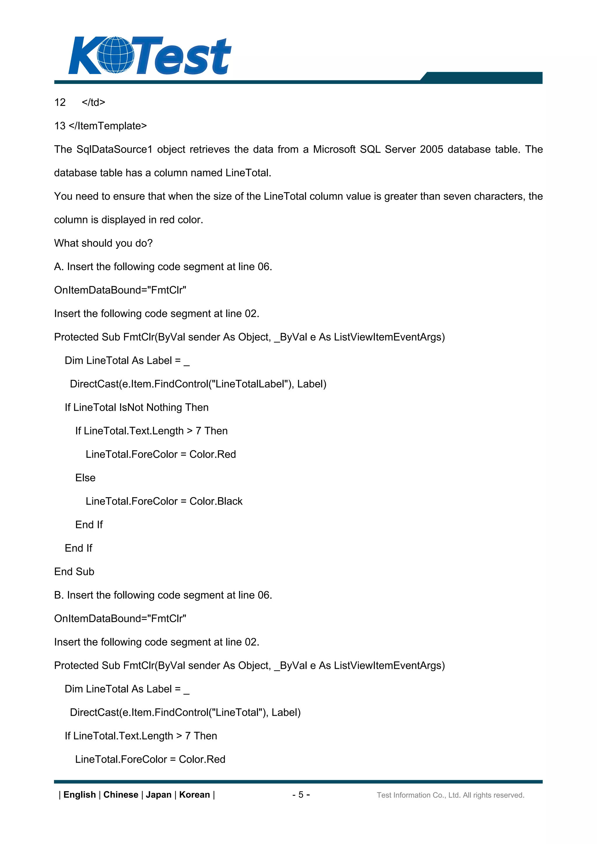12     </td>

13 </ItemTemplate>

The SqlDataSource1 object retrieves the data from a Microsoft SQL Server 2005 database table. The

database table has a column named LineTotal.

You need to ensure that when the size of the LineTotal column value is greater than seven characters, the

column is displayed in red color.

What should you do?

A. Insert the following code segment at line 06.

OnItemDataBound="FmtClr"

Insert the following code segment at line 02.

Protected Sub FmtClr(ByVal sender As Object, _ByVal e As ListViewItemEventArgs)

  Dim LineTotal As Label = _

     DirectCast(e.Item.FindControl("LineTotalLabel"), Label)

  If LineTotal IsNot Nothing Then

      If LineTotal.Text.Length > 7 Then

        LineTotal.ForeColor = Color.Red

      Else

        LineTotal.ForeColor = Color.Black

      End If

  End If

End Sub

B. Insert the following code segment at line 06.

OnItemDataBound="FmtClr"

Insert the following code segment at line 02.

Protected Sub FmtClr(ByVal sender As Object, _ByVal e As ListViewItemEventArgs)

  Dim LineTotal As Label = _

     DirectCast(e.Item.FindControl("LineTotal"), Label)

  If LineTotal.Text.Length > 7 Then

      LineTotal.ForeColor = Color.Red


 | English | Chinese | Japan | Korean |              -5-             Test Information Co., Ltd. All rights reserved.
 