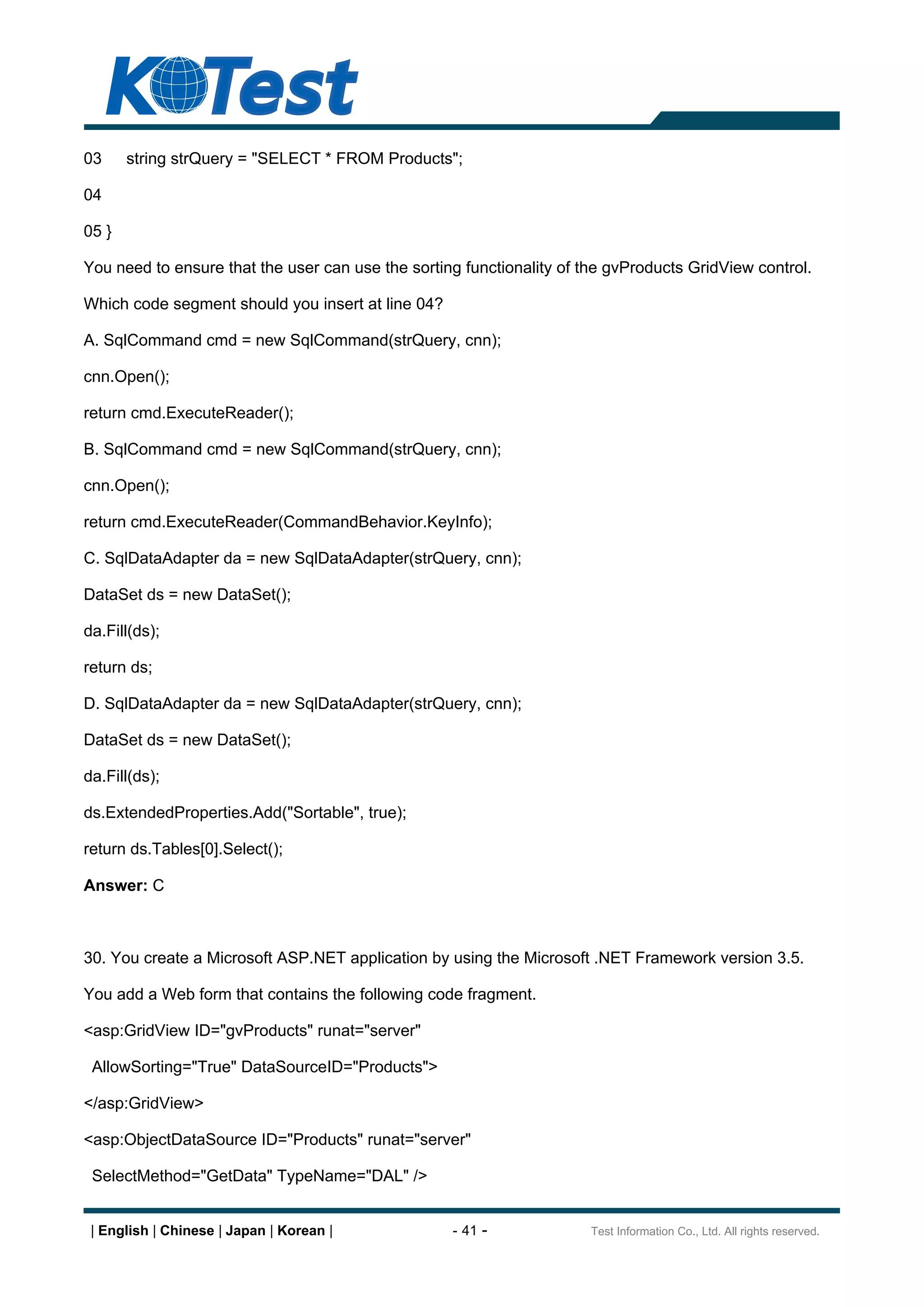 03     string strQuery = "SELECT * FROM Products";

04

05 }

You need to ensure that the user can use the sorting functionality of the gvProducts GridView control.

Which code segment should you insert at line 04?

A. SqlCommand cmd = new SqlCommand(strQuery, cnn);

cnn.Open();

return cmd.ExecuteReader();

B. SqlCommand cmd = new SqlCommand(strQuery, cnn);

cnn.Open();

return cmd.ExecuteReader(CommandBehavior.KeyInfo);

C. SqlDataAdapter da = new SqlDataAdapter(strQuery, cnn);

DataSet ds = new DataSet();

da.Fill(ds);

return ds;

D. SqlDataAdapter da = new SqlDataAdapter(strQuery, cnn);

DataSet ds = new DataSet();

da.Fill(ds);

ds.ExtendedProperties.Add("Sortable", true);

return ds.Tables[0].Select();

Answer: C



30. You create a Microsoft ASP.NET application by using the Microsoft .NET Framework version 3.5.

You add a Web form that contains the following code fragment.

<asp:GridView ID="gvProducts" runat="server"

 AllowSorting="True" DataSourceID="Products">

</asp:GridView>

<asp:ObjectDataSource ID="Products" runat="server"

 SelectMethod="GetData" TypeName="DAL" />


 | English | Chinese | Japan | Korean |            - 41 -              Test Information Co., Ltd. All rights reserved.
 