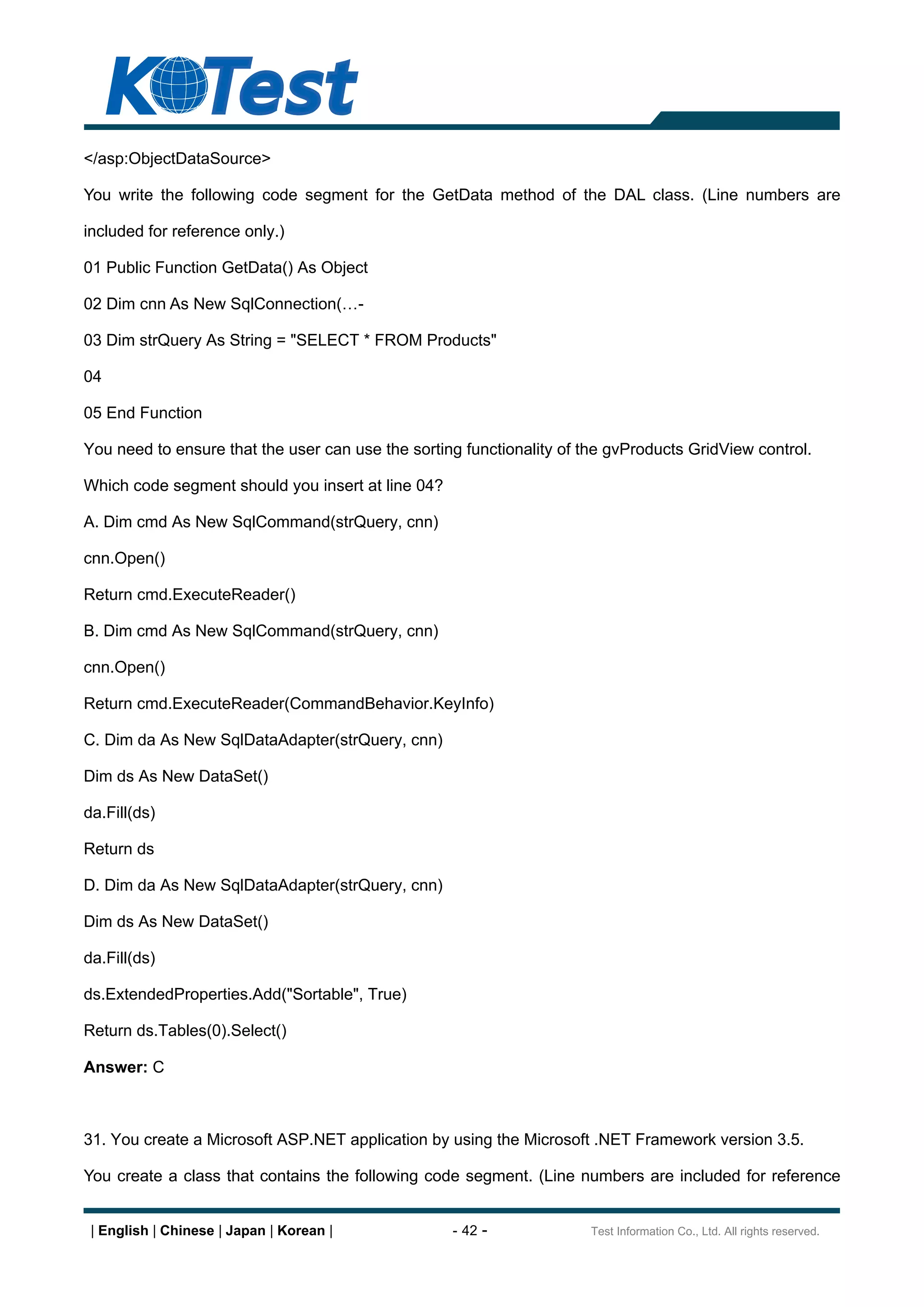 </asp:ObjectDataSource>

You write the following code segment for the GetData method of the DAL class. (Line numbers are

included for reference only.)

01 Public Function GetData() As Object

02 Dim cnn As New SqlConnection(          -

03 Dim strQuery As String = "SELECT * FROM Products"

04

05 End Function

You need to ensure that the user can use the sorting functionality of the gvProducts GridView control.

Which code segment should you insert at line 04?

A. Dim cmd As New SqlCommand(strQuery, cnn)

cnn.Open()

Return cmd.ExecuteReader()

B. Dim cmd As New SqlCommand(strQuery, cnn)

cnn.Open()

Return cmd.ExecuteReader(CommandBehavior.KeyInfo)

C. Dim da As New SqlDataAdapter(strQuery, cnn)

Dim ds As New DataSet()

da.Fill(ds)

Return ds

D. Dim da As New SqlDataAdapter(strQuery, cnn)

Dim ds As New DataSet()

da.Fill(ds)

ds.ExtendedProperties.Add("Sortable", True)

Return ds.Tables(0).Select()

Answer: C



31. You create a Microsoft ASP.NET application by using the Microsoft .NET Framework version 3.5.

You create a class that contains the following code segment. (Line numbers are included for reference


 | English | Chinese | Japan | Korean |            - 42 -              Test Information Co., Ltd. All rights reserved.
 
