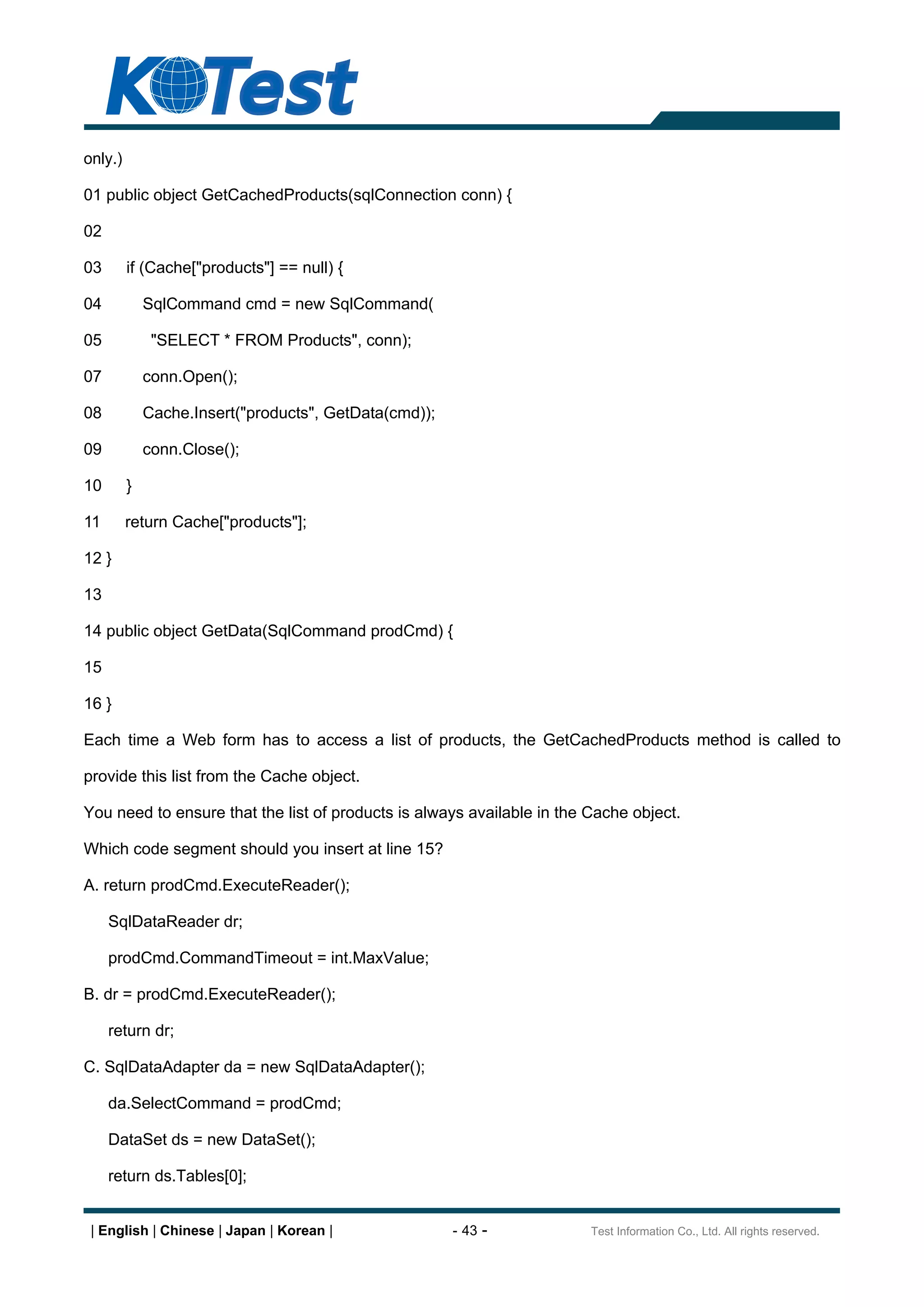 only.)

01 public object GetCachedProducts(sqlConnection conn) {

02

03       if (Cache["products"] == null) {

04           SqlCommand cmd = new SqlCommand(

05            "SELECT * FROM Products", conn);

07           conn.Open();

08           Cache.Insert("products", GetData(cmd));

09           conn.Close();

10       }

11       return Cache["products"];

12 }

13

14 public object GetData(SqlCommand prodCmd) {

15

16 }

Each time a Web form has to access a list of products, the GetCachedProducts method is called to

provide this list from the Cache object.

You need to ensure that the list of products is always available in the Cache object.

Which code segment should you insert at line 15?

A. return prodCmd.ExecuteReader();

     SqlDataReader dr;

     prodCmd.CommandTimeout = int.MaxValue;

B. dr = prodCmd.ExecuteReader();

     return dr;

C. SqlDataAdapter da = new SqlDataAdapter();

     da.SelectCommand = prodCmd;

     DataSet ds = new DataSet();

     return ds.Tables[0];


 | English | Chinese | Japan | Korean |                - 43 -           Test Information Co., Ltd. All rights reserved.
 