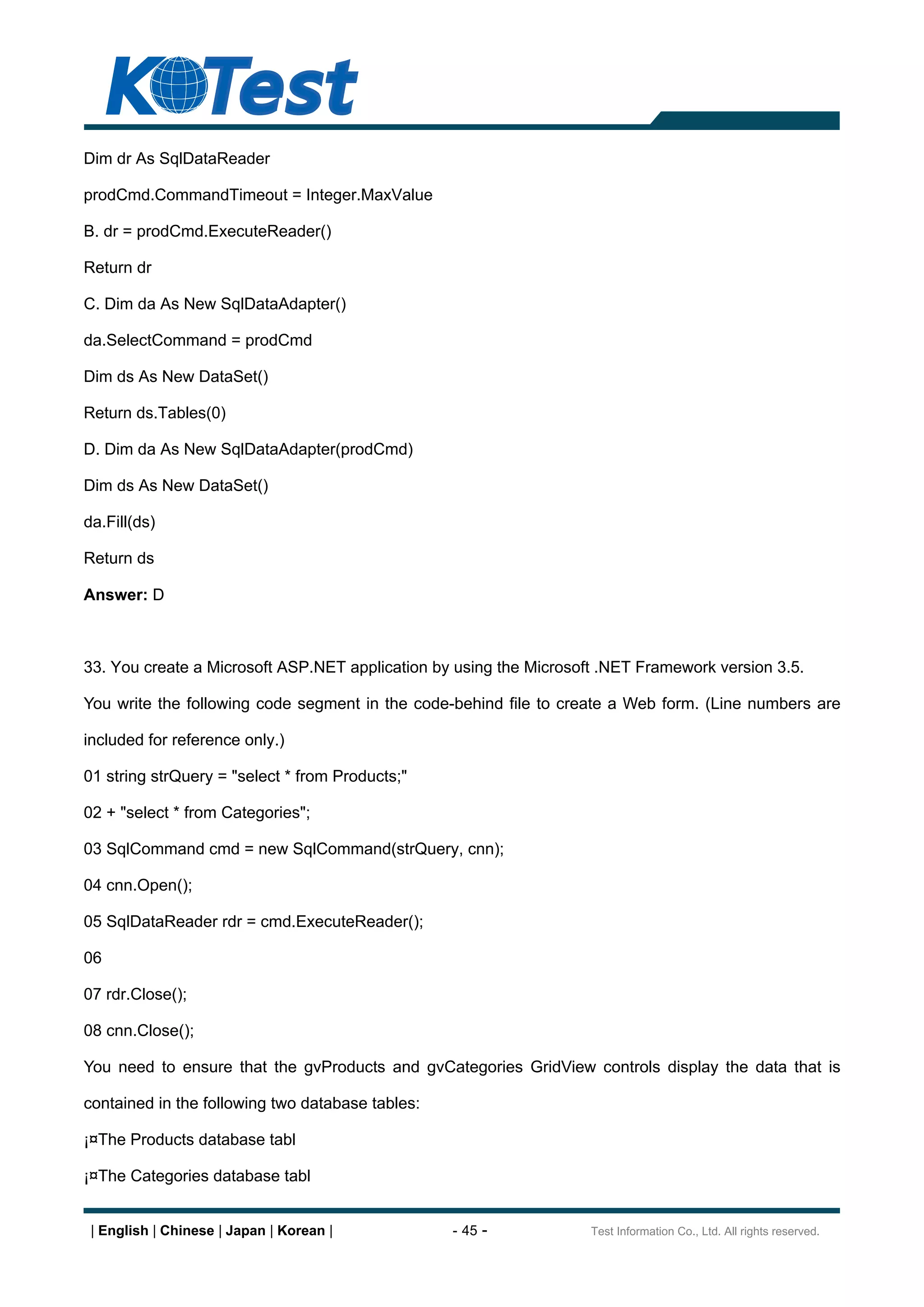 Dim dr As SqlDataReader

prodCmd.CommandTimeout = Integer.MaxValue

B. dr = prodCmd.ExecuteReader()

Return dr

C. Dim da As New SqlDataAdapter()

da.SelectCommand = prodCmd

Dim ds As New DataSet()

Return ds.Tables(0)

D. Dim da As New SqlDataAdapter(prodCmd)

Dim ds As New DataSet()

da.Fill(ds)

Return ds

Answer: D



33. You create a Microsoft ASP.NET application by using the Microsoft .NET Framework version 3.5.

You write the following code segment in the code-behind file to create a Web form. (Line numbers are

included for reference only.)

01 string strQuery = "select * from Products;"

02 + "select * from Categories";

03 SqlCommand cmd = new SqlCommand(strQuery, cnn);

04 cnn.Open();

05 SqlDataReader rdr = cmd.ExecuteReader();

06

07 rdr.Close();

08 cnn.Close();

You need to ensure that the gvProducts and gvCategories GridView controls display the data that is

contained in the following two database tables:

¡¤The Products database tabl

¡¤The Categories database tabl


 | English | Chinese | Japan | Korean |           - 45 -            Test Information Co., Ltd. All rights reserved.
 