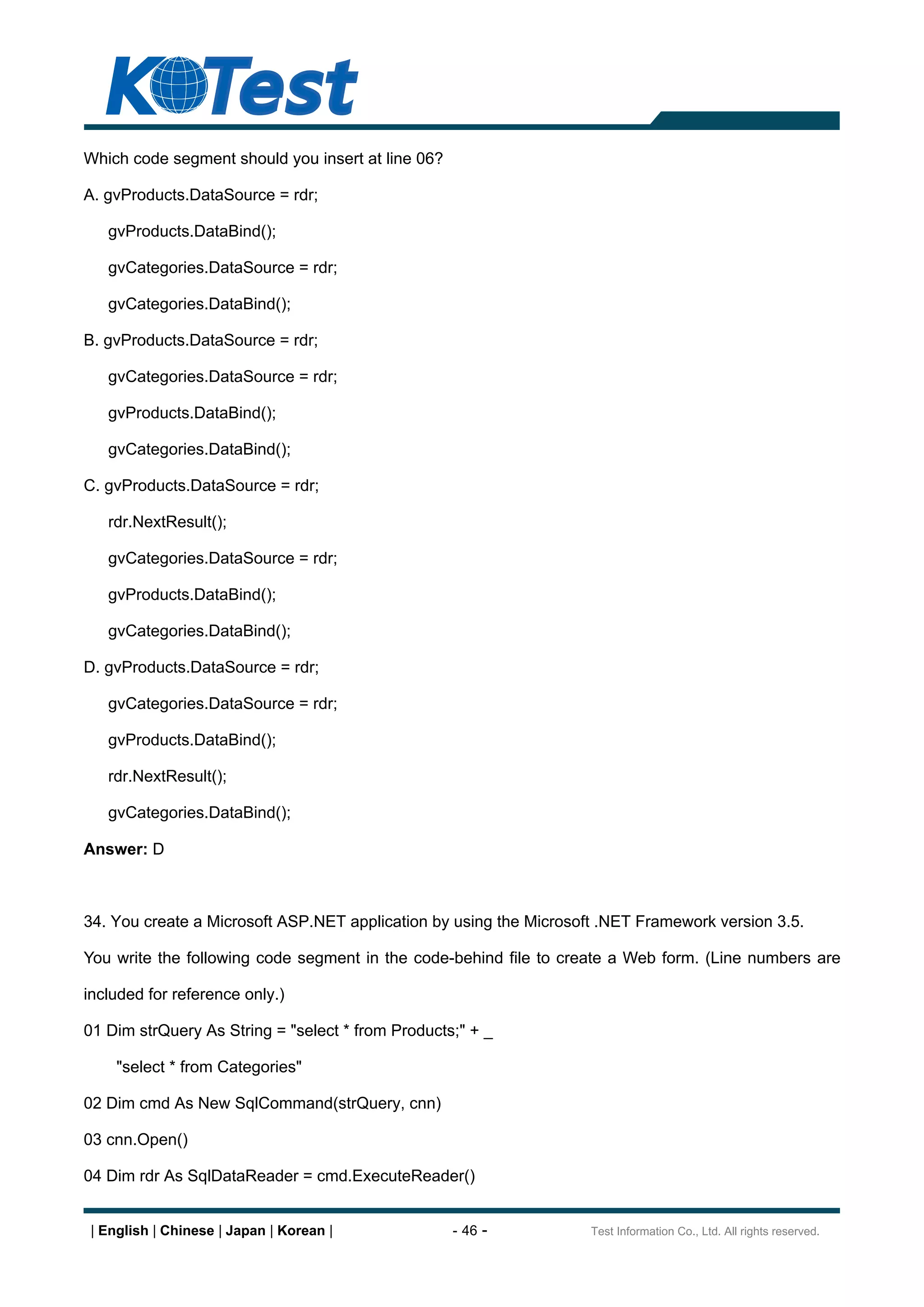 Which code segment should you insert at line 06?

A. gvProducts.DataSource = rdr;

   gvProducts.DataBind();

   gvCategories.DataSource = rdr;

   gvCategories.DataBind();

B. gvProducts.DataSource = rdr;

   gvCategories.DataSource = rdr;

   gvProducts.DataBind();

   gvCategories.DataBind();

C. gvProducts.DataSource = rdr;

   rdr.NextResult();

   gvCategories.DataSource = rdr;

   gvProducts.DataBind();

   gvCategories.DataBind();

D. gvProducts.DataSource = rdr;

   gvCategories.DataSource = rdr;

   gvProducts.DataBind();

   rdr.NextResult();

   gvCategories.DataBind();

Answer: D



34. You create a Microsoft ASP.NET application by using the Microsoft .NET Framework version 3.5.

You write the following code segment in the code-behind file to create a Web form. (Line numbers are

included for reference only.)

01 Dim strQuery As String = "select * from Products;" + _

     "select * from Categories"

02 Dim cmd As New SqlCommand(strQuery, cnn)

03 cnn.Open()

04 Dim rdr As SqlDataReader = cmd.ExecuteReader()


 | English | Chinese | Japan | Korean |            - 46 -           Test Information Co., Ltd. All rights reserved.
 