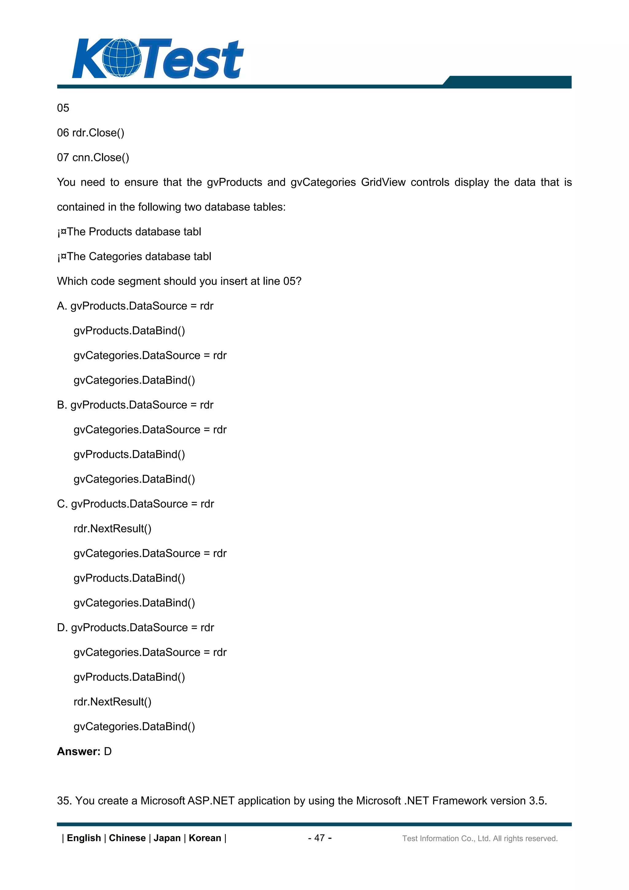 05

06 rdr.Close()

07 cnn.Close()

You need to ensure that the gvProducts and gvCategories GridView controls display the data that is

contained in the following two database tables:

¡¤The Products database tabl

¡¤The Categories database tabl

Which code segment should you insert at line 05?

A. gvProducts.DataSource = rdr

     gvProducts.DataBind()

     gvCategories.DataSource = rdr

     gvCategories.DataBind()

B. gvProducts.DataSource = rdr

     gvCategories.DataSource = rdr

     gvProducts.DataBind()

     gvCategories.DataBind()

C. gvProducts.DataSource = rdr

     rdr.NextResult()

     gvCategories.DataSource = rdr

     gvProducts.DataBind()

     gvCategories.DataBind()

D. gvProducts.DataSource = rdr

     gvCategories.DataSource = rdr

     gvProducts.DataBind()

     rdr.NextResult()

     gvCategories.DataBind()

Answer: D



35. You create a Microsoft ASP.NET application by using the Microsoft .NET Framework version 3.5.


 | English | Chinese | Japan | Korean |            - 47 -           Test Information Co., Ltd. All rights reserved.
 