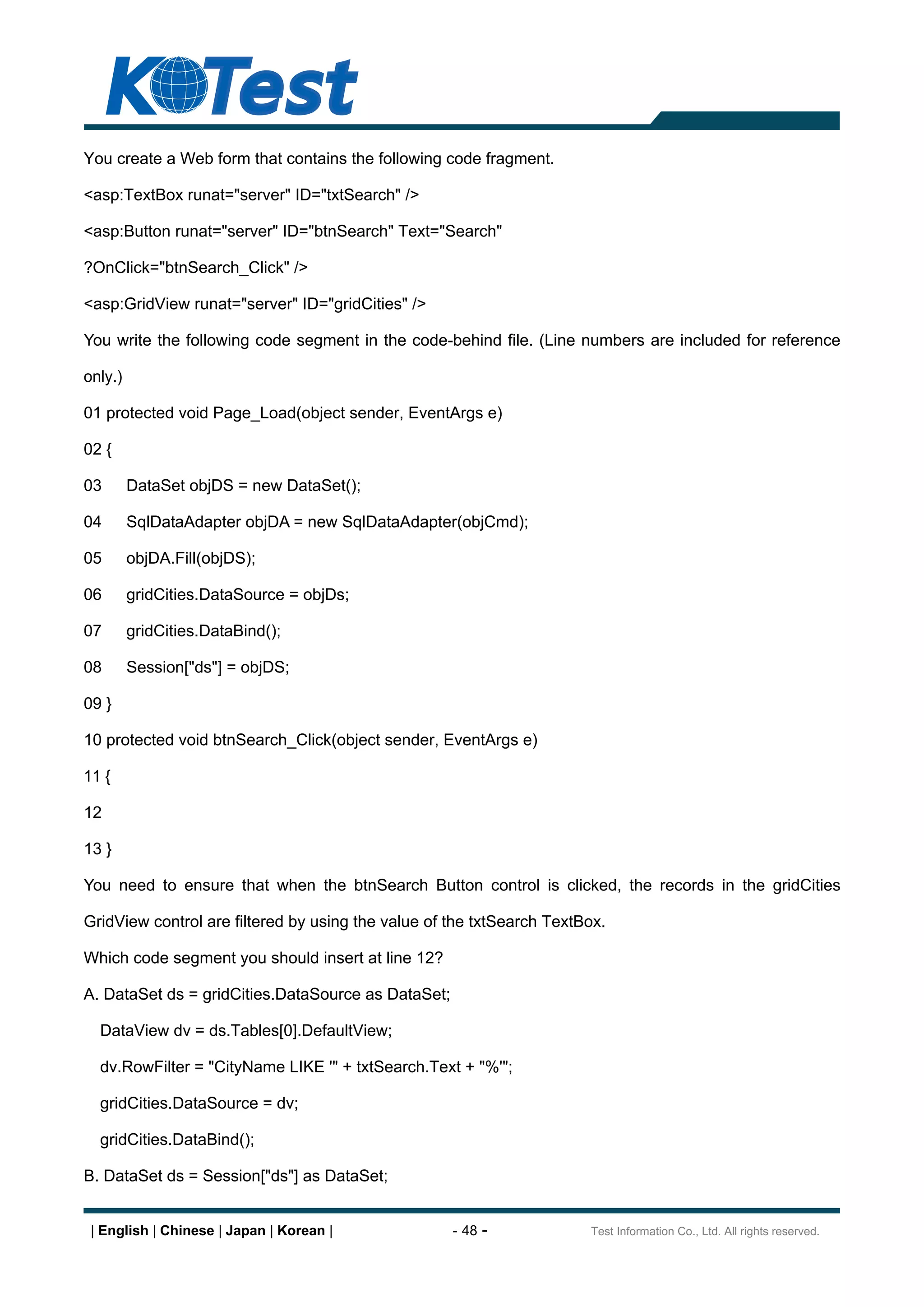 You create a Web form that contains the following code fragment.

<asp:TextBox runat="server" ID="txtSearch" />

<asp:Button runat="server" ID="btnSearch" Text="Search"

?OnClick="btnSearch_Click" />

<asp:GridView runat="server" ID="gridCities" />

You write the following code segment in the code-behind file. (Line numbers are included for reference

only.)

01 protected void Page_Load(object sender, EventArgs e)

02 {

03       DataSet objDS = new DataSet();

04       SqlDataAdapter objDA = new SqlDataAdapter(objCmd);

05       objDA.Fill(objDS);

06       gridCities.DataSource = objDs;

07       gridCities.DataBind();

08       Session["ds"] = objDS;

09 }

10 protected void btnSearch_Click(object sender, EventArgs e)

11 {

12

13 }

You need to ensure that when the btnSearch Button control is clicked, the records in the gridCities

GridView control are filtered by using the value of the txtSearch TextBox.

Which code segment you should insert at line 12?

A. DataSet ds = gridCities.DataSource as DataSet;

  DataView dv = ds.Tables[0].DefaultView;

  dv.RowFilter = "CityName LIKE '" + txtSearch.Text + "%'";

  gridCities.DataSource = dv;

  gridCities.DataBind();

B. DataSet ds = Session["ds"] as DataSet;


 | English | Chinese | Japan | Korean |             - 48 -             Test Information Co., Ltd. All rights reserved.
 