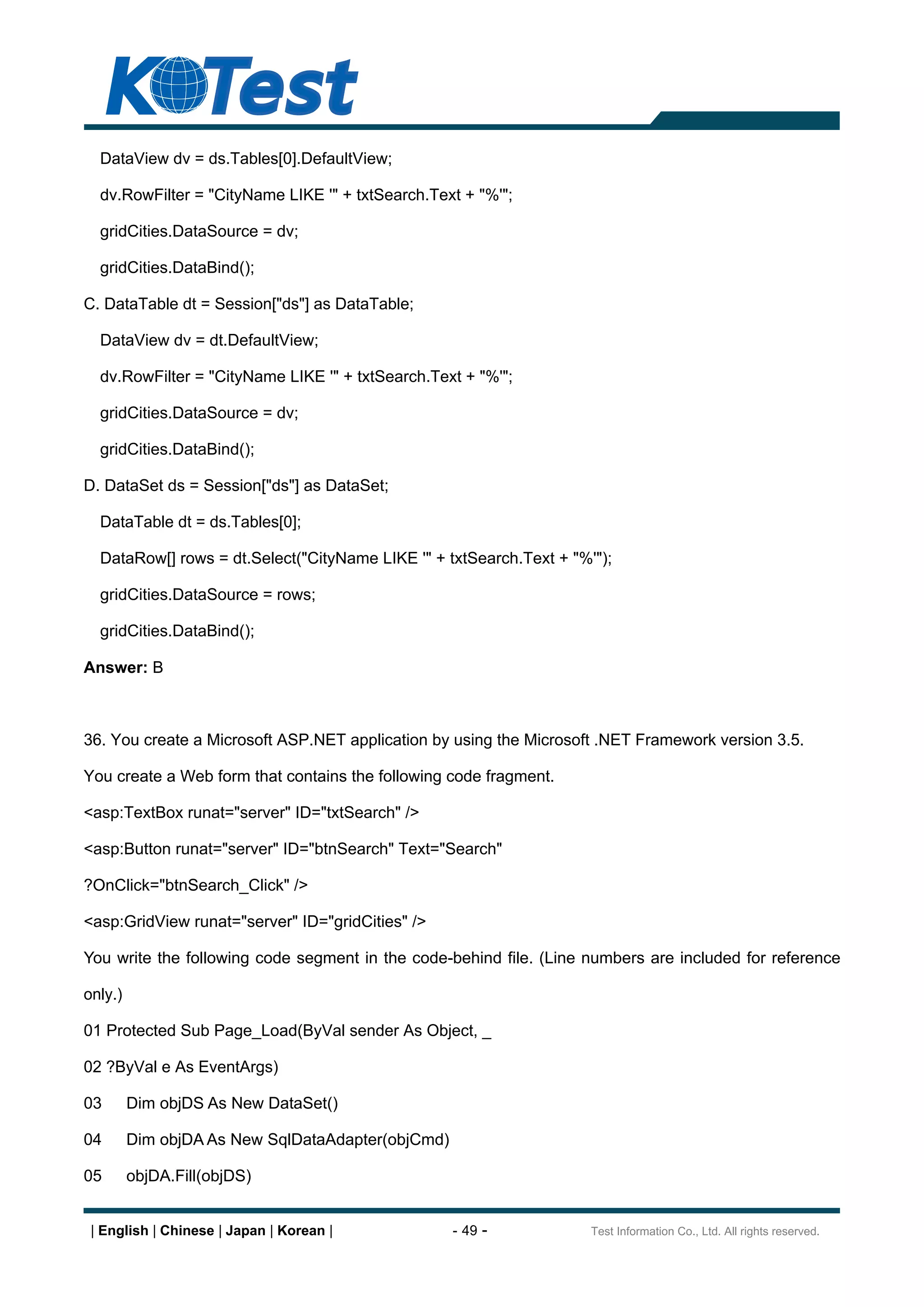 DataView dv = ds.Tables[0].DefaultView;

  dv.RowFilter = "CityName LIKE '" + txtSearch.Text + "%'";

  gridCities.DataSource = dv;

  gridCities.DataBind();

C. DataTable dt = Session["ds"] as DataTable;

  DataView dv = dt.DefaultView;

  dv.RowFilter = "CityName LIKE '" + txtSearch.Text + "%'";

  gridCities.DataSource = dv;

  gridCities.DataBind();

D. DataSet ds = Session["ds"] as DataSet;

  DataTable dt = ds.Tables[0];

  DataRow[] rows = dt.Select("CityName LIKE '" + txtSearch.Text + "%'");

  gridCities.DataSource = rows;

  gridCities.DataBind();

Answer: B



36. You create a Microsoft ASP.NET application by using the Microsoft .NET Framework version 3.5.

You create a Web form that contains the following code fragment.

<asp:TextBox runat="server" ID="txtSearch" />

<asp:Button runat="server" ID="btnSearch" Text="Search"

?OnClick="btnSearch_Click" />

<asp:GridView runat="server" ID="gridCities" />

You write the following code segment in the code-behind file. (Line numbers are included for reference

only.)

01 Protected Sub Page_Load(ByVal sender As Object, _

02 ?ByVal e As EventArgs)

03       Dim objDS As New DataSet()

04       Dim objDA As New SqlDataAdapter(objCmd)

05       objDA.Fill(objDS)


 | English | Chinese | Japan | Korean |            - 49 -            Test Information Co., Ltd. All rights reserved.
 