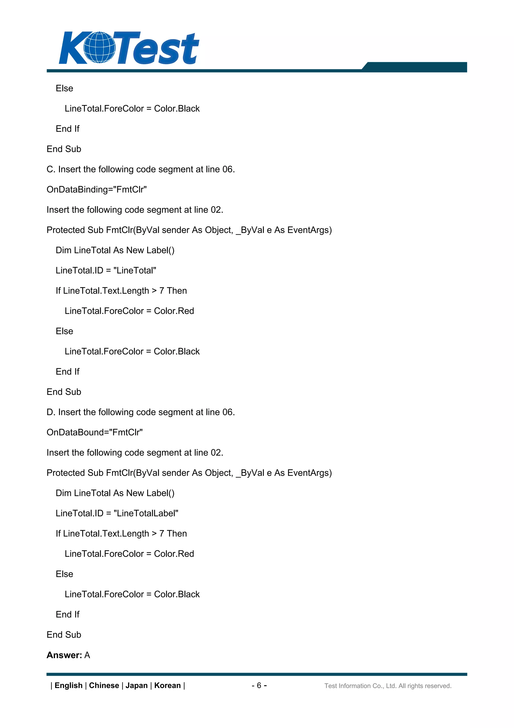 Else

     LineTotal.ForeColor = Color.Black

  End If

End Sub

C. Insert the following code segment at line 06.

OnDataBinding="FmtClr"

Insert the following code segment at line 02.

Protected Sub FmtClr(ByVal sender As Object, _ByVal e As EventArgs)

  Dim LineTotal As New Label()

  LineTotal.ID = "LineTotal"

  If LineTotal.Text.Length > 7 Then

     LineTotal.ForeColor = Color.Red

  Else

     LineTotal.ForeColor = Color.Black

  End If

End Sub

D. Insert the following code segment at line 06.

OnDataBound="FmtClr"

Insert the following code segment at line 02.

Protected Sub FmtClr(ByVal sender As Object, _ByVal e As EventArgs)

  Dim LineTotal As New Label()

  LineTotal.ID = "LineTotalLabel"

  If LineTotal.Text.Length > 7 Then

     LineTotal.ForeColor = Color.Red

  Else

     LineTotal.ForeColor = Color.Black

  End If

End Sub

Answer: A


 | English | Chinese | Japan | Korean |            -6-           Test Information Co., Ltd. All rights reserved.
 