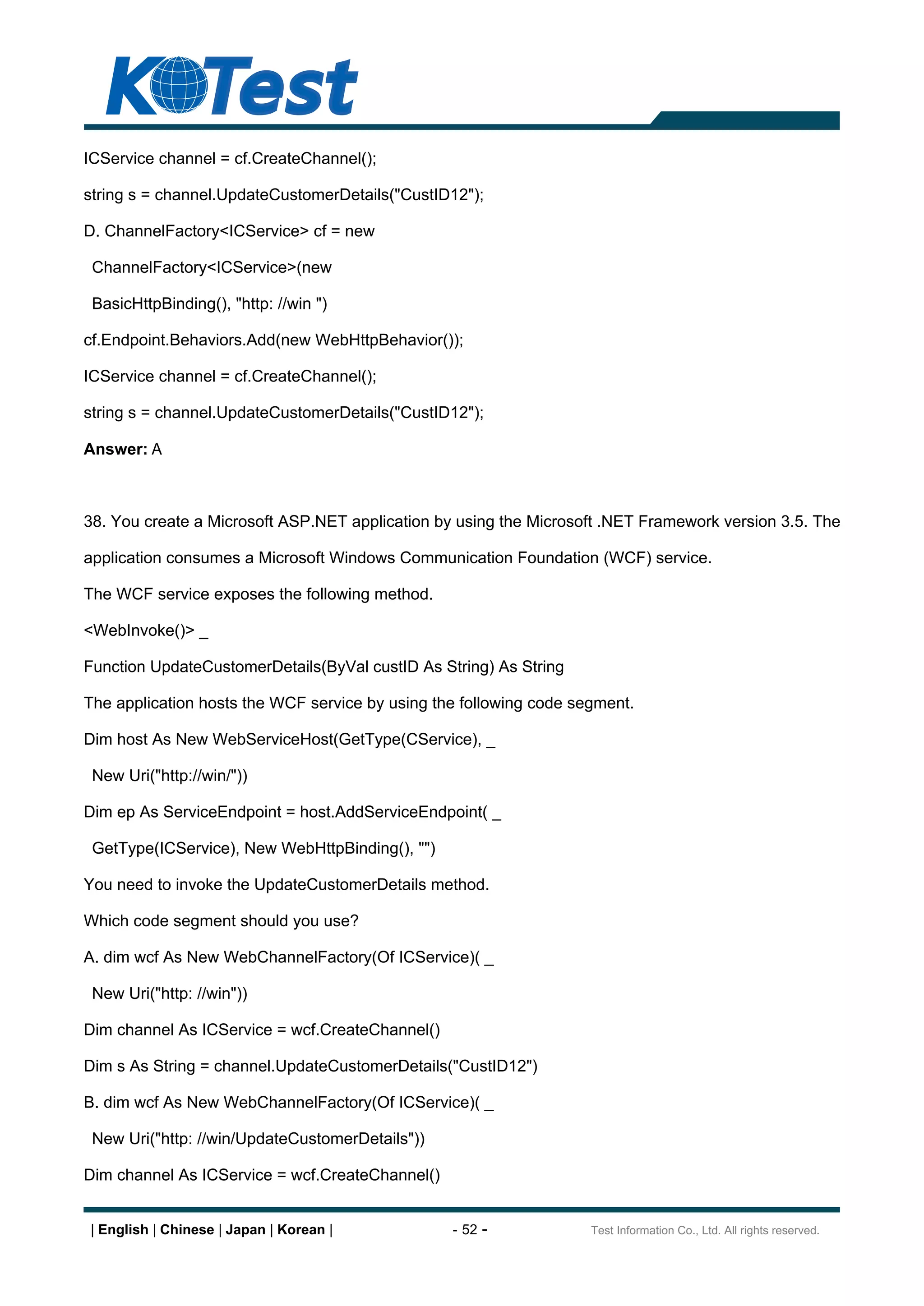 ICService channel = cf.CreateChannel();

string s = channel.UpdateCustomerDetails("CustID12");

D. ChannelFactory<ICService> cf = new

 ChannelFactory<ICService>(new

 BasicHttpBinding(), "http: //win ")

cf.Endpoint.Behaviors.Add(new WebHttpBehavior());

ICService channel = cf.CreateChannel();

string s = channel.UpdateCustomerDetails("CustID12");

Answer: A



38. You create a Microsoft ASP.NET application by using the Microsoft .NET Framework version 3.5. The

application consumes a Microsoft Windows Communication Foundation (WCF) service.

The WCF service exposes the following method.

<WebInvoke()> _

Function UpdateCustomerDetails(ByVal custID As String) As String

The application hosts the WCF service by using the following code segment.

Dim host As New WebServiceHost(GetType(CService), _

 New Uri("http://win/"))

Dim ep As ServiceEndpoint = host.AddServiceEndpoint( _

 GetType(ICService), New WebHttpBinding(), "")

You need to invoke the UpdateCustomerDetails method.

Which code segment should you use?

A. dim wcf As New WebChannelFactory(Of ICService)( _

 New Uri("http: //win"))

Dim channel As ICService = wcf.CreateChannel()

Dim s As String = channel.UpdateCustomerDetails("CustID12")

B. dim wcf As New WebChannelFactory(Of ICService)( _

 New Uri("http: //win/UpdateCustomerDetails"))

Dim channel As ICService = wcf.CreateChannel()


| English | Chinese | Japan | Korean |           - 52 -             Test Information Co., Ltd. All rights reserved.
 