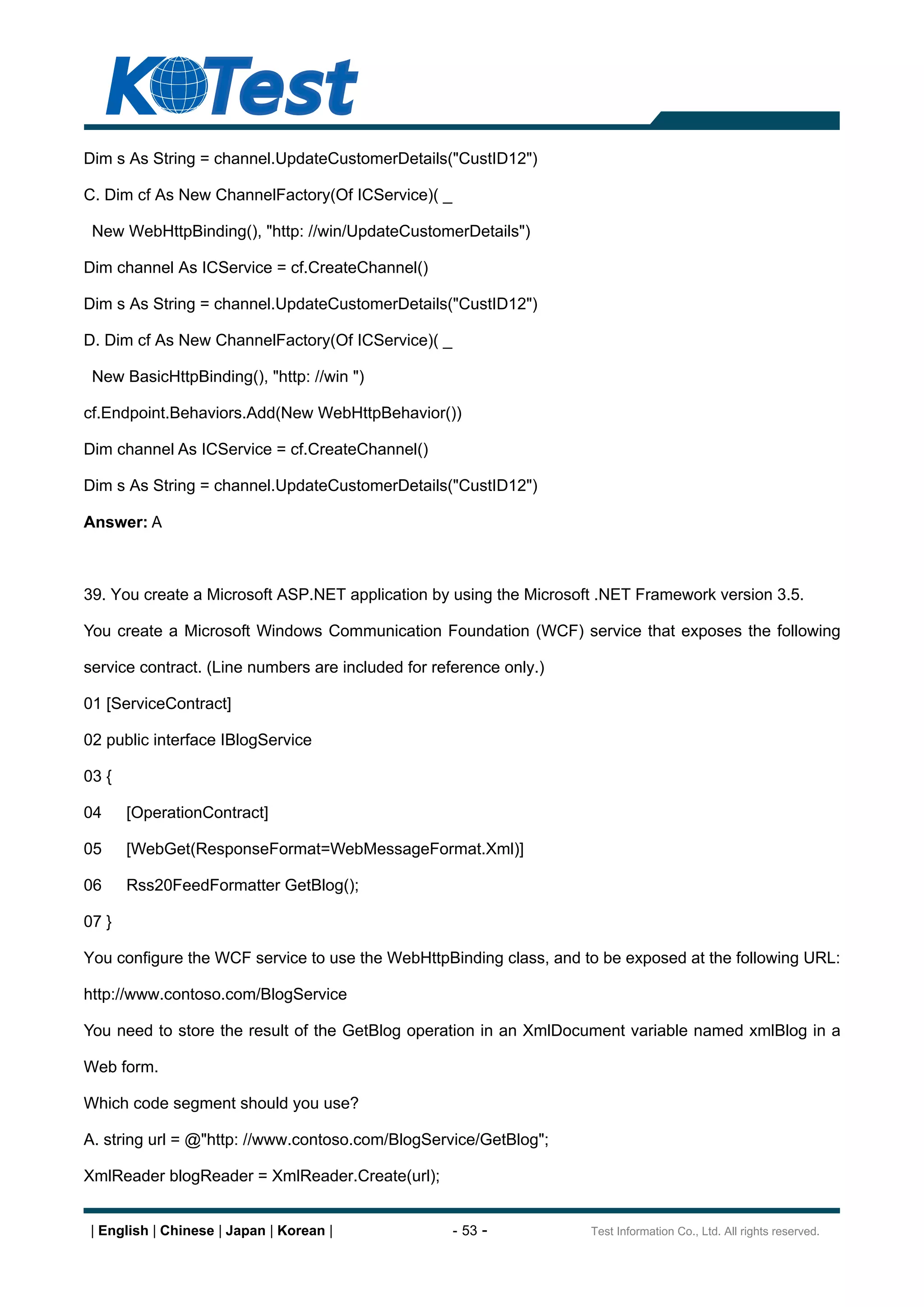 Dim s As String = channel.UpdateCustomerDetails("CustID12")

C. Dim cf As New ChannelFactory(Of ICService)( _

 New WebHttpBinding(), "http: //win/UpdateCustomerDetails")

Dim channel As ICService = cf.CreateChannel()

Dim s As String = channel.UpdateCustomerDetails("CustID12")

D. Dim cf As New ChannelFactory(Of ICService)( _

 New BasicHttpBinding(), "http: //win ")

cf.Endpoint.Behaviors.Add(New WebHttpBehavior())

Dim channel As ICService = cf.CreateChannel()

Dim s As String = channel.UpdateCustomerDetails("CustID12")

Answer: A



39. You create a Microsoft ASP.NET application by using the Microsoft .NET Framework version 3.5.

You create a Microsoft Windows Communication Foundation (WCF) service that exposes the following

service contract. (Line numbers are included for reference only.)

01 [ServiceContract]

02 public interface IBlogService

03 {

04     [OperationContract]

05     [WebGet(ResponseFormat=WebMessageFormat.Xml)]

06     Rss20FeedFormatter GetBlog();

07 }

You configure the WCF service to use the WebHttpBinding class, and to be exposed at the following URL:

http://www.contoso.com/BlogService

You need to store the result of the GetBlog operation in an XmlDocument variable named xmlBlog in a

Web form.

Which code segment should you use?

A. string url = @"http: //www.contoso.com/BlogService/GetBlog";

XmlReader blogReader = XmlReader.Create(url);


 | English | Chinese | Japan | Korean |             - 53 -          Test Information Co., Ltd. All rights reserved.
 