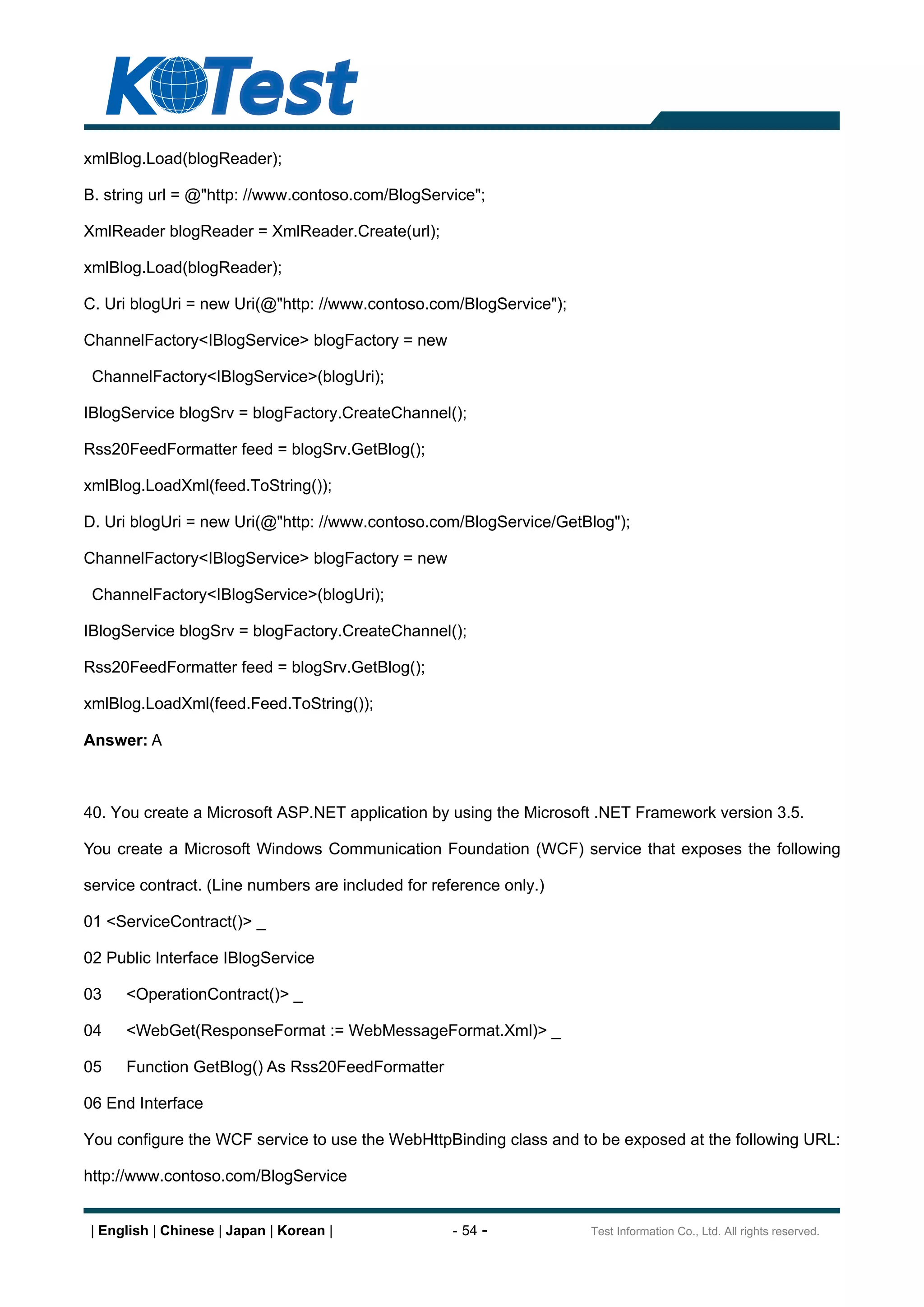 xmlBlog.Load(blogReader);

B. string url = @"http: //www.contoso.com/BlogService";

XmlReader blogReader = XmlReader.Create(url);

xmlBlog.Load(blogReader);

C. Uri blogUri = new Uri(@"http: //www.contoso.com/BlogService");

ChannelFactory<IBlogService> blogFactory = new

 ChannelFactory<IBlogService>(blogUri);

IBlogService blogSrv = blogFactory.CreateChannel();

Rss20FeedFormatter feed = blogSrv.GetBlog();

xmlBlog.LoadXml(feed.ToString());

D. Uri blogUri = new Uri(@"http: //www.contoso.com/BlogService/GetBlog");

ChannelFactory<IBlogService> blogFactory = new

 ChannelFactory<IBlogService>(blogUri);

IBlogService blogSrv = blogFactory.CreateChannel();

Rss20FeedFormatter feed = blogSrv.GetBlog();

xmlBlog.LoadXml(feed.Feed.ToString());

Answer: A



40. You create a Microsoft ASP.NET application by using the Microsoft .NET Framework version 3.5.

You create a Microsoft Windows Communication Foundation (WCF) service that exposes the following

service contract. (Line numbers are included for reference only.)

01 <ServiceContract()> _

02 Public Interface IBlogService

03    <OperationContract()> _

04    <WebGet(ResponseFormat := WebMessageFormat.Xml)> _

05    Function GetBlog() As Rss20FeedFormatter

06 End Interface

You configure the WCF service to use the WebHttpBinding class and to be exposed at the following URL:

http://www.contoso.com/BlogService


| English | Chinese | Japan | Korean |              - 54 -          Test Information Co., Ltd. All rights reserved.
 