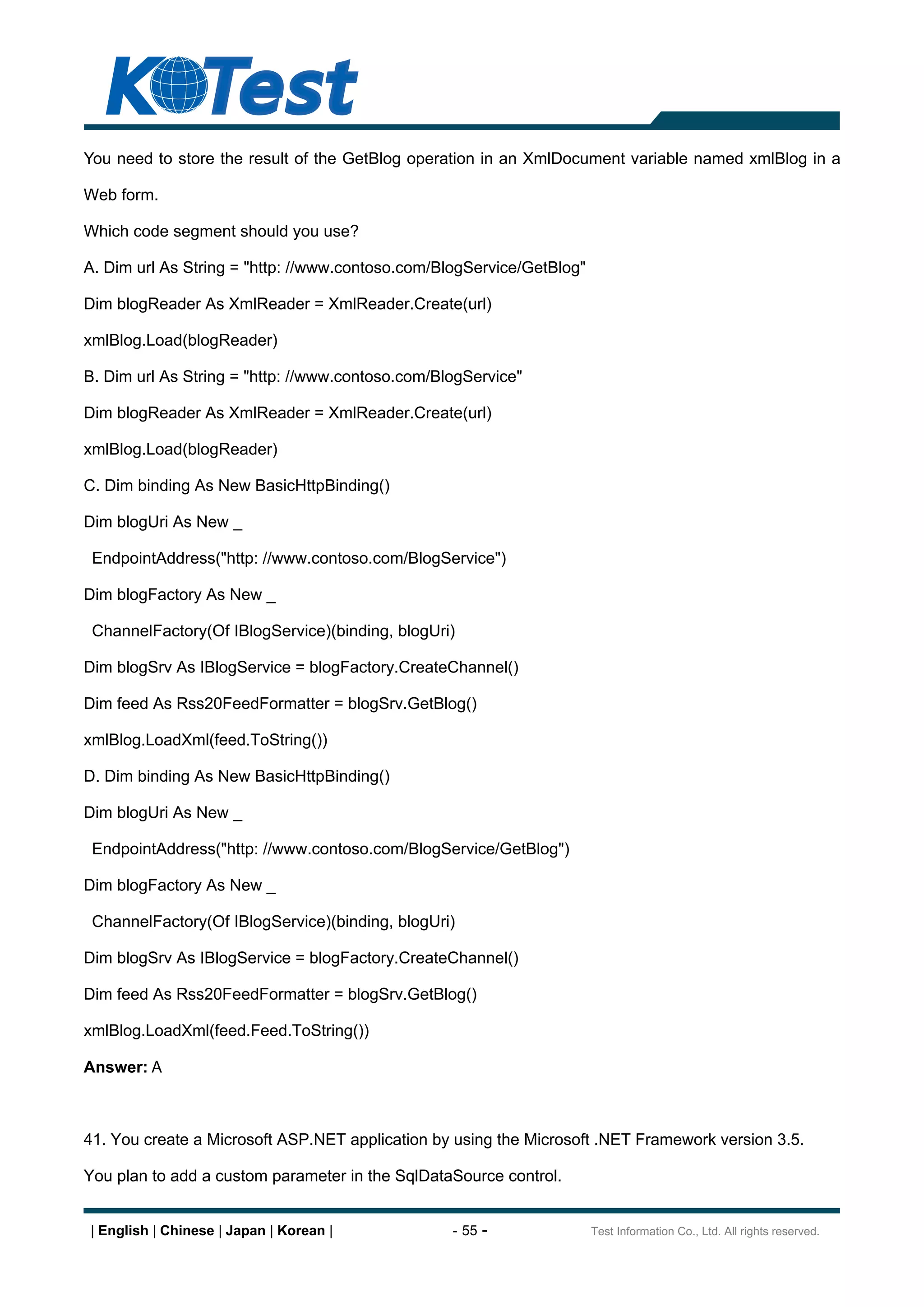 You need to store the result of the GetBlog operation in an XmlDocument variable named xmlBlog in a

Web form.

Which code segment should you use?

A. Dim url As String = "http: //www.contoso.com/BlogService/GetBlog"

Dim blogReader As XmlReader = XmlReader.Create(url)

xmlBlog.Load(blogReader)

B. Dim url As String = "http: //www.contoso.com/BlogService"

Dim blogReader As XmlReader = XmlReader.Create(url)

xmlBlog.Load(blogReader)

C. Dim binding As New BasicHttpBinding()

Dim blogUri As New _

 EndpointAddress("http: //www.contoso.com/BlogService")

Dim blogFactory As New _

 ChannelFactory(Of IBlogService)(binding, blogUri)

Dim blogSrv As IBlogService = blogFactory.CreateChannel()

Dim feed As Rss20FeedFormatter = blogSrv.GetBlog()

xmlBlog.LoadXml(feed.ToString())

D. Dim binding As New BasicHttpBinding()

Dim blogUri As New _

 EndpointAddress("http: //www.contoso.com/BlogService/GetBlog")

Dim blogFactory As New _

 ChannelFactory(Of IBlogService)(binding, blogUri)

Dim blogSrv As IBlogService = blogFactory.CreateChannel()

Dim feed As Rss20FeedFormatter = blogSrv.GetBlog()

xmlBlog.LoadXml(feed.Feed.ToString())

Answer: A



41. You create a Microsoft ASP.NET application by using the Microsoft .NET Framework version 3.5.

You plan to add a custom parameter in the SqlDataSource control.


| English | Chinese | Japan | Korean |            - 55 -               Test Information Co., Ltd. All rights reserved.
 