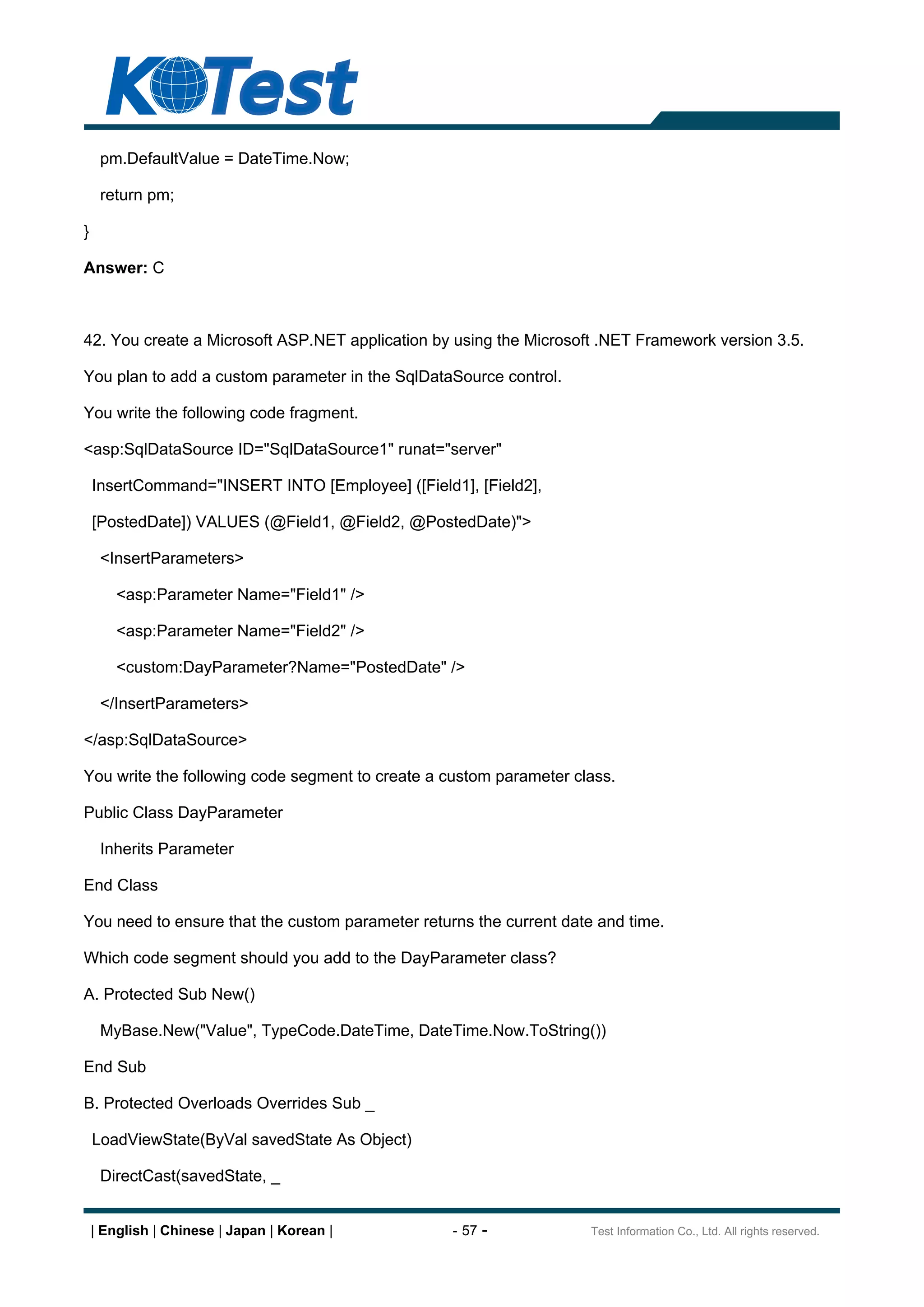 pm.DefaultValue = DateTime.Now;

     return pm;

}

Answer: C



42. You create a Microsoft ASP.NET application by using the Microsoft .NET Framework version 3.5.

You plan to add a custom parameter in the SqlDataSource control.

You write the following code fragment.

<asp:SqlDataSource ID="SqlDataSource1" runat="server"

    InsertCommand="INSERT INTO [Employee] ([Field1], [Field2],

    [PostedDate]) VALUES (@Field1, @Field2, @PostedDate)">

     <InsertParameters>

        <asp:Parameter Name="Field1" />

        <asp:Parameter Name="Field2" />

        <custom:DayParameter?Name="PostedDate" />

     </InsertParameters>

</asp:SqlDataSource>

You write the following code segment to create a custom parameter class.

Public Class DayParameter

     Inherits Parameter

End Class

You need to ensure that the custom parameter returns the current date and time.

Which code segment should you add to the DayParameter class?

A. Protected Sub New()

     MyBase.New("Value", TypeCode.DateTime, DateTime.Now.ToString())

End Sub

B. Protected Overloads Overrides Sub _

    LoadViewState(ByVal savedState As Object)

     DirectCast(savedState, _


    | English | Chinese | Japan | Korean |        - 57 -             Test Information Co., Ltd. All rights reserved.
 