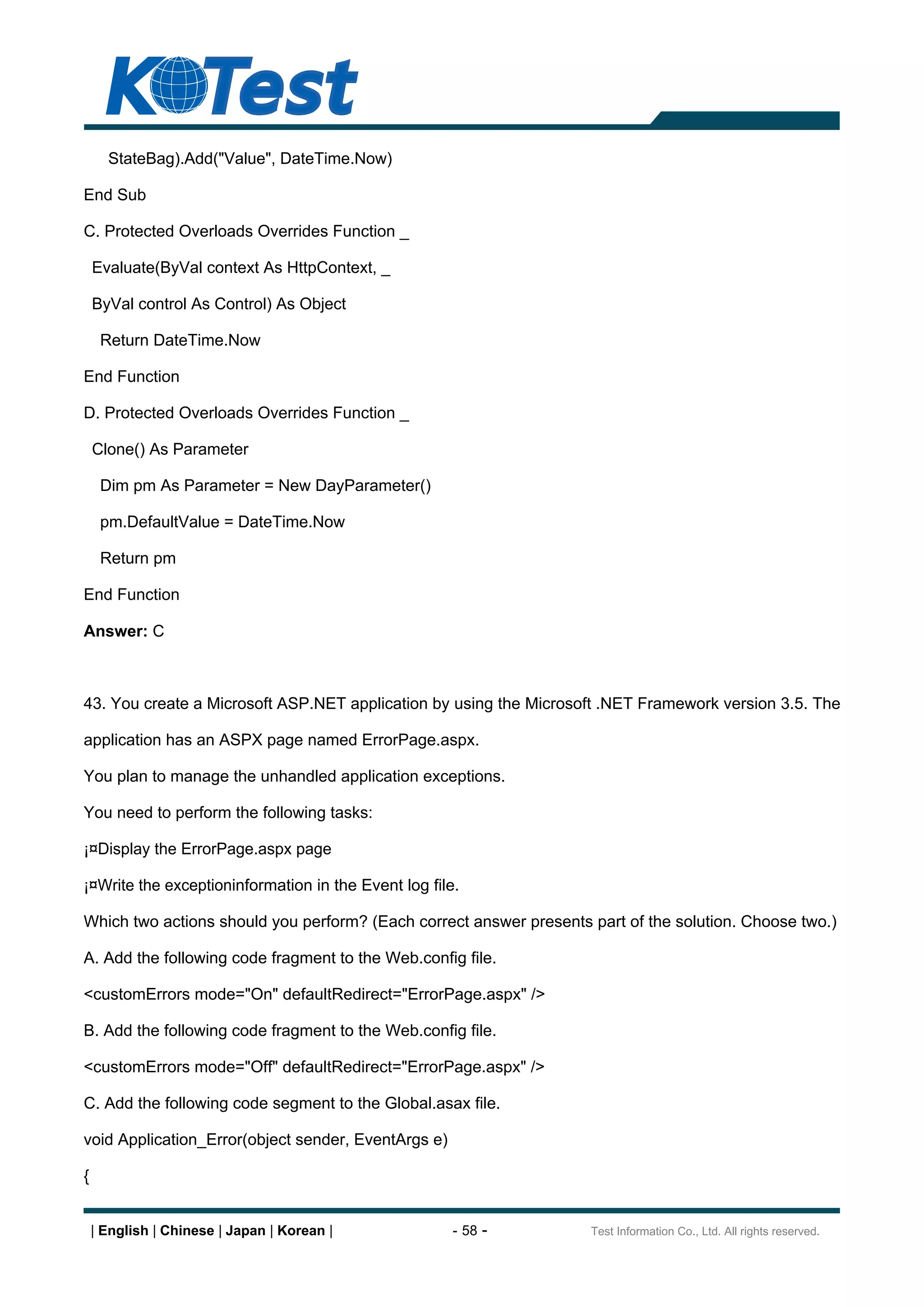 StateBag).Add("Value", DateTime.Now)

End Sub

C. Protected Overloads Overrides Function _

    Evaluate(ByVal context As HttpContext, _

    ByVal control As Control) As Object

     Return DateTime.Now

End Function

D. Protected Overloads Overrides Function _

    Clone() As Parameter

     Dim pm As Parameter = New DayParameter()

     pm.DefaultValue = DateTime.Now

     Return pm

End Function

Answer: C



43. You create a Microsoft ASP.NET application by using the Microsoft .NET Framework version 3.5. The

application has an ASPX page named ErrorPage.aspx.

You plan to manage the unhandled application exceptions.

You need to perform the following tasks:

¡¤Display the ErrorPage.aspx page

¡¤Write the exceptioninformation in the Event log file.

Which two actions should you perform? (Each correct answer presents part of the solution. Choose two.)

A. Add the following code fragment to the Web.config file.

<customErrors mode="On" defaultRedirect="ErrorPage.aspx" />

B. Add the following code fragment to the Web.config file.

<customErrors mode="Off" defaultRedirect="ErrorPage.aspx" />

C. Add the following code segment to the Global.asax file.

void Application_Error(object sender, EventArgs e)

{


    | English | Chinese | Japan | Korean |            - 58 -        Test Information Co., Ltd. All rights reserved.
 