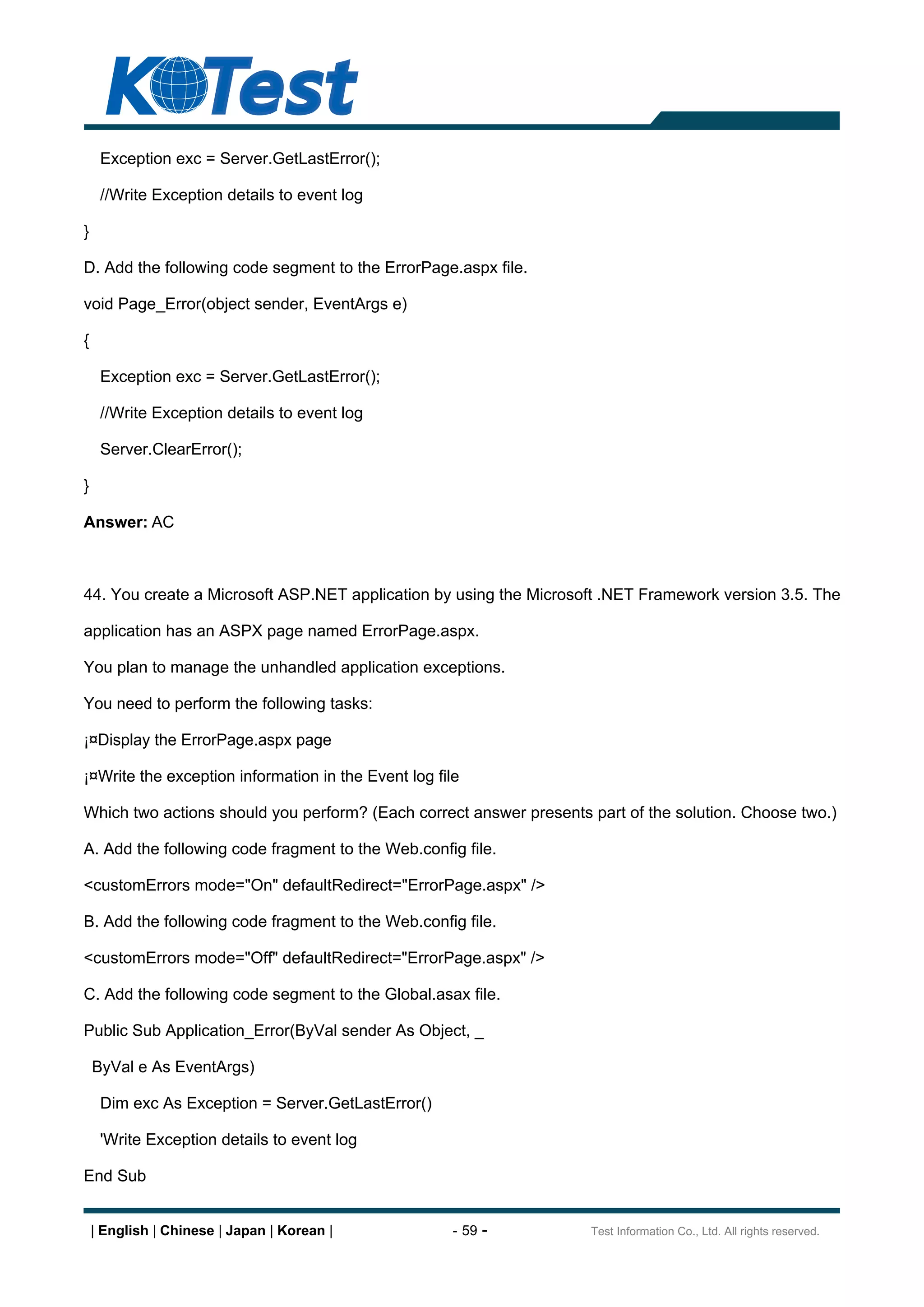 Exception exc = Server.GetLastError();

     //Write Exception details to event log

}

D. Add the following code segment to the ErrorPage.aspx file.

void Page_Error(object sender, EventArgs e)

{

     Exception exc = Server.GetLastError();

     //Write Exception details to event log

     Server.ClearError();

}

Answer: AC



44. You create a Microsoft ASP.NET application by using the Microsoft .NET Framework version 3.5. The

application has an ASPX page named ErrorPage.aspx.

You plan to manage the unhandled application exceptions.

You need to perform the following tasks:

¡¤Display the ErrorPage.aspx page

¡¤Write the exception information in the Event log file

Which two actions should you perform? (Each correct answer presents part of the solution. Choose two.)

A. Add the following code fragment to the Web.config file.

<customErrors mode="On" defaultRedirect="ErrorPage.aspx" />

B. Add the following code fragment to the Web.config file.

<customErrors mode="Off" defaultRedirect="ErrorPage.aspx" />

C. Add the following code segment to the Global.asax file.

Public Sub Application_Error(ByVal sender As Object, _

    ByVal e As EventArgs)

     Dim exc As Exception = Server.GetLastError()

     'Write Exception details to event log

End Sub


    | English | Chinese | Japan | Korean |            - 59 -        Test Information Co., Ltd. All rights reserved.
 