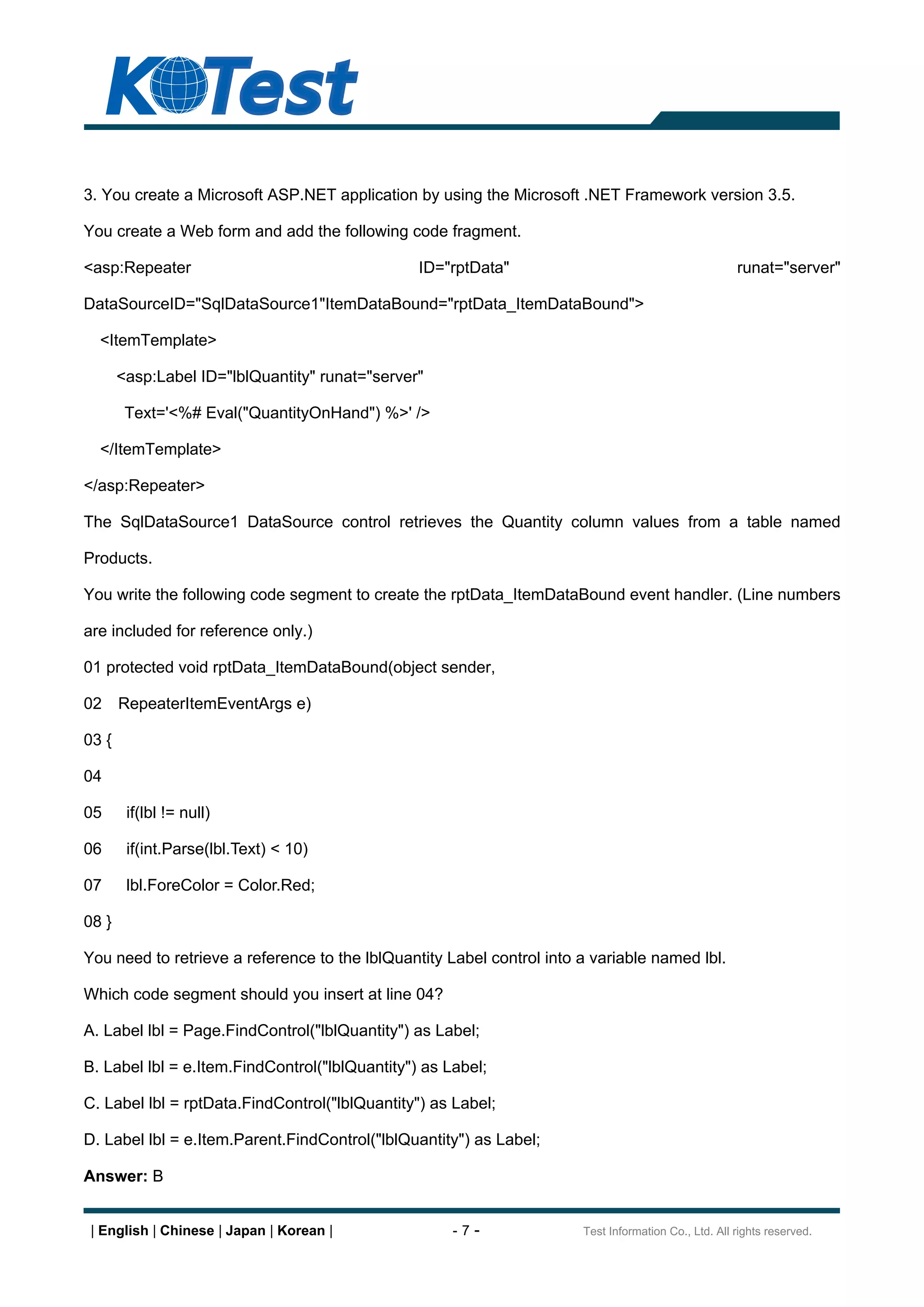 3. You create a Microsoft ASP.NET application by using the Microsoft .NET Framework version 3.5.

You create a Web form and add the following code fragment.

<asp:Repeater                                   ID="rptData"                                          runat="server"

DataSourceID="SqlDataSource1"ItemDataBound="rptData_ItemDataBound">

  <ItemTemplate>

       <asp:Label ID="lblQuantity" runat="server"

        Text='<%# Eval("QuantityOnHand") %>' />

  </ItemTemplate>

</asp:Repeater>

The SqlDataSource1 DataSource control retrieves the Quantity column values from a table named

Products.

You write the following code segment to create the rptData_ItemDataBound event handler. (Line numbers

are included for reference only.)

01 protected void rptData_ItemDataBound(object sender,

02     RepeaterItemEventArgs e)

03 {

04

05      if(lbl != null)

06      if(int.Parse(lbl.Text) < 10)

07      lbl.ForeColor = Color.Red;

08 }

You need to retrieve a reference to the lblQuantity Label control into a variable named lbl.

Which code segment should you insert at line 04?

A. Label lbl = Page.FindControl("lblQuantity") as Label;

B. Label lbl = e.Item.FindControl("lblQuantity") as Label;

C. Label lbl = rptData.FindControl("lblQuantity") as Label;

D. Label lbl = e.Item.Parent.FindControl("lblQuantity") as Label;

Answer: B


 | English | Chinese | Japan | Korean |              -7-               Test Information Co., Ltd. All rights reserved.
 