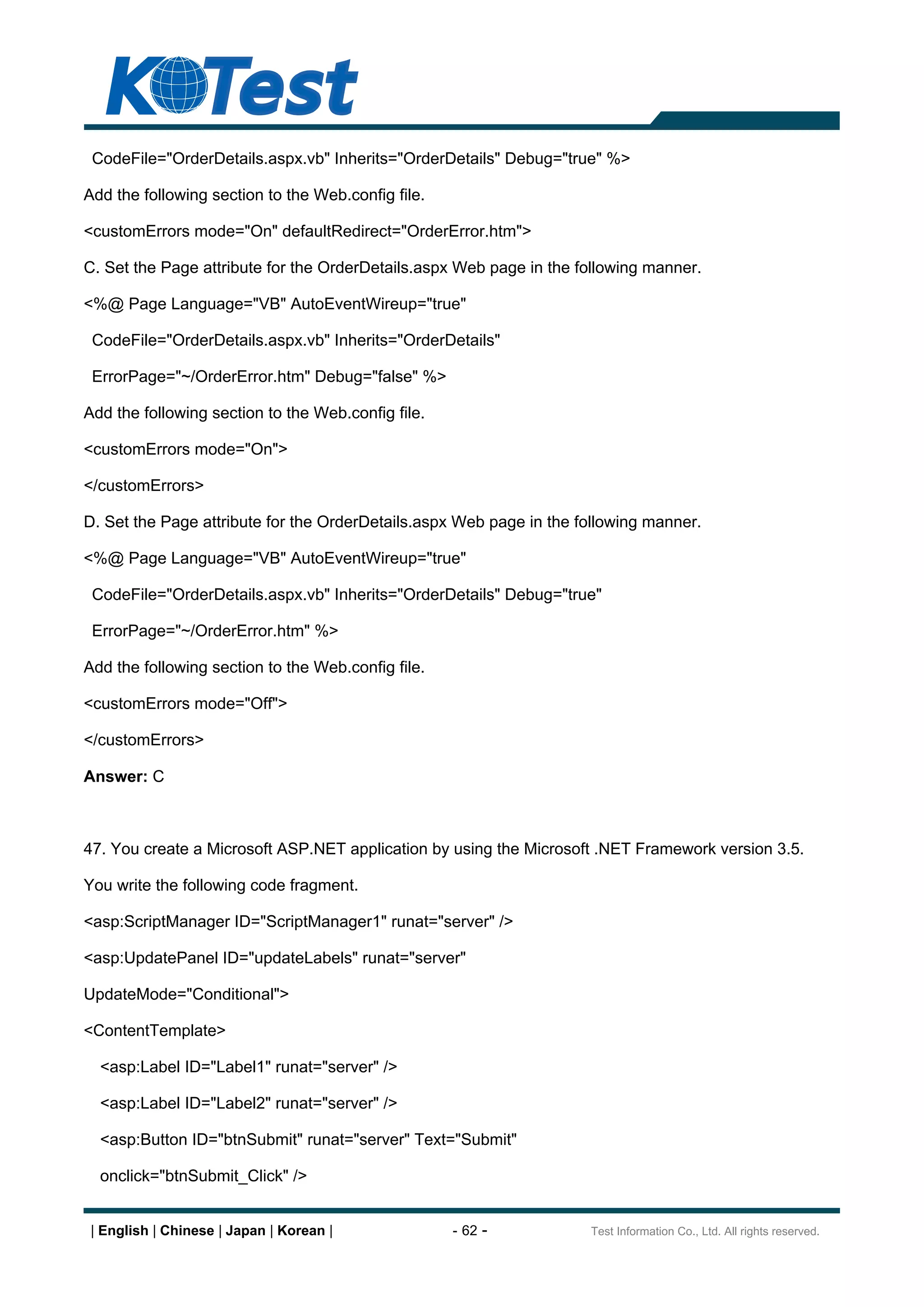 CodeFile="OrderDetails.aspx.vb" Inherits="OrderDetails" Debug="true" %>

Add the following section to the Web.config file.

<customErrors mode="On" defaultRedirect="OrderError.htm">

C. Set the Page attribute for the OrderDetails.aspx Web page in the following manner.

<%@ Page Language="VB" AutoEventWireup="true"

 CodeFile="OrderDetails.aspx.vb" Inherits="OrderDetails"

 ErrorPage="~/OrderError.htm" Debug="false" %>

Add the following section to the Web.config file.

<customErrors mode="On">

</customErrors>

D. Set the Page attribute for the OrderDetails.aspx Web page in the following manner.

<%@ Page Language="VB" AutoEventWireup="true"

 CodeFile="OrderDetails.aspx.vb" Inherits="OrderDetails" Debug="true"

 ErrorPage="~/OrderError.htm" %>

Add the following section to the Web.config file.

<customErrors mode="Off">

</customErrors>

Answer: C



47. You create a Microsoft ASP.NET application by using the Microsoft .NET Framework version 3.5.

You write the following code fragment.

<asp:ScriptManager ID="ScriptManager1" runat="server" />

<asp:UpdatePanel ID="updateLabels" runat="server"

UpdateMode="Conditional">

<ContentTemplate>

  <asp:Label ID="Label1" runat="server" />

  <asp:Label ID="Label2" runat="server" />

  <asp:Button ID="btnSubmit" runat="server" Text="Submit"

  onclick="btnSubmit_Click" />


 | English | Chinese | Japan | Korean |             - 62 -           Test Information Co., Ltd. All rights reserved.
 
