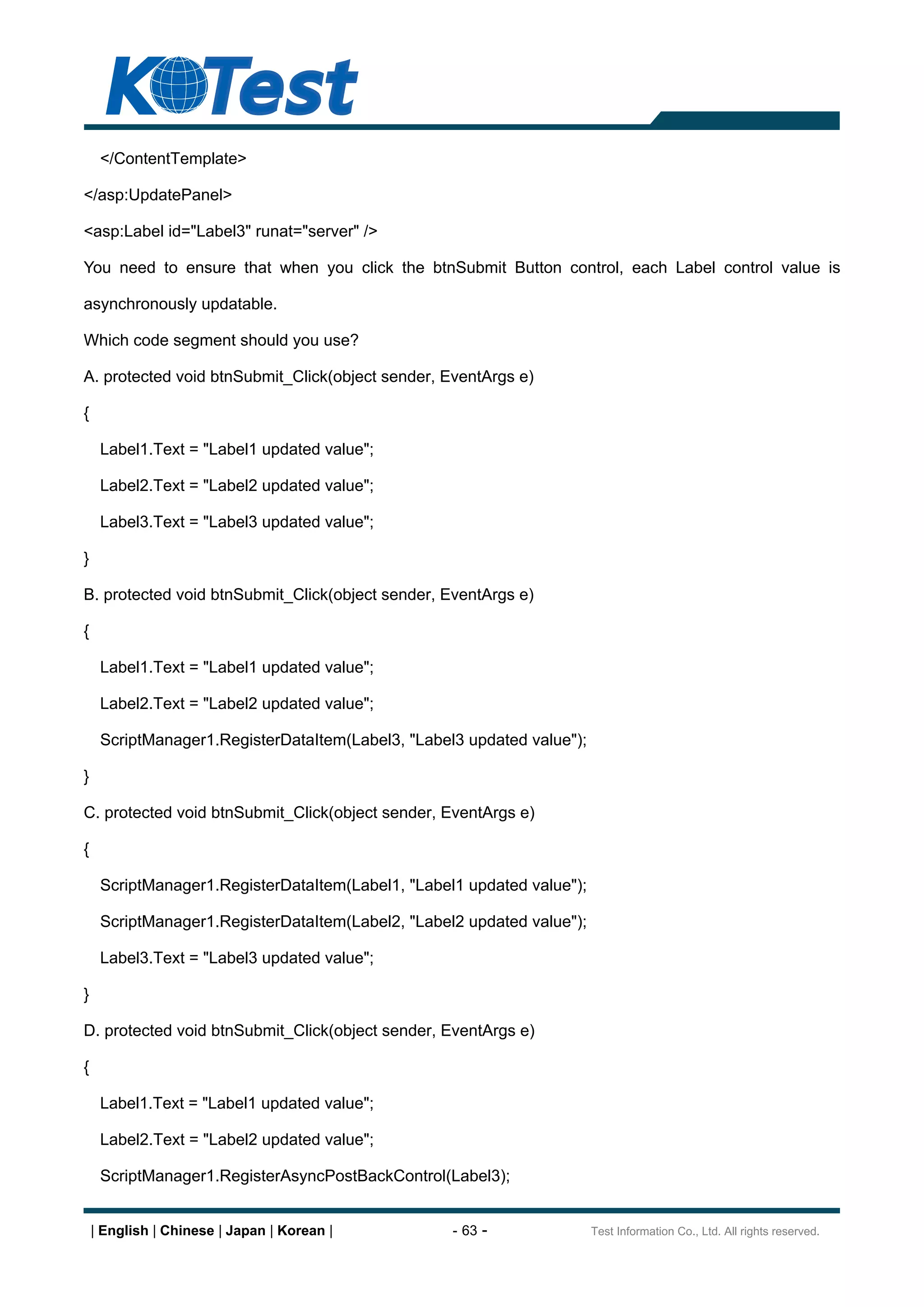 </ContentTemplate>

</asp:UpdatePanel>

<asp:Label id="Label3" runat="server" />

You need to ensure that when you click the btnSubmit Button control, each Label control value is

asynchronously updatable.

Which code segment should you use?

A. protected void btnSubmit_Click(object sender, EventArgs e)

{

     Label1.Text = "Label1 updated value";

     Label2.Text = "Label2 updated value";

     Label3.Text = "Label3 updated value";

}

B. protected void btnSubmit_Click(object sender, EventArgs e)

{

     Label1.Text = "Label1 updated value";

     Label2.Text = "Label2 updated value";

     ScriptManager1.RegisterDataItem(Label3, "Label3 updated value");

}

C. protected void btnSubmit_Click(object sender, EventArgs e)

{

     ScriptManager1.RegisterDataItem(Label1, "Label1 updated value");

     ScriptManager1.RegisterDataItem(Label2, "Label2 updated value");

     Label3.Text = "Label3 updated value";

}

D. protected void btnSubmit_Click(object sender, EventArgs e)

{

     Label1.Text = "Label1 updated value";

     Label2.Text = "Label2 updated value";

     ScriptManager1.RegisterAsyncPostBackControl(Label3);


    | English | Chinese | Japan | Korean |         - 63 -               Test Information Co., Ltd. All rights reserved.
 