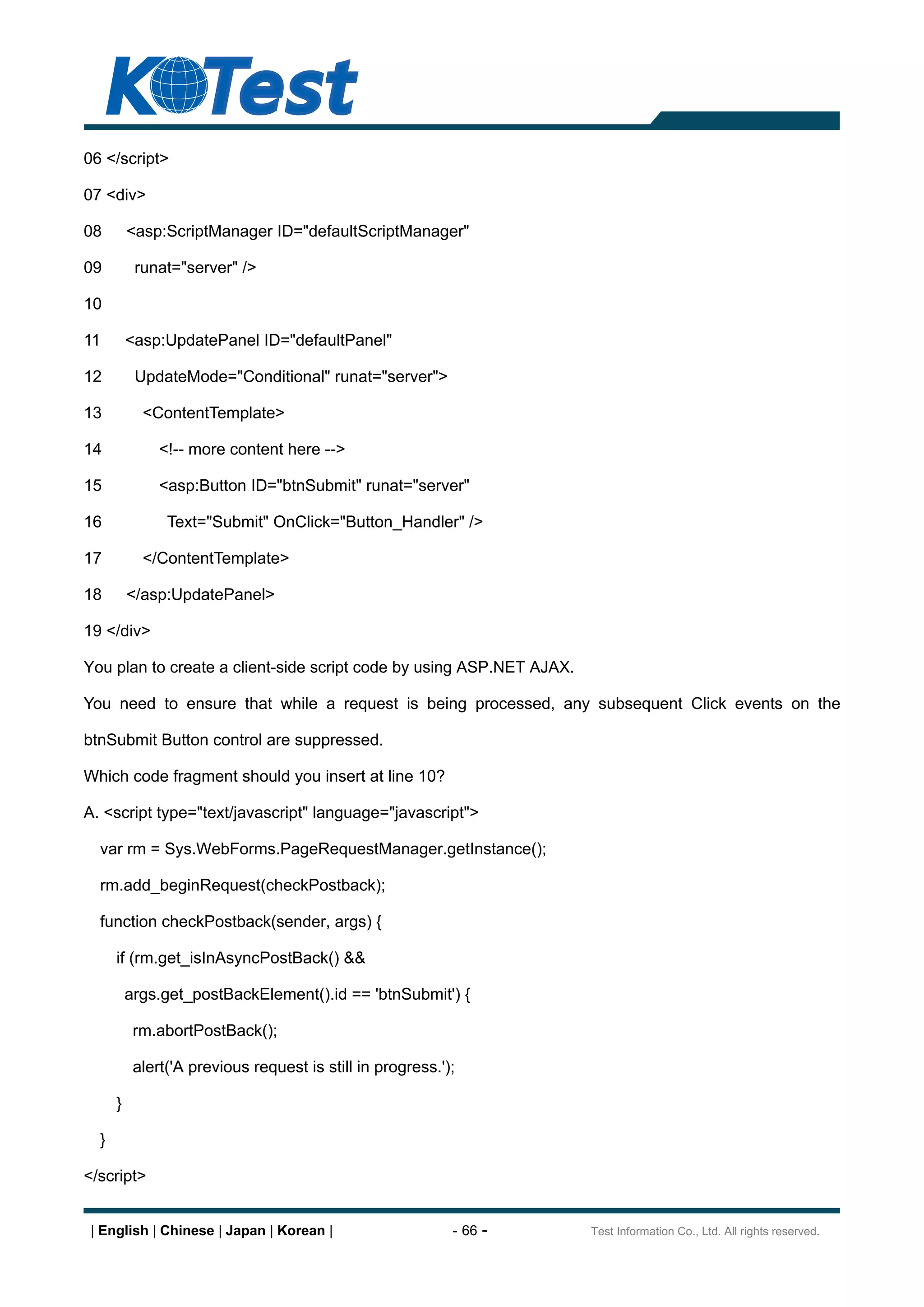 06 </script>

07 <div>

08        <asp:ScriptManager ID="defaultScriptManager"

09         runat="server" />

10

11        <asp:UpdatePanel ID="defaultPanel"

12         UpdateMode="Conditional" runat="server">

13          <ContentTemplate>

14             <!-- more content here -->

15             <asp:Button ID="btnSubmit" runat="server"

16              Text="Submit" OnClick="Button_Handler" />

17          </ContentTemplate>

18        </asp:UpdatePanel>

19 </div>

You plan to create a client-side script code by using ASP.NET AJAX.

You need to ensure that while a request is being processed, any subsequent Click events on the

btnSubmit Button control are suppressed.

Which code fragment should you insert at line 10?

A. <script type="text/javascript" language="javascript">

  var rm = Sys.WebForms.PageRequestManager.getInstance();

  rm.add_beginRequest(checkPostback);

  function checkPostback(sender, args) {

      if (rm.get_isInAsyncPostBack() &&

          args.get_postBackElement().id == 'btnSubmit') {

           rm.abortPostBack();

           alert('A previous request is still in progress.');

      }

  }

</script>


 | English | Chinese | Japan | Korean |                     - 66 -    Test Information Co., Ltd. All rights reserved.
 
