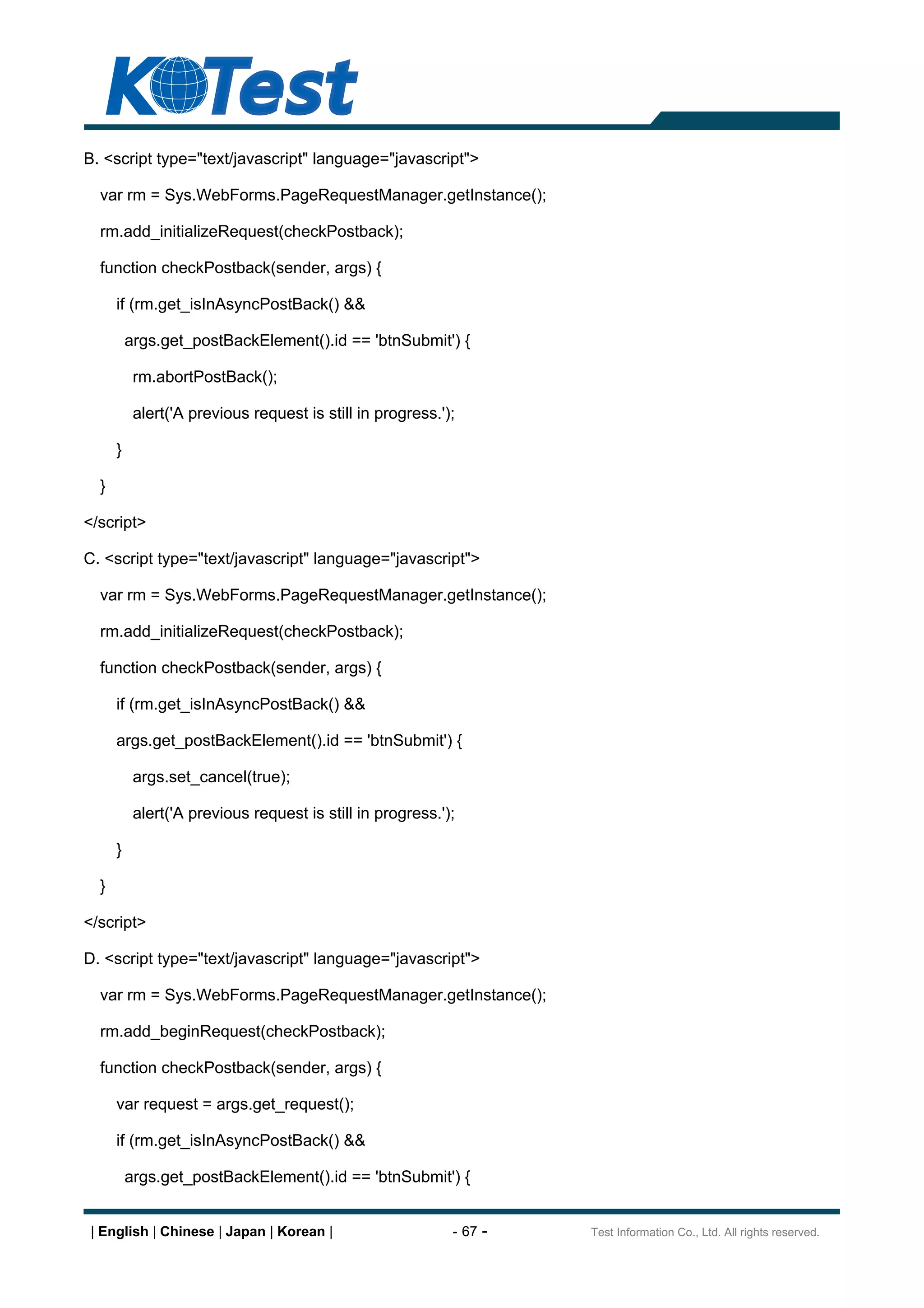 B. <script type="text/javascript" language="javascript">

  var rm = Sys.WebForms.PageRequestManager.getInstance();

  rm.add_initializeRequest(checkPostback);

  function checkPostback(sender, args) {

      if (rm.get_isInAsyncPostBack() &&

          args.get_postBackElement().id == 'btnSubmit') {

           rm.abortPostBack();

           alert('A previous request is still in progress.');

      }

  }

</script>

C. <script type="text/javascript" language="javascript">

  var rm = Sys.WebForms.PageRequestManager.getInstance();

  rm.add_initializeRequest(checkPostback);

  function checkPostback(sender, args) {

      if (rm.get_isInAsyncPostBack() &&

      args.get_postBackElement().id == 'btnSubmit') {

           args.set_cancel(true);

           alert('A previous request is still in progress.');

      }

  }

</script>

D. <script type="text/javascript" language="javascript">

  var rm = Sys.WebForms.PageRequestManager.getInstance();

  rm.add_beginRequest(checkPostback);

  function checkPostback(sender, args) {

      var request = args.get_request();

      if (rm.get_isInAsyncPostBack() &&

          args.get_postBackElement().id == 'btnSubmit') {


 | English | Chinese | Japan | Korean |                     - 67 -   Test Information Co., Ltd. All rights reserved.
 