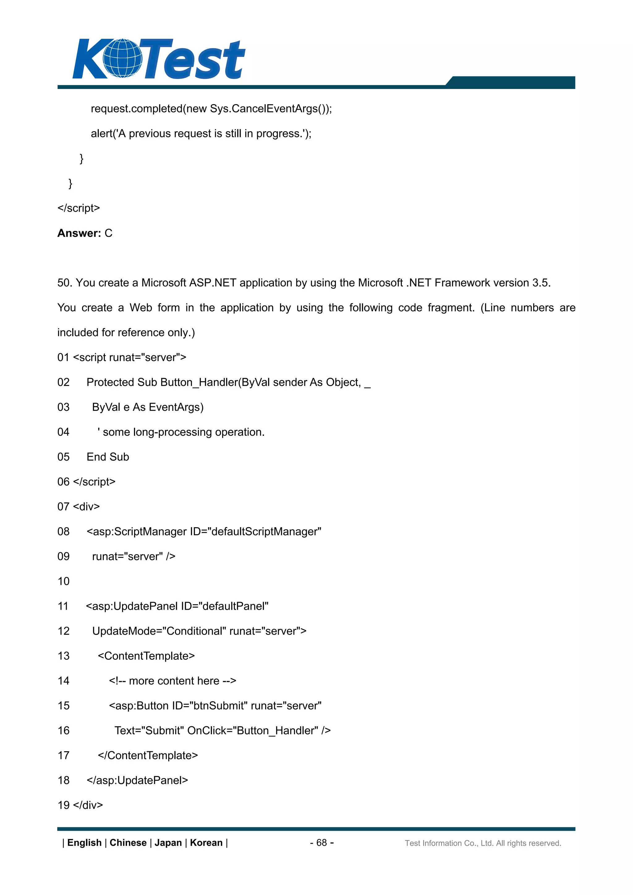 request.completed(new Sys.CancelEventArgs());

          alert('A previous request is still in progress.');

      }

  }

</script>

Answer: C



50. You create a Microsoft ASP.NET application by using the Microsoft .NET Framework version 3.5.

You create a Web form in the application by using the following code fragment. (Line numbers are

included for reference only.)

01 <script runat="server">

02        Protected Sub Button_Handler(ByVal sender As Object, _

03         ByVal e As EventArgs)

04          ' some long-processing operation.

05        End Sub

06 </script>

07 <div>

08        <asp:ScriptManager ID="defaultScriptManager"

09         runat="server" />

10

11        <asp:UpdatePanel ID="defaultPanel"

12         UpdateMode="Conditional" runat="server">

13          <ContentTemplate>

14            <!-- more content here -->

15            <asp:Button ID="btnSubmit" runat="server"

16             Text="Submit" OnClick="Button_Handler" />

17          </ContentTemplate>

18        </asp:UpdatePanel>

19 </div>


 | English | Chinese | Japan | Korean |                    - 68 -   Test Information Co., Ltd. All rights reserved.
 