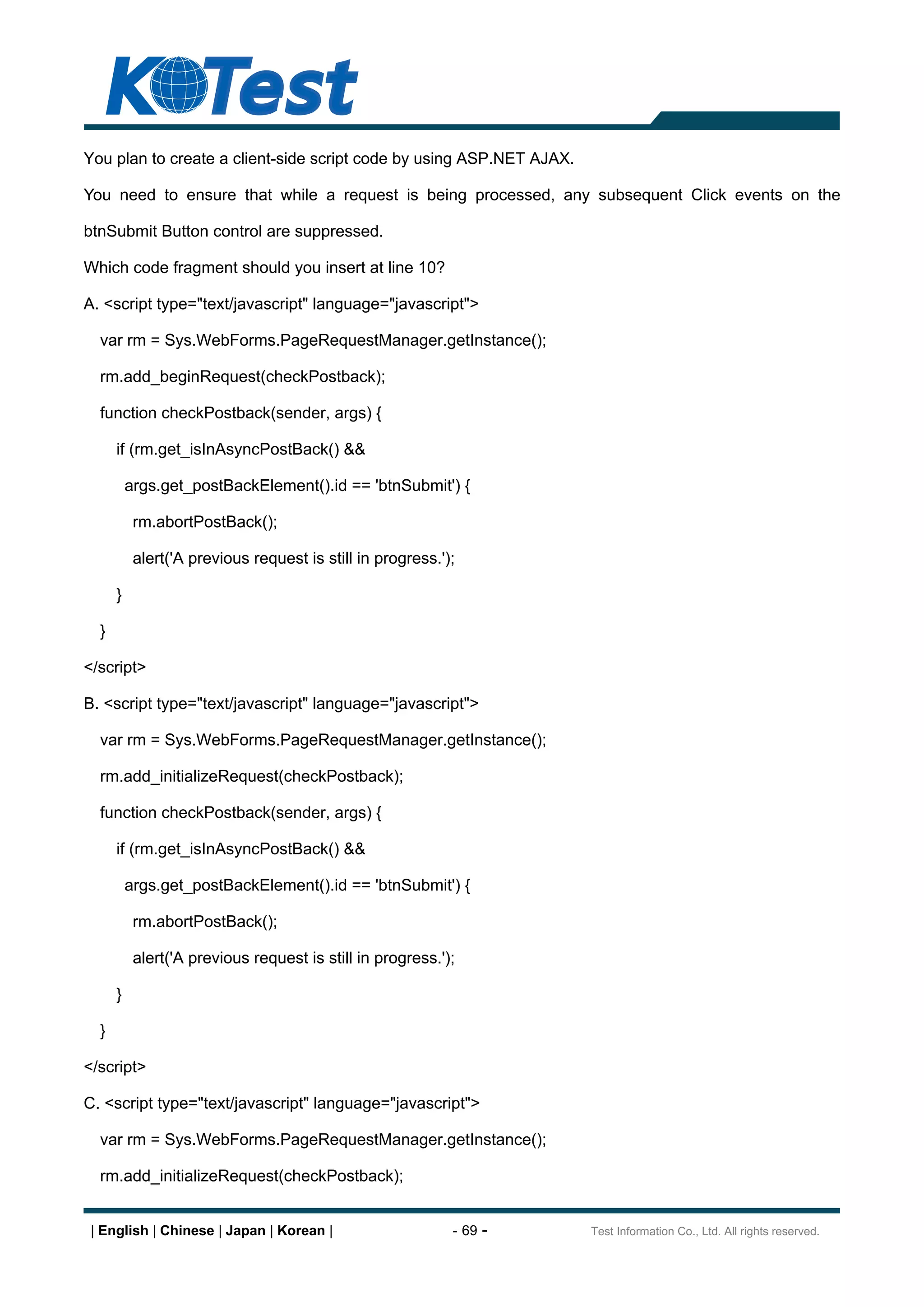 You plan to create a client-side script code by using ASP.NET AJAX.

You need to ensure that while a request is being processed, any subsequent Click events on the

btnSubmit Button control are suppressed.

Which code fragment should you insert at line 10?

A. <script type="text/javascript" language="javascript">

  var rm = Sys.WebForms.PageRequestManager.getInstance();

  rm.add_beginRequest(checkPostback);

  function checkPostback(sender, args) {

      if (rm.get_isInAsyncPostBack() &&

          args.get_postBackElement().id == 'btnSubmit') {

           rm.abortPostBack();

           alert('A previous request is still in progress.');

      }

  }

</script>

B. <script type="text/javascript" language="javascript">

  var rm = Sys.WebForms.PageRequestManager.getInstance();

  rm.add_initializeRequest(checkPostback);

  function checkPostback(sender, args) {

      if (rm.get_isInAsyncPostBack() &&

          args.get_postBackElement().id == 'btnSubmit') {

           rm.abortPostBack();

           alert('A previous request is still in progress.');

      }

  }

</script>

C. <script type="text/javascript" language="javascript">

  var rm = Sys.WebForms.PageRequestManager.getInstance();

  rm.add_initializeRequest(checkPostback);


 | English | Chinese | Japan | Korean |                     - 69 -    Test Information Co., Ltd. All rights reserved.
 
