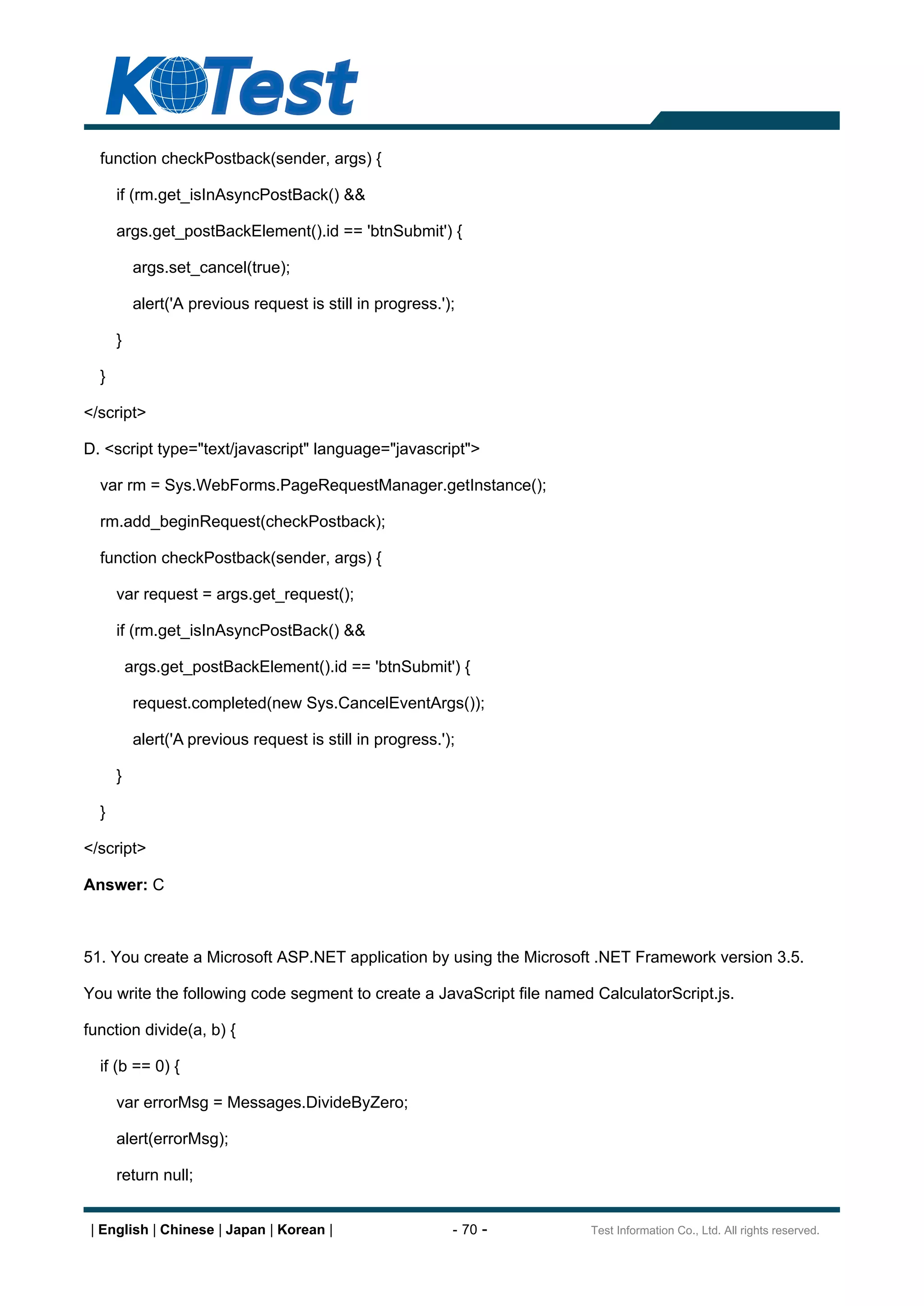 function checkPostback(sender, args) {

      if (rm.get_isInAsyncPostBack() &&

      args.get_postBackElement().id == 'btnSubmit') {

           args.set_cancel(true);

           alert('A previous request is still in progress.');

      }

  }

</script>

D. <script type="text/javascript" language="javascript">

  var rm = Sys.WebForms.PageRequestManager.getInstance();

  rm.add_beginRequest(checkPostback);

  function checkPostback(sender, args) {

      var request = args.get_request();

      if (rm.get_isInAsyncPostBack() &&

          args.get_postBackElement().id == 'btnSubmit') {

           request.completed(new Sys.CancelEventArgs());

           alert('A previous request is still in progress.');

      }

  }

</script>

Answer: C



51. You create a Microsoft ASP.NET application by using the Microsoft .NET Framework version 3.5.

You write the following code segment to create a JavaScript file named CalculatorScript.js.

function divide(a, b) {

  if (b == 0) {

      var errorMsg = Messages.DivideByZero;

      alert(errorMsg);

      return null;


 | English | Chinese | Japan | Korean |                     - 70 -    Test Information Co., Ltd. All rights reserved.
 